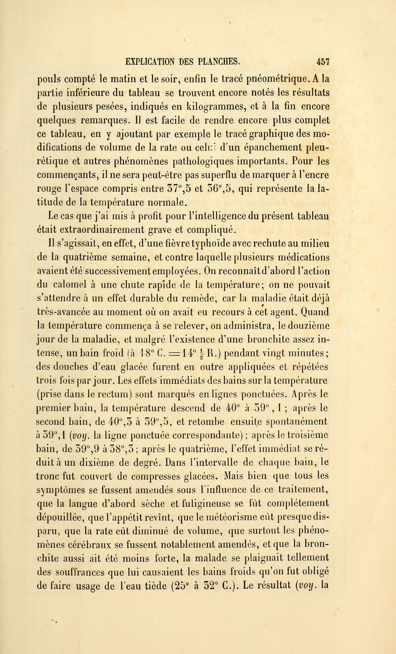 pouls compté le matin et le soir, enfin le tracé pnéométrique. A la partie inférieure du tableau se trouvent encore notés les résultats de plusieurs pesées, indiqués en kilogrammes, et à la fin encore quelques remarques. Il est facile de rendre encore plus complet ce tableau, en y ajoutant par exemple le tracé graphique des mo- difications de volume de la rate ou celui d'un épanchement pleu- rétique et autres phénomènes pathologiques importants. Pour les commençants, il ne sera peut-être pas superflu de marquer à l'encre rouge l'espace compris entre 37°,5 et 56°,5, qui représente la la- titude de la température normale. Le cas que j'ai mis à profit pour l'intelligence du présent tableau était extraordinairement grave et compliqué. Il s'agissait, en effet, d'une fièvre typhoïde avec rechute au milieu de la quatrième semaine, et contre laquelle plusieurs médications avaient été successivement employées. On reconnaît d'abord l'action du calomel à une chute rapide de la température; on ne pouvait s'attendre à un effet durable du remède, car la maladie était déjà très-avancée au moment où on avait eu recours à cet agent. Quand la température commença à se relever, on administra, le douzième jour de la maladie, et malgré l'existence d'une bronchite assez in- tense, un bain froid (à 18° C. =14° - R.) pendant vingt minutes; des douches d'eau glacée furent en outre appliquées et répétées trois fois par jour. Les effets immédiats des bains sur la température (prise dans le rectum) sont marqués en lignes ponctuées. Après le premier bain, la température descend de 40° à 59°, 1 ; après le second bain, de 40°,5 à 59°,5, et retombe ensuite spontanément à 59°,1 (voij. la ligne ponctuée correspondante) ; après le troisième bain, de 59°,9 à 58°,5; après le quatrième, l'effet immédiat se ré- duit à un dixième de degré. Dans l'intervalle de chaque bain, le tronc fut couvert de compresses glacées. Mais bien que tous les symptômes se fussent amendés sous l'influence de ce traitement, que la langue d'abord sèche et fuligineuse se fût complètement dépouillée, que l'appétit revînt, que le météorisme eût presque dis- paru, que la rate eût diminué de volume, que surtout les phéno- mènes cérébraux se fussent notablement amendés, et que la bron- chite aussi ait été moins forte, la malade se plaignait tellement des souffrances que lui causaient les bains froids qu'on fut obligé de faire usage de l'eau tiède (25° à 32° C). Le résultat (voy. la