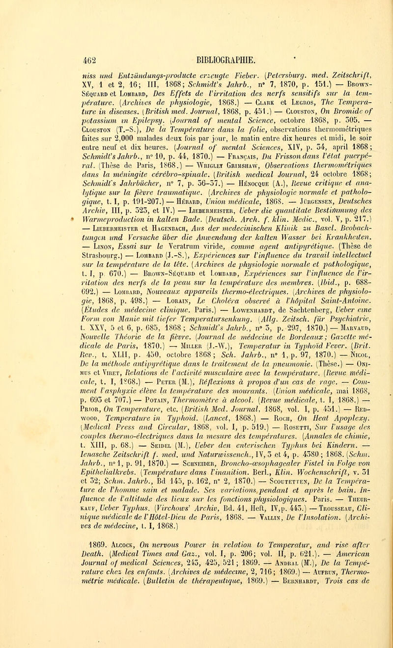 niss und Entzùndungs-producte erzeugte Fieber. (Pelersburg. med. Zeitschrift, XV, 1 et 2, 16; III, 1868; Schmidt's Jahrb., n» 7, 1870, p. 151.) — Bp.own- Séquard et Lombard, Des Effets de l'irritation des nerfs sensitifs sur la tem- pérature. [Archives de pliysiologic, 1868.) — Clark et Legros, The Tempéra- ture in diseases. [Britishmed, Journal, 1868, p. 451.) — Clouston, On Bromidc of potassium in Epilcpsy. [Journal of mental Science, octobre 1868, p. 305. — Clouston (T.-S.), De la Température dans la folie, observations thermométriques faites sur 2,000 malades deux ibis par jour, le matin entre dix heures et midi, le soir entre neuf et dix heures. [Journal of mental Sciences, XIV, p. 54, april 1868 ; Schmidt's Jahrb., n° 10, p. 44, 1870.) — Français, Du Frisson dans l'état puerpé- ral. (Thèse de Paris, 1868.) — Wriglet Grimshavv, Observations thermométriques dans la méningite cérébro-spinale. [British médical Journal, 24 octobre 1868; Schmidt's Jahrbùcher, n° 7, p. 56-57.) — Hénocque (A.), Bévue critique et ana- lytique sur la fièvre iraumatique. [Archives de physiologie normale et patholo- gique, 1.1, p. 191-207.) — Hérard, Union médicale, 1868. — Jùrgensen, Deutsches Archiv, III, p. 525, et IV.) — Liebermeister, Ueber die quantitate Bestiïïimung des Warmeproduction in kalten Bade. [Deutsch. Arch. f. klin. Medic, vol. V, p. 217.) — Liebermeister et Hagenbach, Ans der medecinischen Klinik zu Basel. Beobach- tungen und Versuche ûber die Anwendung der kalten Wasser bei Kratikheiten. — Linon, Essai sur le Veratrum viride, comme agent antipyrétique. (Thèse de Strasbourg.) — Lombard (J.-S.), Expériences sur l'influence du travail intellectuel sur la température de la tête. [Archives de physiologie normale et pathologique, t. I, p. 670.) — Brown-Séquard et Lombard, Expériences sur l'influence de l'ir- ritation des nerfs de la peau sur la température des membres. [Ibid., p. 688- 692.) — Lomdard, Nouveaux appareils thermo-électriques. [Archives de physiolo- gie, 1868, p. 498.) — Lorain, Le Choléra observé à l'hôpital Saint-Antoine. [Études de médecine clinique. Paris.) — Loweniiardt, de Sachtenberg, Ueber eine Form von Manie mit liefer Temperatursenkung. [Allg. Zeitsch. fur Psychiatrie, t. XXV, 5 et 6, p. 685, 1868; Schmidt's Jahrb., n° 5, p. 297, 1870.) — Marvaud, Nouvelle Théorie de la fièvre. [Journal de médecine de Bordeaux ; Gazette mé- dicale de Paris, 1870.) — Miller (J.-W.), Temperatur in Typhoïd Fever. [Brit. Bev., t. XLII, p. 450, octobre 1868; Sch. Jahrb., n° 1, p. 97, 1870.) — Nicol, De la méthode antipyrétique dans le traitement de la pneumonie. (Thèse.) — Oni- mus et Viret, Belations de l'activité musculaire avec la température. [Bévue médi- cale, t. I, 1S68.) — Peter (M.), Béflcxions à propos d'un cas de rage. — Com- ment l'asphyxie élève la température des mourants. [Union médicale, mai 1868, p. 693 et 707.) — Potain, Thermomètre à alcool. [Bévue médicale, t. I, 1868.) — Prior, On Température, etc. [British Med. Journal, 1868, vol. I, p. 451.) — Red- wood, Température in Typhoïd. [Lancet, 1868.) — Rocu, On Heat Apoplcxy. [Médical Press and Circular, 1868, vol. I, p. 519.) — Rosetti, Sur l'usage des couples thermo-électriques dans la mesure des températures. [Annales de chimie, t. XIII, p. 68.) — Seidel (M.), Ueber den enterischen Typhus bei Kindern. — Ienasche Zeitschrift f. med. und Naturwissench., IV, 5 et 4, p. 4380; 1868. [Schm. Jahrb., n°l, p. 91, 1870.) — Schneider, Broncho-œsophagcaler Fistcl in Folge von Epithelialkrebs. [Température dans l'inanition. Berl., Klin. Wochenschrift, v. 51 et 32; Schm. Jahrb., Bd 145, p. 162, n° 2, 1870.) — Scodtetten, De la Tempéra- ture de l'homme sain et malade. Ses variations pendant et après le bain. In- fluence de l'altitude des lieux sur les fonctions physiologiques. Paris. — Tiieur- kauf, Ueber Typhus. [Virchows' Archiv, Bd. 41, Heft, IV,p. 443.) —Trousseau, Cli- nique médicale de V Hôtel-Dieu de Paris, 1868. — Vallin, De l'Insolation. [Archi- ves de médecine, t. I, 1868.) 1869. Alcock, On nervous Power in relation to Temperatur, and rise after Death. [Médical Tunes and Gaz., vol. I, p. 206; vol. II, p. 621.). — American Journal of médical Sciences, 245, 425, 521; 1869. — Andral (ST.), De la Tempé- rature chez les enfants. [Archives de médecine, 2, 716; 1869.) — Aufrun, Thermo- métrie médicale. [Bulletin de thérapeutique, 1869.) — Bernhardt, Trois cas de