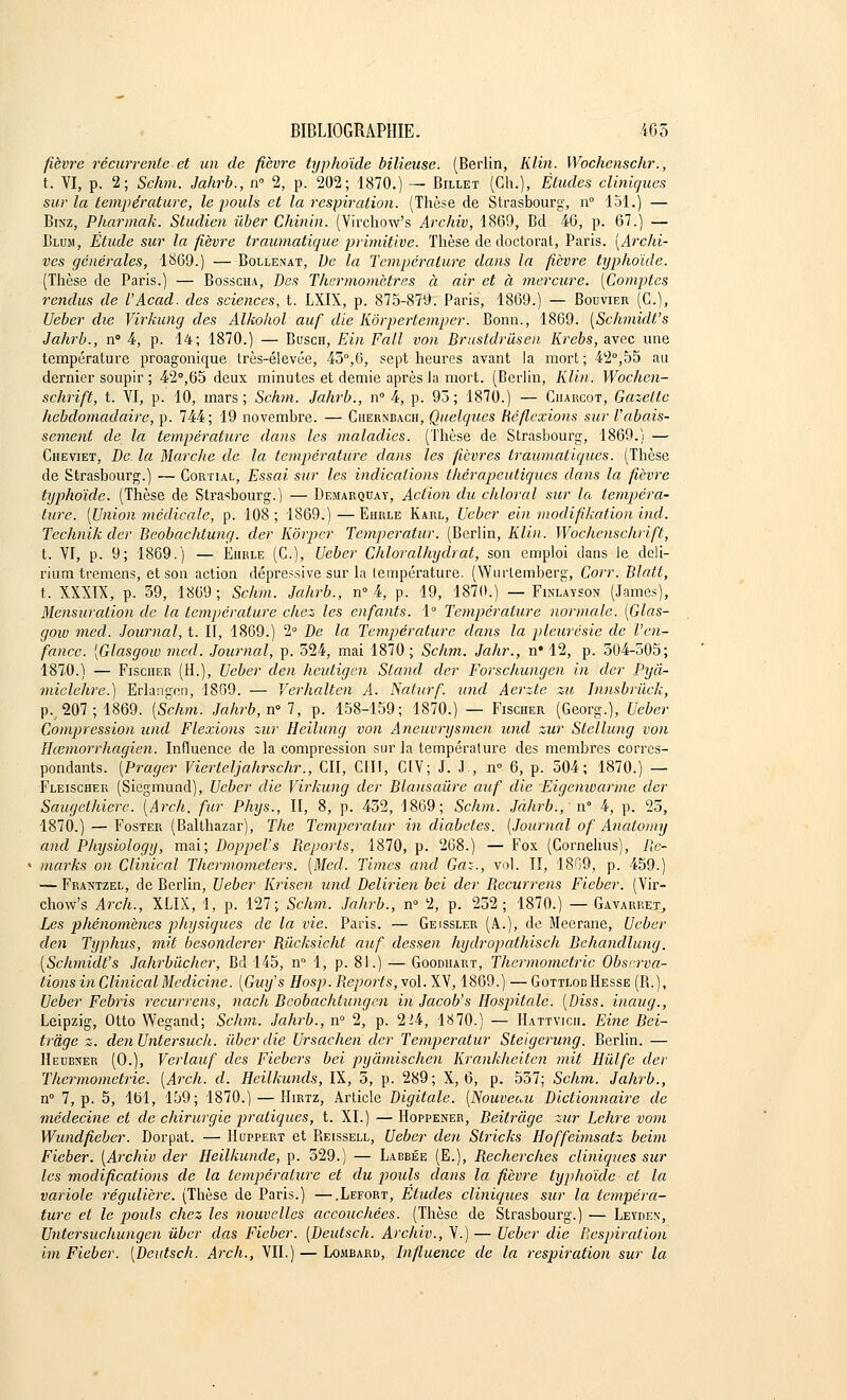 fièvre récurrente et un de fièvre typhoïde bilieuse. (Berlin, Rlin. Wochenschr., t. VI, p. 2; Schm. Jahrb., n° 2, p. 202; 1870.) — Billet (Ch.), Éludes cliniques sur la température, le pouls et la respiration. (Thèse de Strasbourg, n° 151.) — Binz, Pharmak. Studien ùber Chinin. (Virchow's Archiv, 1869, Bd 46, p. 67.) — Blum, Étude sur la fièvre traumatique primitive. Thèse de doctorat, Paris. [Archi- ves générales, 1869.) —Bollenat, De la Température dans la fièvre typhoïde. (Thèse de Paris.) — Bosscha, Des Thermomètres à air et à mercure. [Comptes rendus de l'Acad. des sciences, t. LXIX, p. 875-879. Paris, 1869.) — Bouvier (C), Ueber die Virkung des Alkohol auf die Kôrpertemper. Bonn., 1869. [Schmidt's Jahrb., n° 4, p. 14; 1870.) — Bcjsch, Ein Fall von Brustdriisen Krebs, avec une température proagonique très-élevée, 43°,6, sept heures avant la mort; 42°,55 au dernier soupir ; 42°,65 deux minutes et demie après la mort. (Berlin, Klin. Wochen- schrift, t. VI, p. 10, mars; Schm. Jahrb., n° 4, p. 93; 1870.) — Ciiarcot, Gazette hebdomadaire, p. 744; 19 novembre. — Chernbach, Quelques Réflexions sur rabais- sement de la température dans les maladies. (Thèse de Strasbourg, 1869.) — Cheviet, De la Marche de la température dans les fièvres traumatiques. (Thèse de Strasbourg.) — Cortial, Essai sur les indications thérapeutiques dans la fièvre typhoïde. (Thèse de Strasbourg.) — Demarquay, Action du chloral sur la tempéra- ture. [Union médicale, p. 108; 1869.)—Ehrle Karl, Ueber ein modifikation incl. Technik der Beobachtwig. (1er Kôrpcr Temperatur. (Berlin, Klin. Wochenschrift, t. VI, p. 9; 1869.) — Ehrle (C), Ueber Chloralhydrat, son emploi clans le deli- rium tremens, et son action dépressive sur la température. (Wurtemberg, Corr. Blatt, t. XXXIX, p. 39, 1869; Schm. Jahrb., n° 4, p. 19, 1870.) — Finlayson (James), Mensuration de la température chez les enfants. 1° Température normale. [Glas- gow rned. Journal, t. II, 1869.) 2° De la Température dans la pleurésie de l'en- fance. [Glasgow mcd. Journal, p. 324, mai 1870 ; Schm. Jahr., n# 12, p. 504-505; 1870.) — Fischer (H.), Ueber den heutigen Stand der Forschungen in der Pyâ- miclehre.) Erlangen, 1869. — Verhalten A. Nalurf. und Aerzte zu Innsbrùck, p., 207; 1869. [Schm. Jahrb, n° 7, p. 158-159; 1870.) — Fischer (Georg.), Ueber Compression und Flexions zur Heilung von Aneuvi~ysmen und zur Slellung von Hcemorrhagien. Influence de la compression sur la température des membres corres- pondants. [Prager Vierteljahrschr., Cil, CIII, CIV; J. .1., n° 6, p. 504; 1870.) — Fleischer (Siegmund), Ueber die Virkung der Blausaiire auf die Eigenwarme der Saugethierc. [Arch. fur Phys., II, 8, p. 432, 1869; Schm. Jàhrb., n° 4, p. 25, 1870.) — Foster (Balthazar), The Temperatur in diabètes. [Journal of Anatomy and Physiology, mai; Doppel's Reports, 1870, p. 268.) — Fox (Cornélius), Ile- marks on Clinical Thermometers. [Med. Times and Gaz., vol. II, 1809, p. 459.) — Frantzel, de Berlin, Ueber Krisen und Delirien bel der Recurrens Fieber. (Vir- chow's Arch., XLIX, 1, p. 127; Schm. Jahrb., n° 2, p. 232; 1870.) — Gavarrejt, Les phénomènes physiques de la vie. Paris. — Geissler (A.), de Meerane, Ueber den Typhus, mit besonderer Rùcksicht auf dessen hydropathisch Behandlung. [Schmidt's Jahrbiicher, Bd 145, n° 1, p. 81.) — Goodhart, Thcrmometric Observa- tions in Clinical Medicine. [Guy's Hosp. Reports, vol. XV, 1869.) — Gottlod Hesse (R.), Ueber Febris recurrens, nach Beobachtwig en in Jacob's Hospitale. [Diss. inaug., Leipzig, Otto Wegand; Schm. Jahrb., n° 2, p. 224, 1870.) — Hattvicii. Eine Bei- trâge z. denUntersuch. ùber die Ur sac lien der Temperatur Steigerung. Berlin. — Heubner (0.), Vcrlauf des Fiebers bei pyâmischen Krankheiten mit Hùlfe der Thermometrie. [Arch. d. Heilkunds, IX, 5, p. 289; X, 6, p. 537; Schm. Jahrb., n° 7, p. 5, loi, 159; 1870.) — Hirtz, Article Digitale. [Nouveau Dictionnaire de médecine et de chirurgie pratiques, t. XI.) — Hoppener, Beitrâge zur Lehre vom Wundfieber. Dorpat. — Huppert et Reissell, Ueber den Stricks Hoffeimsatz beim Fieber. [Archiv der Heilkunde, p. 529.) — Labbée (E.), Recherches cliniques sur les modifications de la température et du p>ouls dans la fièvre typhoïde cl la variole régulière. (Thèse de Paris.) —.Lefort, Etudes cliniques sur la tempéra- ture et le pouls chez les nouvelles accouchées. (Thèse de Strasbourg.) — Leyden, Untersucliungen ùber das Fieber. [Deutsch. Archiv., V.) — Ueber die Respiration