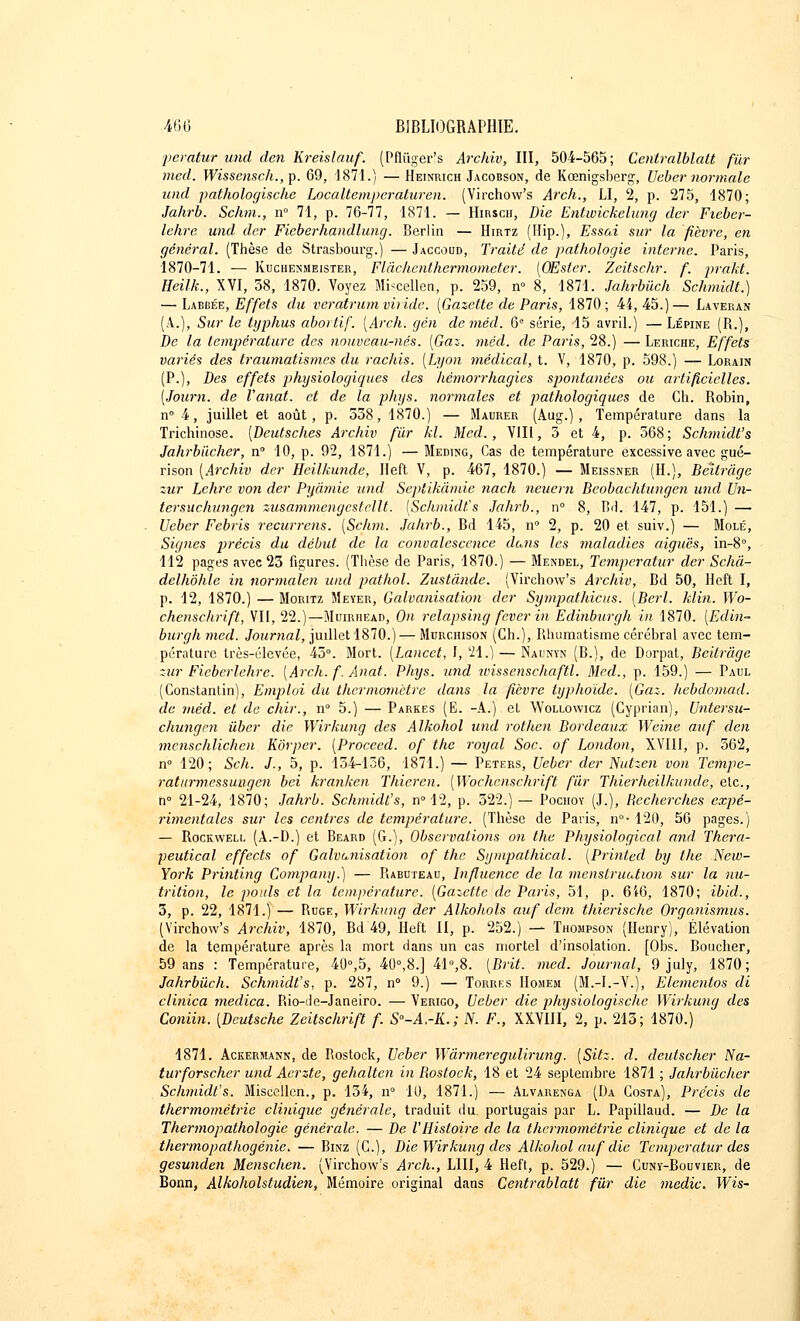 peratur und tien Kreislauf. (Pfliïger's Archiv, III, 504-565; Ccntralblatt fur med. Wissensck.,]). 69, 1871.) —Heinrich Jacobson, de Kœnigsberg, Veber normale und pathologische Localtemperaturen. (Virchow's Arch., LI, 2, p. 275, 1870; Jahrb. Schm., n° 71, p. 76-77, 1871. — Hirsch, Die Entwickelang dcr Fieber- lehre und der Ficberhandlung. Berlin — Hirtz (Hip.), Essai sur la fièvre, en général. (Thèse de Strasbourg.) — Jaccoud, Traité de pathologie interne. Paris, 1870-71. — Kuchenmeister, Flâchenthermometer. [OEster. Zcitschr. f. prakt. Heilk., XVI, 58, 1870. Voyez Mi<cellen, p. 259, n° 8, 1871. Jahrbûch Schmidt.) — Labbée, Effets du veràtrum viride. [Gazette de Paris, 1870; 44,45.)— Laveran (A.), Sur le typhus abortif. [Arch. gén deméd. 6e série, 15 avril.) — Lépine (R.), De la température des nouveau-nés. [Gaz. méd. de Paris, 28.) — Leriche, Effets variés des traumatismes du rachis. [Lyon médical, t. V, 1870, p. 598.) — Lorain (P.), Des effets physiologiques des hèmorrhagies spontanées ou artificielles. [Journ. de Vanat. et de la phys. normales et pathologiques de Ch. Robin, n° 4, juillet et août, p. 538, 1870.) — Maurer (Aug.), Température dans la Trichinose. [Deutsches Archiv fur kl. Med., VIII, 3 et 4, p. 568; Schmidt's Jahrbiicher, n° 10, p. 92, 1871.) — Meding, Cas de température excessive avec gué- rison [Archiv der Heilkunde, Heft V, p. 467, 1870.) — Meissner (H.), Bettrâge zur Lehrc von der Pyâmic und Septikâmie nach neuern Beobachtungen und Un- tersuchungen zusammengesteUt. [Schmidt's Jahrb., n° 8, Bd. 147, p. 151.) — Veber Febris recurrens. [Schm. Jahrb., Bd 145, n° 2, p. 20 et suiv.) — Mole, Signes précis du début de la convalescence dans les maladies aiguës, in-8°, 112 pages avec 23 figures. (Thèse de Paris, 1870.) — Mendel, Temperatur der Schâ- delhôhle in normalen und pathol. Zustànde. (Virchow's Archiv, Bd 50, Heft I, p. 12, 1870.) — Moritz Meyer, Galvanisation der Sympathicus. [Berl. Min. Wo- chenschrift, VII, 22.)—Muirhead, On relapsing fever in Edinburgh in 1870. [Edin- burghmed. Journal, juillet 1870.)—Murchison (Ch.), Rhumatisme cérébral avec tem- pérature très-élevée, 45°. Mort. [Lancet, I, 21.) — Nadnïn (B.), de Dorpat, Beilràge zur Fieberlehre. [Arch. f. Anat. Phys. und wissenschaftl. Med., p. 159.) — Paul (Constantin), Emploi du thermomètre dans la fièvre typhoïde. [Gaz. hebdomad. de méd. et de chir., n° 5.) — Parkes (E. -A.) et Woliowicz (Cyprian), Untersu- chungen ùber die Wirkung des Alkohol und rothen Bordeaux Weine auf den menschlichen Kôrper. [Proceed. of the royal Soc. of London, XVIII, p. 562, n° 120; Sch. J., 5, p. 134-136, 1871.) — Peters, Ueber der Nutzen von Tempe- ratiirmessuagcn bei kranken Thieren. [Wochenschrift fur Thierheilkunde, etc., h° 21-24, 1870; Jahrb. Schmidt's, n° 12, p. 322.) — Pochoy (J.), Becherches expé- rimentales sur les centres de température. (Thèse de Paris, n°-120, 56 pages.) — Rockwell (A.-D.) et Beard (G.), Observations on the Physiological and Thera- peutical effects of Galvanisation of the Sympathical. [Printed by the New- York Printing Goynpany.) — Rabuteau, Influence de la menstruation sur la nu- trition, le pouls et la température. [Gaictte de Paris, 51, p. 6i6, 1870; ibid., 3, p. 22, 1871.) — Ruge, Wirkung der Alkohols auf dem thierische Organismus. (Virchow's Archiv, 1870, Bd 49, Heft II, p. 252.) — Thompson (Henry), Élévation de la température après la mort dans un cas mortel d'insolation. [Obs. Bouclier, 59 ans : Température, 40°,5, 40°,8.] 41°,8. [Brit. med. Journal, 9 july, 1870; Jahrbûch. Schmidt's, p. 287, n° 9.) — Torres Hohem (M.-I.-V.), Elementos di clinica medica. Rio-de-Janeiro. — Verigo, Ueber die physiologische Wirkung des Coniin. [Deutsche Zeitschrift f. S°-A.-K.; N. F., XXVIII, 2, p. 213; 1870.) 1871. Ackermann, de Rostock, Ueber Wàrmeregulirung. [Sitz. d. deutscher Na- turforscher und Aerzte, gehalten in Bostock, 18 et 24 septembre 1871 ; Jahrbiicher Schmidt's. Miscellcn., p. 134, n° 10, 1871.) — Alvarenga (Da Costa), Précis de thermométric clinique générale, traduit du. portugais par L. Papillaud. — De la Thermopathologic générale. — De l'Histoire de la thermométrie clinique et de la thermopathogénie. — Binz (C), Die Wirkung des Alkohol auf die Temperatur des gesunden Menschen. (Virchow's Arch., LUI, 4 Heft, p. 529.) — Cuny-Bouvier, de Bonn, Alkoholstudien, Mémoire original dans Centrablatt fur die medic. Wis-