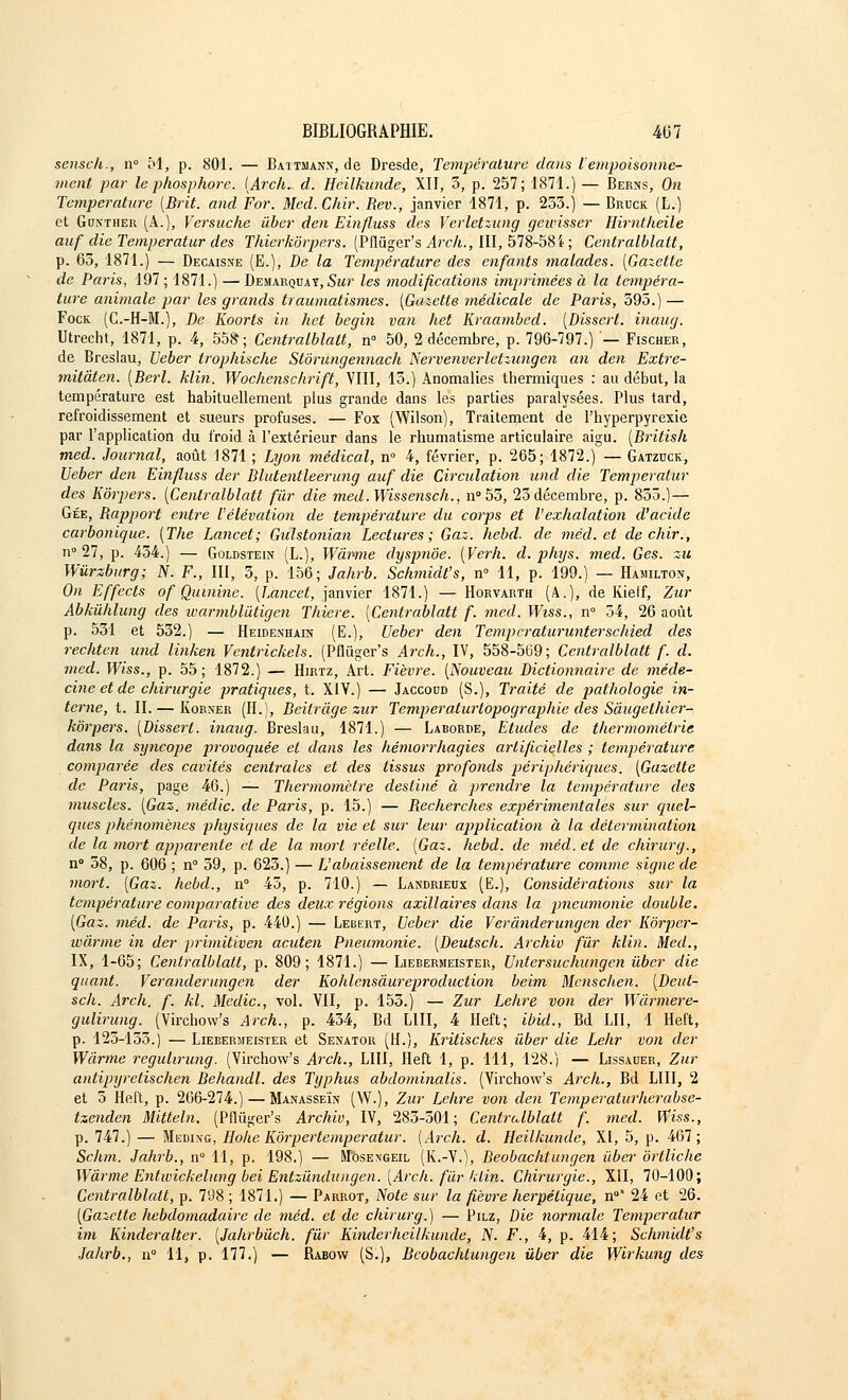 sensch., n° M, p. 801. — Battnann, de Dresde, Température dans l'empoisonne- ment par le phosphore. (Ârch.. d. Heilkunde, XII, 5, p. 257; 1871.) — Berns, On Température [Brit. and For. Med.Chir. Rev., janvier 1874, p. 253.) — Bruck (L.) et Gdnther (A.), Versuche ûber den Einfluss des Verletzung gewisser Hirntheile auf die Temperatur des Thierkôrpers. (Pflùger's Arch., III, 578-584 ; Centralblatt, p. 63, 1871.) — Décaisse (E.), De la Température des enfants malades. [Gazette de Paris, 197 ; 1871.) — Démarquât, Sur les modifications imprimées à la tempéra- ture animale par les grands traumatismes. {Gazette médicale de Paris, 395.) — Fock (G.-H-M.), De Koorts in het begin van het Kraambed. {Dissert, inaug. Utrecht, 1871, p. 4, 558; Centralblatt, n° 50, 2 décembre, p. 796-797.) — Fischer, de Breslau, Ueber trophische Stôrungennach Nervenverletzungen an den Extre- mitâten. {Berl. klin. Wochenschrift, VIII, 13.) Anomalies thermiques : au début, la température est habituellement plus grande dans les parties paralysées. Plus tard, refroidissement et sueurs profuses. — Fox (Wilson), Traitement de l'hyperpyrexie par l'application du froid à l'extérieur dans le rhumatisme articulaire aigu. [British med. Journal, août 1871 ; Lyon médical, n° 4, février, p. 265; 1872.) — Gatzuck, Ueber den Einfluss der Blutentleerung auf die Circulation und die Temperatur des Eorpers. {Centralblatt fur die med.Wissensch., n° 55, 23 décembre, p. 855.) — Gée, Bapport entre l'élévation de température du corps et l'exhalation d'acide carbonique. {The Lancet; Gulstonian Lectures; Gaz. hebd. de méd. et de chir., n° 27, p. 454.) — Goldstein (L.), Wâimie dyspnôe. {Verh. d. phys. med. Ges. zu Wùrzburg; N. F., III, 3, p. 156; Jahrb. Schmidt's, n° 11, p. 199.) — Hamilton, On Effccts of Quinine. [Lancet, janvier 1871.) — Horvarth (A.), de Kietf, Zur Abkùhlung des ivarmblûtigen Thiere. [Centrablatt f. med. Wiss., n° 54, 26 août p. 531 et 532.) — Heidenhain (E.), Ueber den Tempcraturunterschied des rechten und linken Ventrickels. (Pfliïger's Arch., IV, 558-569; Centralblatt f. d. med. Wiss., p. 55; 1872.) — Hirtz, Art. Fièvre. {Nouveau Dictionnaire de méde- cine et de chirurgie pratiques, t. XIV.) — Jaccodd (S.), Traité de pathologie in- terne, t. II.— Korxer (H.), Beitrâge zur Temperatu? topographie des Sàugelhier- kôrpers. {dissert, inaug. Breslau, 1871.) — Laborde, Études de thermométrie dans la syncope provoquée et dans les hémorrhagies artificielles ; température comparée des cavités centrales et des tissus profonds périphériques. [Gazette de Paris, page 46.) — Thermomètre destiné à prendre la température des muscles. {Gaz. médic. de Paris, p. 15.) — Becherches expérimentales sur quel- ques phénomènes physiques de la vie et sur leur application à la détermination de la mort apparente et de la mort réelle. {Gaz. hebd. de méd. et de chirurg., n° 38, p. 606 ; n° 59, p. 625.) — L'abaissement de la température comme signe de mort. {Gaz. hebd., n° 43, p. 710.) — Landrieux (E.), Considérations sur la température comparative des deux régions axillaires dans la pneumonie double. {Gaz. méd. de Paris, p. 440.) — Lebert, Ueber die Verânderungen der Kôrper- wàrme in der primitiven acuten Pneumonie. {Deutsch. Archiv fur klin. Med., IX, 1-65; Centralblatt, p. 809; 1871.) — Liebermeister, Untersuchungcn tiber die quant. Verânderungen der Kohlensàureproduction beim Mcnschen. {Deut- sch. Arch. f. kl. Medic, vol. VII, p. 155.) — Zur Lehre von der Wàrmere- gulirung. (Virchow's Arch., p. 434, Bd LUI, 4 Heft; ibid., Bd LU, 1 Heft, p. 123-153.) — Lieberiieister et Senator (H.), Kritisches ûber die Lehr von der Wârme regulirung. (Virchow's Arch., LUI, Heft 1, p. 111, 128.) — Lissaïïer, Zur antipyretischen Behandl. des Typhus abdominalis. (Virchow's Arch., Bd LUI, 2 et 5 Heft, p. 266-274.) — Manasseïn (\V.), Zur Lehre von den Temperaturherabse- tzenden Mittehi. (Pflùger's Archiv, IV, 285-501; Centralblatt f. med. Wiss., p. 747.) — Meding, Hohe Kôrpertemperatur. {Arch. d. Heilkunde, XI, 5, p. 467; Schm. Jahrb., n° 11, p. 198.) — M'ôsengeil (K.-V.), Beobachtungen ûber ôrtliche Wàrme Entwickehing bei Entzûndungen. {Arch. fur klin. Chirurgie., XII, 70-100; Centralblatt, p. 798 ; 1871.) — Parrot, Note sur la fièvre herpétique, n°* 24 et 26. [Gazette hebdomadaire de méd. et de chirurg.) — Pilz, Die normale Temperatur im Kinderalter. [Jahrbûch. fur Kinderheilkunde, N. F., 4, p. 414; Schmidt's