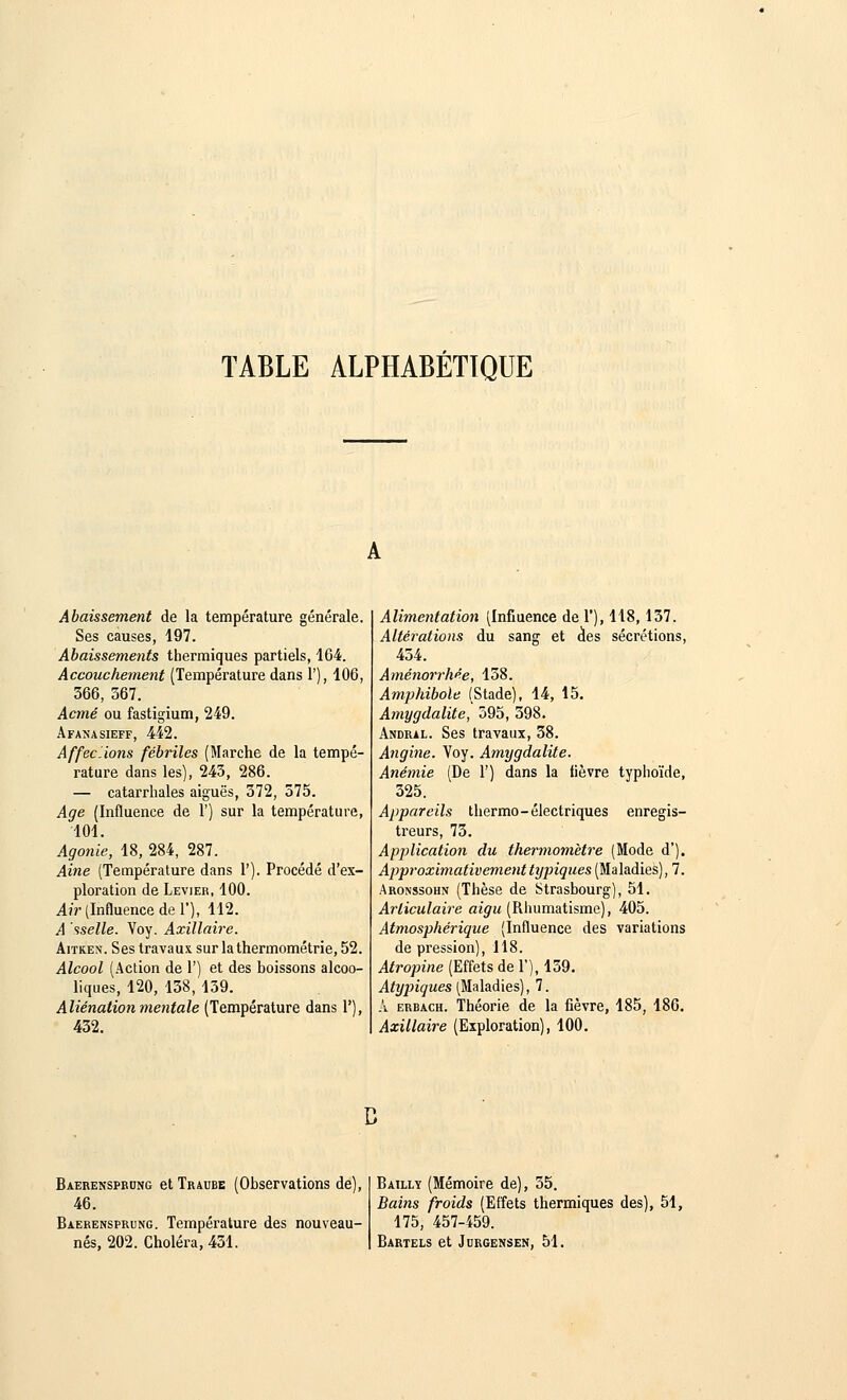 TABLE ALPHABÉTIQUE Abaissement de la température générale. Ses causes, 197. Abaissements thermiques partiels, 164. Accouchement (Température dans 1'), 106, 366, 367. Acmé ou fastigium, 249. Afanasieff, 442. Affectons fébriles (Marche de la tempé- rature dans les), 243, 286. — catarrhales aiguës, 372, 575. Age (Influence de 1') sur la température, 101. Agonie, 18, 284, 287. Aine (Température dans 1'). Procédé d'ex- ploration de Levier, 100. Air (Influence de 1'), 112. A sselle. Voy. Axillaire. Aitken. Ses travaux sur la thermométrie, 52. Alcool (Action de 1') et des boissons alcoo- liques, 120, 138, 139. Aliénation mentale (Température dans 1'), 432. Alimentation (Influence de 1'), 118, 137. Altérations du sang et des sécrétions, 434. Aménorrhée, 158. Amphibole (Stade), 14, 15. Amygdalite, 595, 398. Andral. Ses travaux, 38. Angine. Voy. Amygdalite. Anémie (De 1') dans la lièvre typhoïde, 325. Appareils thermo- électriques enregis- treurs, 73. Application du thermomètre (Mode d'). Approximativement typiques (Maladies), 7. Aronssohn (Thèse de Strasbourg), 51. Articulaire aigu (Rhumatisme), 405. Atmosphérique (Influence des variations de pression), 118. Atropine (Effets de 1'), 139. Atypiques (Maladies), 7. A erbach. Théorie de la fièvre, 185, 186. Axillaire (Exploration), 100. Baerensprdng et Traube (Observations de), 46. Baerensprung. Température des nouveau- nés, 202. Choléra, 451. Bailly (Mémoire de), 55. Bains froids (Effets thermiques des), 51, 175, 457-459. Bartels et Jdrgensen, 51.