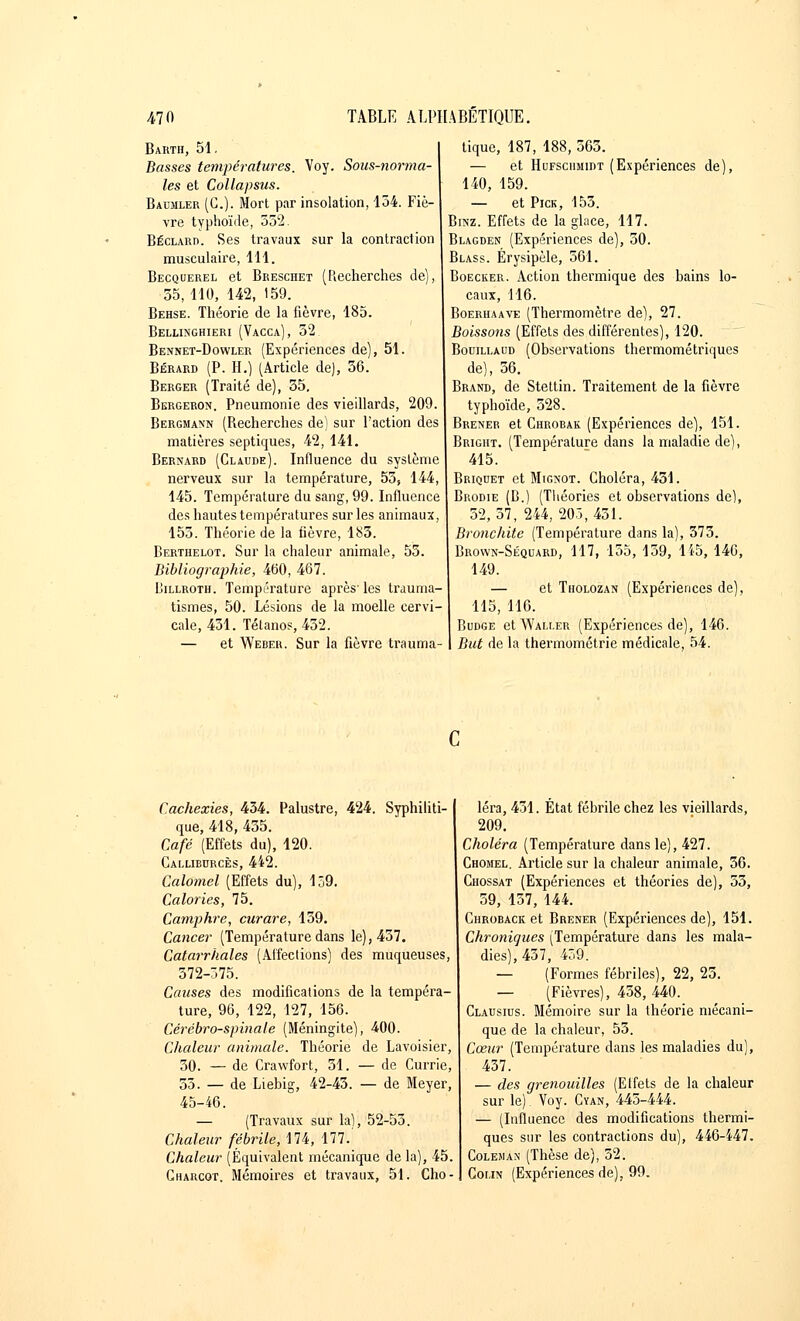 Barth, 51, Basses températures. Voy. Sous-norma- les et Collapsus. Baumler (G.). Mort par insolation, 154. Fiè- vre typhoïde, 552. Béclarp. Ses travaux sur la contraclion musculaire, 111. Becquerel et Breschet (Recherches de), 55, 110, 142, 159. Behse. Théorie de la fièvre, 185. Bellinghieri (Vacca), 52. Bennet-Dowler (Expériences de), 51. Bérard (P. H.) (Article de), 56. Berger (Traité de), 35, Bergeron. Pneumonie des vieillards, 209. Bergmann (Recherches de) sur l'action des matières septiques, 42, 141. Bernard (Claude). Influence du système nerveux sur la température, 55> 144, 145. Température du sang, 99. Influence des hautes températures sur les animaux, 155. Théorie de la lièvre, 183. Berthelot. Sur la chaleur animale, 53. Bibliographie, 460, 467. Rillroth. Température après- les trauma- tismes, 50. Lésions de la moelle cervi- cale, 431. Tétanos, 452. — et Weber. Sur la fièvre trauma- tique, 187, 188, 565. — et Hufschmidt (Expériences de), 140, 159. — et Pick, 155. Binz. Effets de la glace, 117. Blagden (Expériences de), 30. Blass. Érysipèle, 561. Boecker. Action thermique des hains lo- caux, 116. Boerhaave (Thermomètre de), 27. Boissons (Effets des différentes), 120. Bouillaud (Observations thermométriques de), 56. Brand, de Stettin. Traitement de la fièvre typhoïde, 328. Brener et Ghrobak (Expériences de), 151. Bright. (Température dans la maladie de), 415. Briquet et Mignot. Choléra, 431. Brodie (B.) (Théories et observations de), 52,37, 244,205,451. Bronchite (Température dans la), 373. Brown-Séquard, 117, 155, 159, 145, 146, 149. — et Tholozan (Expériences de), 115, 116. Budge etWALi.ER (Expériences de), 146. But de la thermométrie médicale, 54. Cachexies, 434. Palustre, 424. Syphiliti- que, 418, 435. Café (Effets du), 120. Callieurcès, 442. Calomel (Effets du), 159. Calories, 75. Camphre, curare, 159. Cancer (Température dans le), 457. Catarrhales (Affections) des muqueuses, 372-375. Causes des modifications de la tempéra- ture, 96, 122, 127, 156. Cérébro-spinale (Méningite), 400. Chaleur animale. Théorie de Lavoisier, 50. — de Crawfort, 31. — de Currie, 55. — de Liebig, 42-43. — de Meyer, 45-46. — (Travaux sur la), 52-55. Chaleur fébrile, 174, 177. Chaleur (Équivalent mécanique delà), 45. Charcot. Mémoires et travaux, 51. Cho- léra, 431. État fébrile chez les vieillards, 209. Choléra (Température dans le), 427. Chomel. Article sur la chaleur animale, 36. Chossat (Expériences et théories de), 55, 59, 157, 144. Chroback et Brener (Expériences de), 151. Chroniques (Température dans les mala- dies), 457, 459. — (Formes fébriles), 22, 23. — (Fièvres), 458, 440. Clausius. Mémoire sur la théorie mécani- que de la chaleur, 53. Cœur (Température dans les maladies du), 437. — des grenouilles (Etfets de la chaleur sur le) Voy. Cyan, 445-444. — (Influence des modifications thermi- ques sur les contractions du), 446-447. Coleman (Thèse de), 32. Colin (Expériences de), 99.