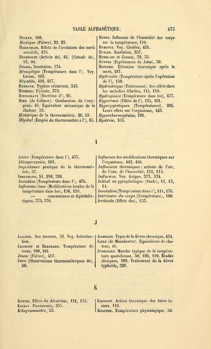 Hecker, 108. Hectique (Fièvre), 22, 23. Heidenhain. Effets de l'irritation des nerfs sensitifs, 135. Helmholtz (Article de), 42. (Calculs de), 93, 94. Helbig. Insolation, 134. Hémiplégie (Température dans 1'). Voy. Lépine, 163. Hépatite, 416,417. Hermann. Typhus récurrent, 343. Hecbner. Pyémie, 372. IIippocrate (Doctrine d'), 26. Hirn (de Colmar). Combustion de l'oxy- gène, 45. Équivalent mécanique de la chaleur, 52. Historique de la thermométrie, 26, 53. Hôpital (Emploi du thermomètre à 1'), 85. Hoppe. Influence de l'humidité des corps sur la température, 116. Hubenet. Voy. Choléra, 431. Hubler. Scarlatine, 357. Hufeland et Currie, 32, 34. Hunter (Expériences de John), 50. Huppert. Élévation thermique après la mort, 287. Hydrocète (Température après l'opération de 1'), 159. Hydriatrique (Traitement). Ses effets dans les maladies fébriles, 115, 116. Hydropisies (Température dans les), 437. Hijperémie (Effets de 1'), 135, 161. Hyper•pyrétiques (Températures), 205. Leurs effets sur l'organisme, 445. Hyperthermogénèse, 191. Hystérie, 163. Ictère (Température dans 1'), 437. Idiosyncrasies, 104. Importance pratique de la thermomé- trie, 57. Immermann, 51, 298, 528. Inanition (Température dans 1'), 435. Inflammations (Modifications locales de la température dans les), 158, 159. — couenneuses et diphthéri- tiques, 375, 376. Influence des modifications thermiques sur l'organisme, 442, 450. Influences thermiques : actions de l'air, de l'eau, de l'humidité, 112, 113. Influença. Voy. Grippe, 373, 374. Initial ou pyrogénétique (Stade), 12, 13, 14. Insolation (Température dans l'), 111,155. Intérieure du corps (Température), 100. Irritants (Effets des), 133. Jaccocd. Ses travaux, 51. Voy. Introduc- tion. Jacobson et Bernhard. Température du cœur, 100, 161. Jaune (Fièvre), 417. Jenni (Observations thermométriques de), 50. Jochmann. Types de la fièvre chronique, 434. Jaule (de Manchester). Équivalents de cha- leur, 45. Jiïrgensen. Marche typique de la tempéra- ture quotidienne, 50, 105, 119. Études cliniques, 298. Traitement de la fièvre typhoïde, 328. K Kernig. Effets du décubitus, 111, 115. Kiehan. Pneumonie, 595. Kilogrammètre, 53. Kirejeff. Action thermique des bains lo- caux, 116. Knautue. Température physiologique, 50.