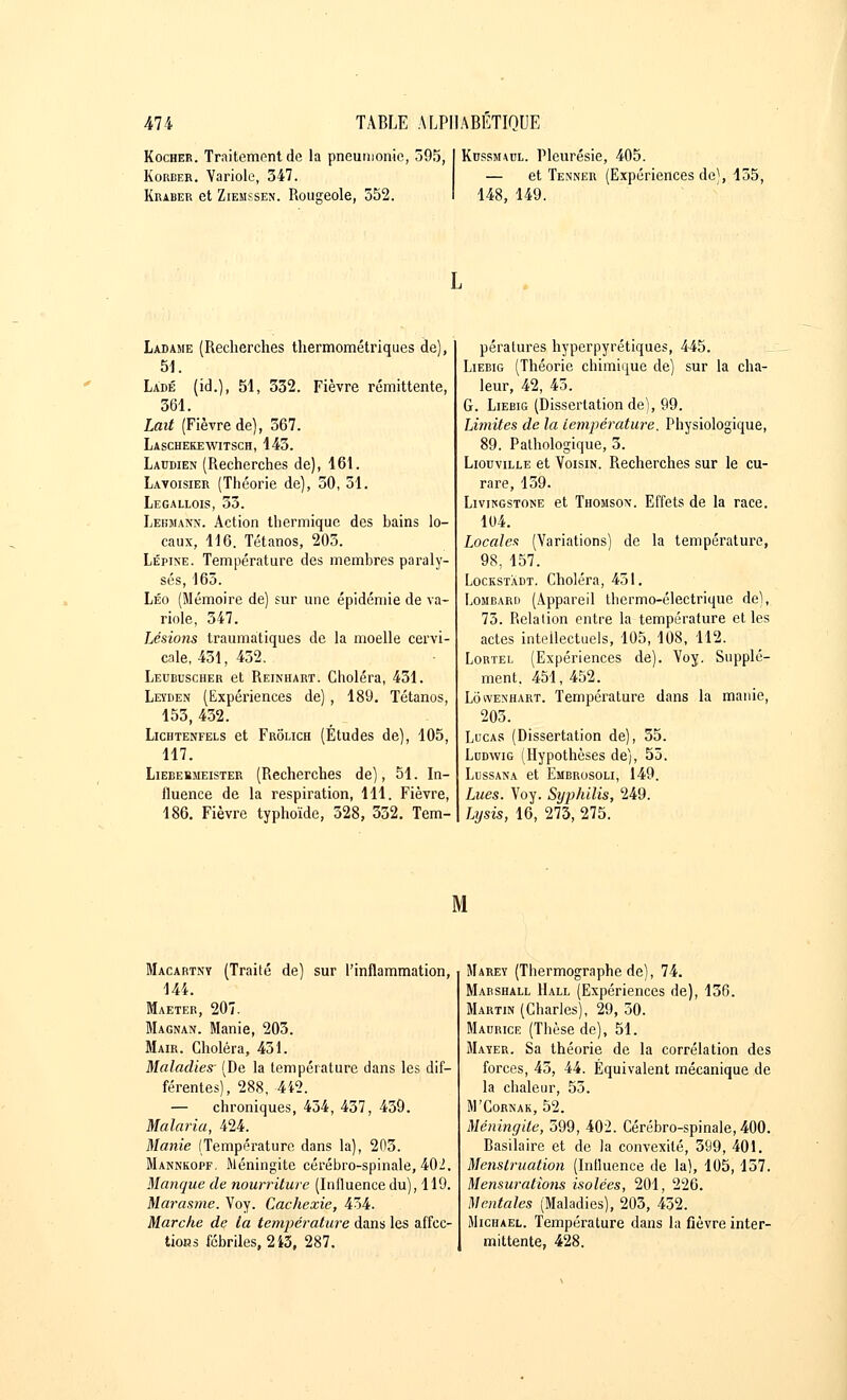 Kochee. Traitement de la pneumonie, 595, Korber. Variole, 347. Kraber et Ziemssen. Rougeole, 352. Kcssjuul. Pleurésie, 405. — et Tenner (Expériences de), 155, 148, 149. Ladajie (Recherches thermométriques de), 51. Ladé (id.), 51, 332. Fièvre rémittente, 361. Lait (Fièvre de), 367. Laschekewitsch, 143. Laudien (Recherches de), 161. Lavoisier (Théorie de), 50, 51. Legallois, 53. Lebmann. Action thermique des hains lo- caux, 116. Tétanos, 205. Lépine. Température des membres paraly- sés, 165. Léo (Mémoire de) sur une épidémie de va- riole, 347. Lésions traumatiques de la moelle cervi- cale, 431, 432. Leubuscher et Reinhart. Choléra, 431. Leïden (Expériences de) , 189. Tétanos, 153, 432. Lichtenfels et Frolich (Études de), 105, 117. Liebebmeister (Recherches de), 51. In- fluence de la respiration, 111. Fièvre, 186. Fièvre typhoïde, 328, 332. Tem- pératures hyperpyrétiques, 445. Liebig (Théorie chimique de) sur la cha- leur, 42, 45. G. Liebig (Dissertation de), 99. Limites de la température. Physiologique, 89. Pathologique, 3. Liouville et Voisin. Recherches sur le cu- rare, 159. Livikgstone et Thomso\. Effets de la race. 104. Locales (Variations) de la température, 98, 157. Lockstàdt. Choléra, 451. Lombarii (Appareil thermo-électrique de), 73. Relation entre la température et les actes intellectuels, 105, 108, 112. Lortel (Expériences de). Voy. Supplé- ment. 451, 452. Lôwenhart. Température dans la manie, 205. Lucas (Dissertation de), 35. Ludwig (Hypothèses de), 55. Lussana et Embrosoli, 149. Lues. Voy. Syphilis, 249. Lijsis, 16, 273, 275. M Macartny (Traité de) sur l'inflammation, 144. Maeter, 207. Magnan. Manie, 205. Mair. Choléra, 451. Maladies- (De la température dans les dif- férentes), 288, 4i2. — chroniques, 454, 457, 459. Malaria, 424. Manie (Température dans la), 203. Mannkopf, Méningite cérébro-spinale, 402. Manque de nourriture (Influence du), 119. Marasme. Voy. Cachexie, 434. Marche de la température dans les affec- tions fébriles, 2i3, 287. Marey (Thermographe de), 74. Marshall Hall (Expériences de), 156. Martin (Charles), 29, 50. Maurice (Thèse de), 51. Mayer. Sa théorie de la corrélation des forces, 45, 44. Équivalent mécanique de la chaleur, 55. M'Cornak, 52. Méningite, 599, 402. Cérébro-spinale, 400. Basilaire et de la convexité, 599, 401. Menstruation (Influence de la), 105,157. Mensurations isolées, 201, 226. Mentales (Maladies), 205, 452. Michael. Température dans la fièvre inter- mittente, 428.
