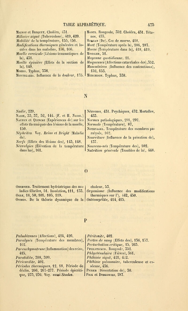 Mignot et Briquet, Choléra, 451. M Maire aiguë (Tuberculose), 419,420. Mobilité de la température, 155, 156. Modifications thermiques générales et lo- cales dans les maladies, 156, 166. Moelle cervicale (Lésions traumatiques de la), 431. Moelle épinière (Effets de la section de la), 149. Moers. Typhus, 358. Montegazza. Influence de la douleur, 135. Monti. Rougeole, 552. Choléra, 431. Téta- nos, 453. Mobgan (De). Cas de morve, 418. Mort (Température après la), 286, 287. Morve (Température dans la), 418, 419. Mossler, 51. Moyenne quotidienne, 1,1. Muqueuses (Affections catarrhales des),552. Musculaires (Influence des contractions), 152, 155. Murchison. Typhus, 558. N Nadir, 229. Nasse, 55, 37, 52, 144. (F. et H. Nasse.) Naunyn et Quincke (Expériences de) sur les effets thermiques des lésions de la moelle, 150. Néphrites. Voy. Reins et Bright (Maladie de). Nerfs (Effets des lésions des), 145, 148. Névralgies (Elévation de la température dans les), 161. Névroses, 431. Psychiques, 432. Mortelles, 433. Normes pathologiques, 291, 292. Normale (Température), 87, Nothnagel. Température des membres pa- ralysés, 162. Nourriture (Influence de la privation de), 157. Nouveau-nés (Température des), 102. Nutrition générale (Troubles de la), 448. Obernier. Traitement hydriatrique des ma- ladies fébriles, 51. Insolation, 111, 135. Ogle, 18, 50,101, 105, 119. Onimus. De la théorie dynamique de la chaleur, 55. Organisme (Influence des modifications thermiques sur 1'), 442, 450. Ostéomyélite, 414, 415. Paludéennes (Affections), 424, 426. Paralysés (Température des membres), 162. Parenchymateuse (Inflammation) des reins, 415. Parotidite, 598, 599. Péricardite, 402. Périodes thermiques, 12, 18. Période de déclin, 266, 267-277. Période épicriti- que, 275, 276. Voy. aussi Stades, Péritonite, 402. Pertes de sang (Effets des), 156,137. Perturbation critique, 15, 265. Pfeilsticker. Rougeole, 552. Phlycténulaire (Fièvre), 561. Phthisie aiguë, 421, 422. Phthisie pulmonaire, tuberculeuse et ca- séeuse, 456. Picker (Dissertation de), 30. Pick et Dybkovvski, 287.