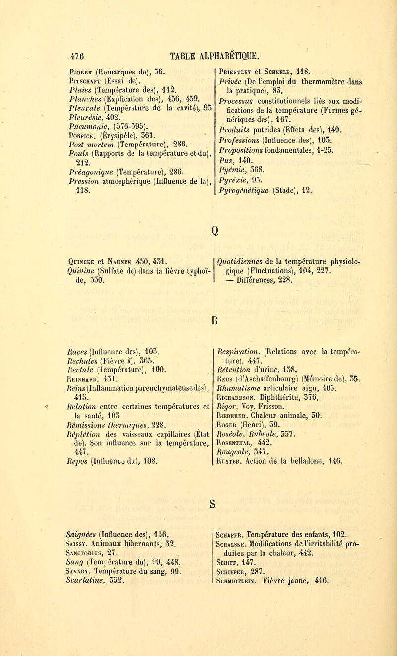 Pionm (Remarques de), 36. Pitschaft (Essai de). Plaies (Température des), 112. Planches (Explication des), 456, 459. Pleurale (Température de la cavité), 93 Pleurésie, 402. Pneumonie, (576-395). Ponfick. (Érysipèle), 361. Post mortem (Température), 286. Pouls (Rapports de la température et du), 212. Préagonique (Température), 286. Pression atmosphérique (Influence de la), 118. Priestley et Scheele, 118. Privée (De l'emploi du thermomètre dans la pratique), 83. Processus constitutionnels liés aux modi- fications de la température (Formes gé- nériques des), 167. Produits putrides (Effets des), 140. Professions (Influence des), 103. Propositions fondamentales, 1-25. Pus, 140. Pyémie, 368. Pyréxie, 93. Pyrogénétique (Stade), 12. Q Qdincke et Nauntn, 450, 431. Quinine (Sulfate de) dans la fièvre typhoï- de, 330. Quotidiennes de la température physiolo- gique (Fluctuations), 104, 227. — Différences, 228. R Races (Influence des), 103. Rechutes (Fièvre à), 365. Rectale (Température), 100. Reinhard, 431. Reins (Inflammation parenchymateusedes), 415. Relation entre certaines températures et la santé, 103 Rémissions thermiques, 228. Réplétion des vaisseaux capillaires (État de). Son influence sur la température, 447. Repos (Influento du), 108. Resjnration. (Relations avec la tempéra- ture), 447. Rétention d'urine, 158. Reus (d'Aschaffenbourg) (Mémoire de), 35. Rhumatisme articulaire aigu, 405. Richardson. Diphthérite, 376. Rigor, Voy. Frisson. Rœderer. Chaleur animale, 50. Roger (Henri), 39. Roséole, Rubéole, 357. Rosentual, 442. Rougeole, 547. Ruïter. Action de la belladone, 146. Saignées (Influence des), 136. Saissy. Animaux hibernants, 32. Sanctorius, 27. Sang (Température du), 99, 448. Savary. Température du sang, 99. Scarlatine, 352. Schafer. Température des enfants, 102. Schalske. Modifications de l'irritabilité pro- duites par la chaleur, 442. Schiff, 147. Schiffer, 287. Schuidtlein. Fièvre jaune, 416.