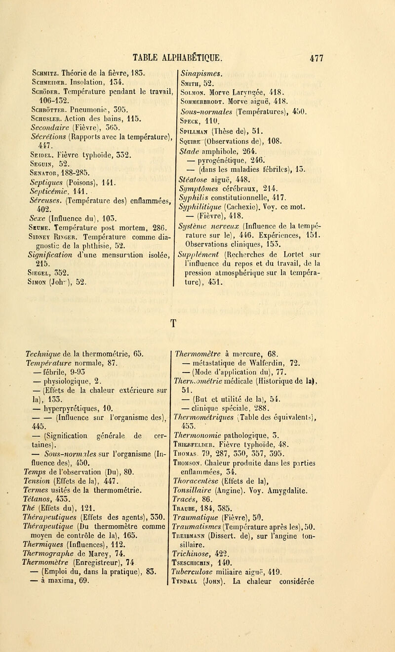 Schmitz. Théorie de la fièvre, 185. Schmeider. Insolation, 154. Schoder. Température pendant le travail, 106-152. Schrôtter. Pneumonie, 595. Schusler. Action des bains, 115. Secondaire (Fièvre), 565. Sécrétions (Rapports avec la température), 447. Seidel. Fièvre typhoïde, 552. Seguin, 52. Senator, 188-285. Septigues (Poisons), 141. Septicémie, 141. Séreuses. (Température des) enflammées, 402. Sexe (Influence du), 105. Sbdme. Température post mortem, 28G. Sidmey Rixger. Température comme dia- gnostic de la phthisie, 52. Signification d'une mensuration isolée, 215. Siegel, 552. Simon (Joh-), 52. | Sinapismes. Smith, 52. Soi.mon. Morve Laryngée, 418. Sommerbrodt. Morve aiguë, 418. Sous-normales (Températures), 450. Speck, 110. Spillman (Thèse de), 51. Squire (Observations de), 108. Stade amphibole, 264. — pyrogénétique, 246. — (dans les maladies fébriles), 15. Stéatose aiguë, 448. Symptômes cérébraux, 214. Syphilis constitutionnelle, 417. Syphilitigue (Cachexie). Voy. ce mot. — (Fièvre), 418. Système nerveux (Influence de la tempé- rature sur le), 446. Expériences, 151. Observations cliniques, 153. Supplément (Recherches de Lortet sur l'influence du repos et du travail, de la pression atmosphérique sur la tempéra- ture), 451. Technigue de la thermométrie, 65. Température normale, 87. — fébrile, 9-95 — physiologique, 2. — (Effets de la chaleur extérieure sur la), 153. — hyperpyrétiques, 10. (Influence snr l'organisme des), 445. — (Signification générale de cer- taines). — Sous-normiles sur l'organisme (In- fluence des), 450. Temps de l'observation (Du), 80. Tension (Effets delà), 447. Termes usités de la thermométrie. Tétanos, 433. Thé (Effets du), 121. Thérapeutiques (Effets des agents), 350. Thérapeutique (Du thermomètre comme moyen de contrôle de la), 165. Thermiques (Influences), 112. Thermographe de Marey, 74. Thermomètre (Enregistreur), 74 — (Emploi du, dans la pratique), 83. — à maxima, 69. Thermomètre à mercure, 68. — métastatique de Walferdin, 72. — (Mode d'application du), 77. Therr,.ométrie médicale (Historique de la), 51. — (But et utilité de la), 54. — clinique spéciale, 288. Thermométriques (Table des équivalent?), 455. ' Thermonomie pathologique, 3. Thierfei.der. Fièvre typhoïde, 48. Thomas. 79, 287, 350, 357, 595. Thomson. Chaleur produite dans les parties enflammées, 34. Thoracenlèse (Effets de la), Tonsillaire (Angine). Voy. Amygdalite. Tracés, 86. Traube, 184, 385. Traumatique (Fièvre), 50. Traumatismes (Température après les), 50. Tf.eibmann (Dissert, de), sur l'angine ton- sillaire. Trichinose, 422. TsEsenicHiN, 140. Tuberculose miliaire aiguë, 419. Tyndall (John). La chaleur considérée