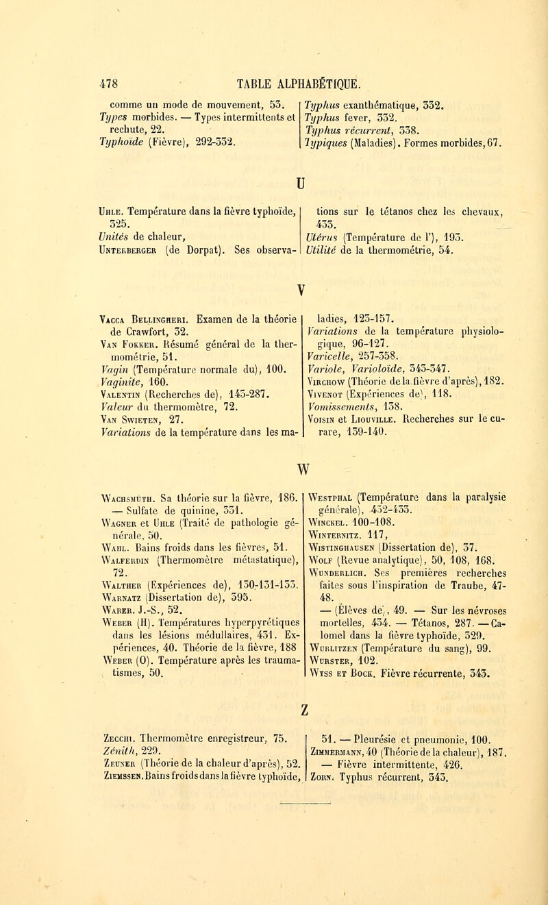 comme un mode de mouvement, 53. Types morbides. — Types intermittents et rechute, 22. Typhoïde (Fièvre), 292-532. Typhus exanthématique, 332. Typhus fever, 332. Typhus récurrent, 338. Typiques (Maladies). Formes morbides,67. u Uhle. Température dans la fièvre typhoïde, 325. Unités de chaleur, Unterberger (de Dorpat). Ses observa- tions sur le tétanos chez les chevaux, 435. Utérus (Température de 1'), 195. Utilité de la thermométrie, 54. Vacca Bellingheri. Examen de la théorie de Crawfort, 52. Van Fokker. Résumé général de la ther- mométrie, 51. Vagin (Température normale du), 100. Vaginite, 160. Valentin (Recherches de), 145-287. Valeur du thermomètre, 72. Van Swieten, 27. Variations de la température dans les ma- ladies, 125-157. Variations de la température physiolo- gique, 96-127. Varicelle, 257-558. Variole, Varioloïde, 545-347. Yirchow (Théorie delà fièvre d'après), 182. Vivenot (Expériences de), 118. Vomissements, 138. Voisin et Liouville. Recherches sur le cu- rare, 139-140. w Wachsmuth. Sa théorie sur la fièvre, 186. — Sulfate de quinine, 551. Wagner et Uhle (Traité de pathologie gé- nérale, 50. Waiil. Rains froids dans les fièvres, 51. Walfermn (Thermomètre métastatique), 72. Walther (Expériences de), 130-151-155. Warnatz (Dissertation de), 595. Warer. J.-S., 52. Weber (H). Températures hyperpyrétiques dans les lésions médullaires, 451. Ex- périences, 40. Théorie de la fièvre, 188 Weber (O). Température après les trauma- tismes, 50. Westphal (Température dans la paralysie générale), 432-453. Winckel. 100-108. WlNTERNITZ. 117, Wistinghausen (Dissertation de), 37. Wolf (Revue analytique), 50, 108, 168. Wunderlich. Ses premières recherches faites sous l'inspiration de Traube, 47- 48. — (Élèves de), 49. — Sur les névroses mortelles, 454. — Tétanos, 287. —Ca- lomel dans la fièvre typhoïde, 529. Wurlitzen (Température du sang), 99. Wurster, 102. Wtss et Rock. Fièvre récurrente, 543. Zecchi. Thermomètre enregistreur, 75. Zénith, 229. Zeuner (Théorie de la chaleur d'après), 52. Ziemssen. Bains froids dans la fièvre typhoïde, 51. —Pleurésie et pneumonie, 100. Zimhermann,40 (Tliéorie de la chaleur), 187, — Fièvre intermittente, 426. Zorn, Typhus récurrent, 345.