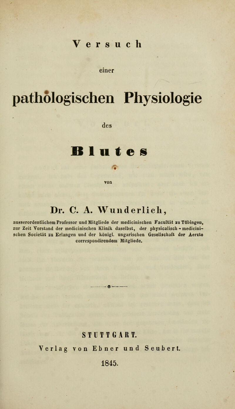 Versuch einer pathologischen Physiologie des Blutes Dr. C. A. Wunderlich, ausserordentlichem Professor und Mitglieds der medicinischen Facultät iu Tübingen, zur Zeit Vorstand der medicinischen Klinik daselbst, der physicalisch =» medicini- schen Societät zu Erlangen und der königl. ungarischen Gesellschaft der Aerzte correspondirendem Mitgliede. STUTTGART. Verlag, von Ebner und Seubert. 1845.