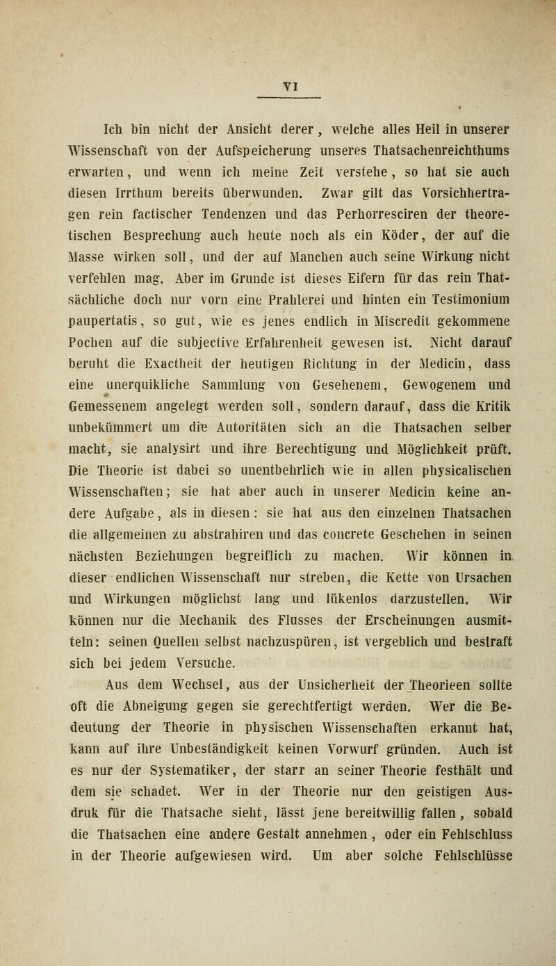 Ich bin nicht der Ansicht derer, welche alles Heil in unserer Wissenschaft von der Aufspeicherung unseres Thatsachenreichthums erwarten, und wenn ich meine Zeit verstehe, so hat sie auch diesen Irrthum bereits überwunden. Zwar gilt das Vorsichhertra- gen rein factischer Tendenzen und das Perhorresciren der theore- tischen Besprechung auch heute noch als ein Köder, der auf die Masse wirken soll, und der auf Manchen auch seine Wirkung nicht verfehlen mag. Aber im Grunde ist dieses Eifern für das rein That- sächliche doch nur vorn eine Prahlerei und hinten ein Testimonium paupertatis, so gut, wie es jenes endlich in Miscredit gekommene Pochen auf die subjective Erfahrenheit gewesen ist. Nicht darauf beruht die Exactheit der heutigen Richtung in der Medicin, dass eine unerquikliche Sammlung von Gesehenem, Gewogenem und Gemessenem angelegt werden soll, sondern darauf, dass die Kritik unbekümmert um die Autoritäten sich an die Thatsachen selber macht, sie analysirt und ihre Berechtigung und Möglichkeit prüft. Die Theorie ist dabei so unentbehrlich wie in allen physicalischen Wissenschaften; sie hat aber auch in unserer Medicin keine an- dere Aufgabe, als in diesen: sie hat aus den einzelnen Thatsachen die allgemeinen zu abstrahiren und das concrete Geschehen in seinen nächsten Beziehungen begreiflich zu machen. Wir können in dieser endlichen Wissenschaft nur streben, die Kette von Ursachen und Wirkungen möglichst lang und lükenlos darzustellen. Wir können nur die Mechanik des Flusses der Erscheinungen ausmit- teln: seinen Quellen selbst nachzuspüren, ist vergeblich und bestraft sich bei jedem Versuche. Aus dem Wechsel, aus der Unsicherheit der Theorieen sollte oft die Abneigung gegen sie gerechtfertigt werden. Wer die Be- deutung der Theorie in physischen Wissenschaften erkannt hat, kann auf ihre Unbeständigkeit keinen Vorwurf gründen. Auch ist es nur der Systematiker, der starr an seiner Theorie festhält und dem sie schadet. Wer in der Theorie nur den geistigen Aus- druk für die Thatsache sieht, lässt jene bereitwillig fallen, sobald die Thatsachen eine andere Gestalt annehmen , oder ein Fehlschluss in der Theorie aufgewiesen wird. Um aber solche Fehlschlüsse