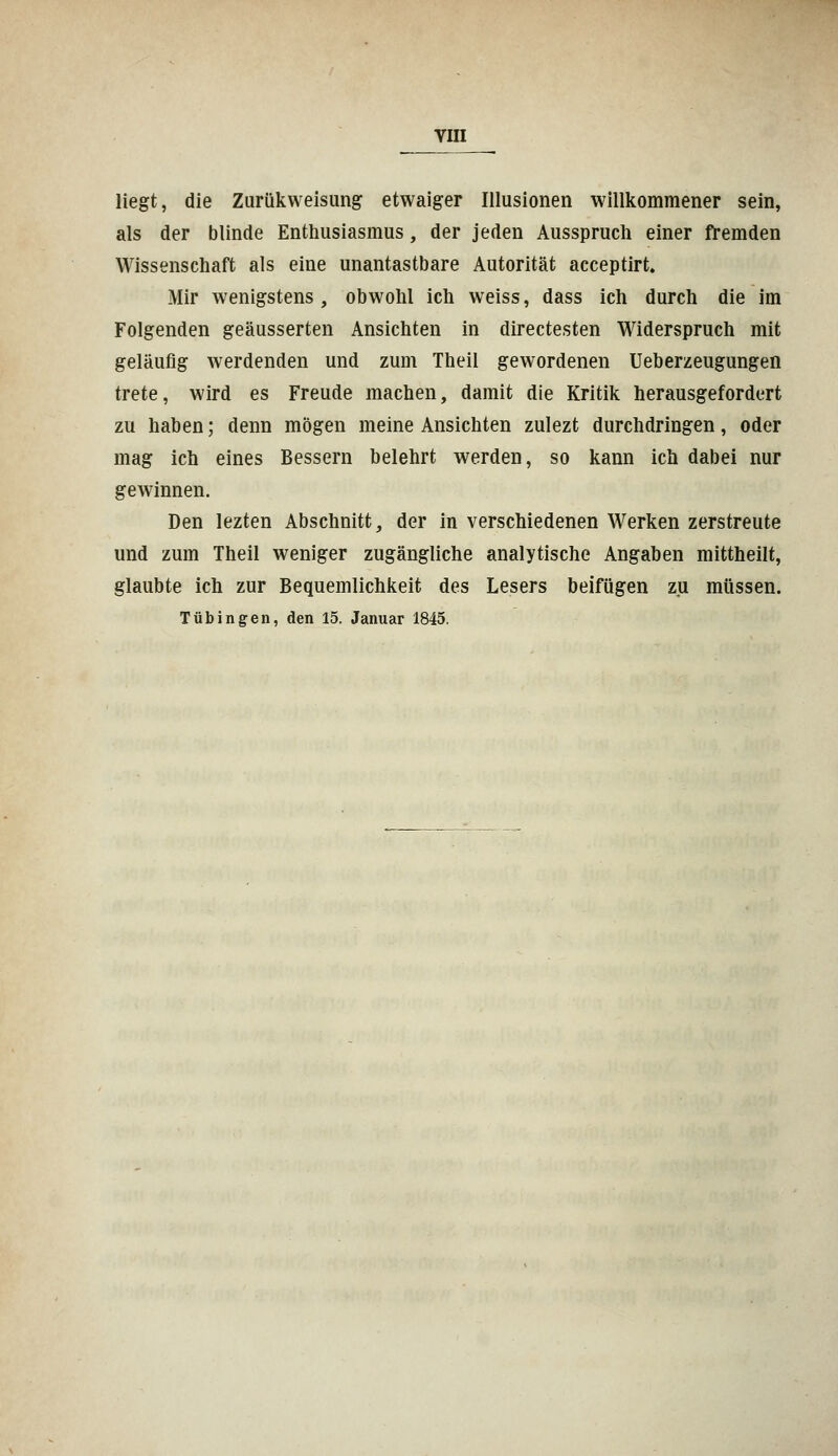 liegt, die Zurükweisung etwaiger Illusionen willkommener sein, als der blinde Enthusiasmus, der jeden Ausspruch einer fremden Wissenschaft als eine unantastbare Autorität acceptirt. Mir wenigstens, obwohl ich weiss, dass ich durch die im Folgenden geäusserten Ansichten in directesten Widerspruch mit geläufig werdenden und zum Theil gewordenen Ueherzeugungen trete, wird es Freude machen, damit die Kritik herausgefordert zu nahen; denn mögen meine Ansichten zulezt durchdringen, oder mag ich eines Bessern belehrt werden, so kann ich dabei nur gewinnen. Den lezten Abschnitt, der in verschiedenen Werken zerstreute und zum Theil weniger zugängliche analytische Angaben mittheilt, glaubte ich zur Bequemlichkeit des Lesers beifügen zu müssen. Tübingen, den 15. Januar 1845.