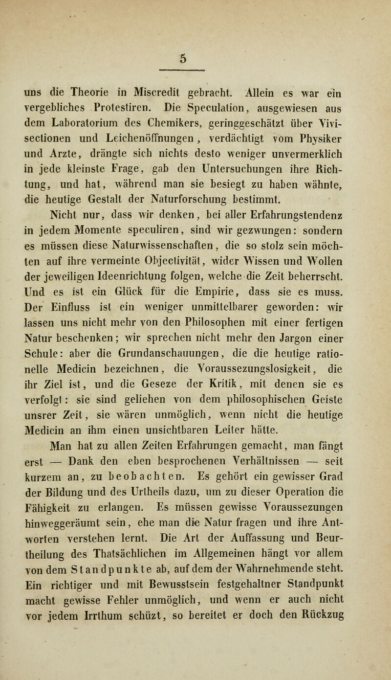 vergebliches Protestiren. Die Speculation, ausgewiesen aus dem Laboratorium des Chemikers, geringgeschätzt über Yivi- sectionen und Leichenöffnungen , verdächtigt vom Physiker und Arzte, drängte sich nichts desto weniger unvermerklich in jede kleinste Frage, gab den Untersuchungen ihre Rich- tung, und hat, während man sie besiegt zu haben wähnte, die heutige Gestalt der Naturforschung bestimmt. Nicht nur, dass wir denken, bei aller Erfahrungstendenz in jedem Momente speculiren, sind wir gezwungen: sondern es müssen diese Naturwissenschaften, die so stolz sein möch- ten auf ihre vermeinte Ohjectivität, wider Wissen und Wollen der jeweiligen Ideenrichtung folgen, welche die Zeit beherrscht. Und es ist ein Glück für die Empirie, dass sie es muss. Der Einfluss ist ein weniger unmittelbarer geworden: wir lassen uns nicht mehr von den Philosophen mit einer fertigen Natur beschenken; wir sprechen nicht mehr den Jargon einer Schule: aber die Grundanschauungen, die die heutige ratio- nelle Medicin bezeichnen, die Yoraussezungslosigkeit, die ihr Ziel ist, und die Geseze der Kritik, mit denen sie es verfolgt: sie sind geliehen von dem philosophischen Geiste unsrer Zeit, sie wären unmöglich, wenn nicht die heutige Medicin an ihm einen unsichtbaren Leiter hätte. Man hat zu allen Zeiten Erfahrungen gemacht, man fängt erst — Dank den eben besprochenen Verhältnissen — seit kurzem an, zu beobachten. Es gehört ein gewisser Grad der Bildung und des Urtheils dazu, um zu dieser Operation die Fähigkeit zu erlangen. Es müssen gewisse Voraussezungen hinweggeräumt sein, ehe man die Natur fragen und ihre Ant- worten verstehen lernt. Die Art der Auffassung und Beur- theilung des Thatsächlichen im Allgemeinen hängt vor allem von dem Standpunkte ab, auf dem der Wahrnehmende steht, Ein richtiger und mit Bewusstsein festgehaltner Standpunkt macht gewisse Fehler unmöglich, und wenn er auch nicht vor jedem Irrthum schüzt, so bereitet er doch den Rückzug