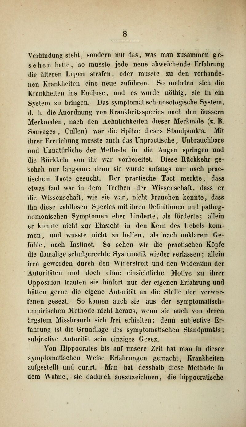 Verbindung steht, sondern nur das, was man zusammen ge- sehen hatte, so musste jede neue abweichende Erfahrung die alteren Lügen strafen, oder musste zu den vorhande- nen Krankheiten eine neue zuführen. So mehrten sich die Krankheiten ins Endlose, und es wurde nöthig, sie in ein System zu bringen. Das symptomatisch-nosologische System, d. h. die Anordnung von Krankheitsspecies nach den äussern Merkmalen, nach den Aehnlichkeiten dieser Merkmale (z.B. Sauvages , Cullen) war die Spitze dieses Standpunkts. Mit ihrer Erreichung musste auch das Unpractische, Unbrauchbare und Unnatürliche der Methode in die Augen springen und die Rückkehr von ihr war vorbereitet. Diese Rückkehr ge- schah nur langsam: denn sie wurde anfangs nur nach prac- tischem Tacte gesucht. Der practische Tact merkte, dass etwas faul war in dem Treiben der Wissenschaft, dass er die Wissenschaft, wie sie war, nicht brauchen konnte, dass ihn diese zahllosen Species mit ihren Definitionen und pathog- nomonischen Symptomen eher hinderte, als förderte; allein er konnte nicht zur Einsicht in den Kern des Uebels kom- men, und wusste nicht zu helfen, als nach unklarem Ge- fühle, nach Instinct. So sehen wir die practischen Köpfe die damalige schulgerechte Systematik wieder verlassen; allein irre geworden durch den Widerstreit und den Widersinn der Autoritäten und doch ohne einsichtliche Motive zu ihrer Opposition trauten sie hinfort nur der eigenen Erfahrung und hätten gerne die eigene Autorität an die Stelle der verwor- fenen gesezt. So kamen auch sie aus der symptomatisch- empirischen Methode nicht heraus, wenn sie auch von deren ärgstem Missbrauch sich frei erhielten; denn subjective Er- fahrung ist die Grundlage des symptomatischen Standpunkts; subjective Autorität sein einziges Gesez. Von Hippocrates bis auf unsere Zeit hat man in dieser symptomatischen Weise Erfahrungen gemacht, Krankheiten aufgestellt und curirt. Man hat desshalb diese Methode in dem Wahne, sie dadurch auszuzeichnen, die hippocratische