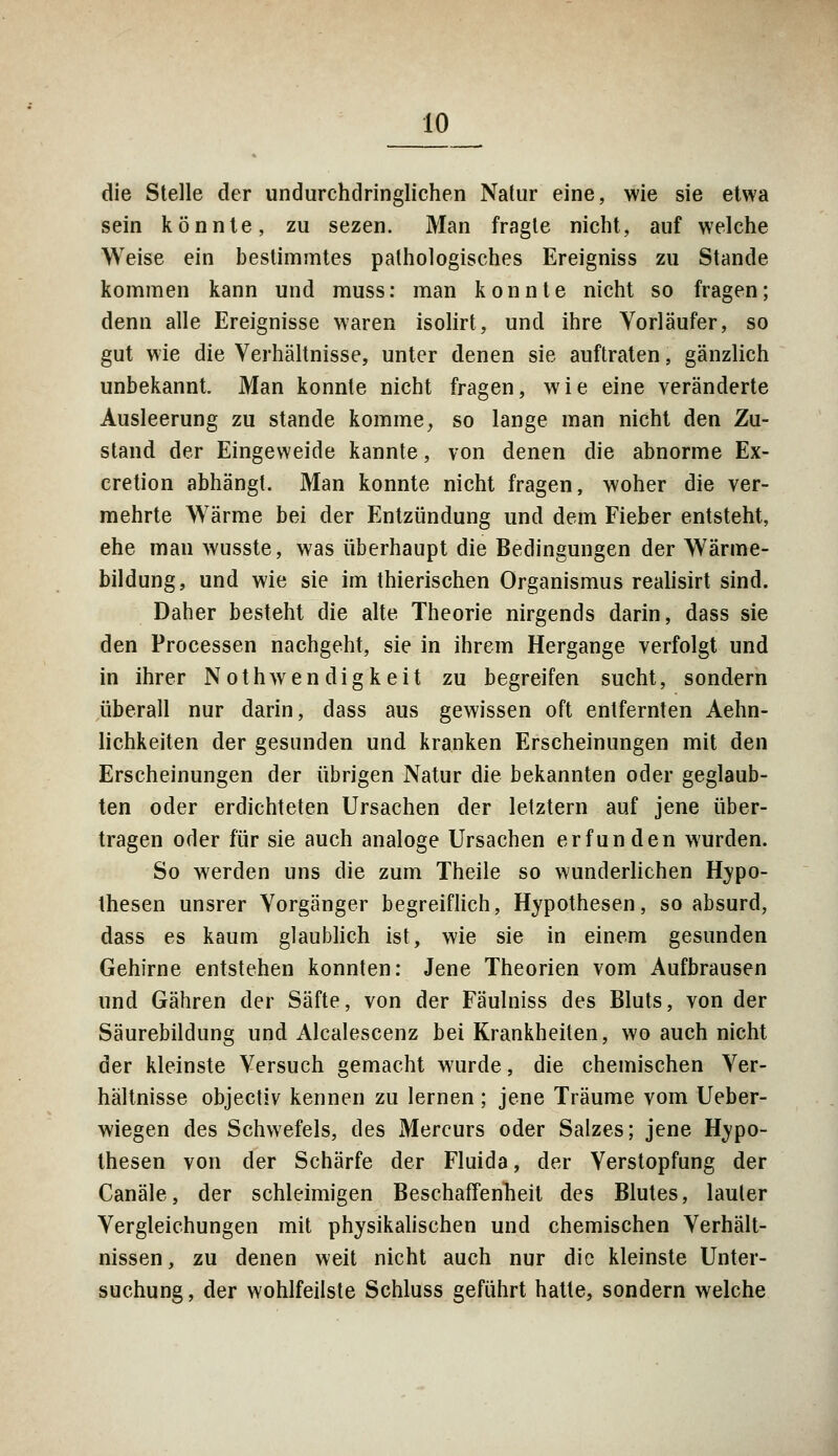 die Stelle der undurchdringlichen Natur eine, wie sie etwa sein könnte, zu sezen. Man fragte nicht, auf welche Weise ein bestimmtes pathologisches Ereigniss zu Stande kommen kann und muss: man konnte nicht so fragen; denn alle Ereignisse waren isolirt, und ihre Vorläufer, so gut wie die Verhältnisse, unter denen sie auftraten, gänzlich unbekannt. Man konnte nicht fragen, wie eine veränderte Ausleerung zu stände komme, so lange man nicht den Zu- stand der Eingeweide kannte, von denen die abnorme Ex- cretion abhängt. Man konnte nicht fragen, woher die ver- mehrte Wärme bei der Entzündung und dem Fieber entsteht, ehe man wusste, was überhaupt die Bedingungen der Wärme- bildung, und wie sie im thierischen Organismus realisirt sind. Daher besteht die alte Theorie nirgends darin, dass sie den Processen nachgeht, sie in ihrem Hergange verfolgt und in ihrer Nothwendigkeit zu begreifen sucht, sondern überall nur darin, dass aus gewissen oft entfernten Aehn- lichkeiten der gesunden und kranken Erscheinungen mit den Erscheinungen der übrigen Natur die bekannten oder geglaub- ten oder erdichteten Ursachen der letztern auf jene über- tragen oder für sie auch analoge Ursachen erfunden wurden. So werden uns die zum Theile so wunderlichen Hypo- thesen unsrer Vorgänger begreiflich, Hypothesen, so absurd, dass es kaum glaublich ist, wie sie in einem gesunden Gehirne entstehen konnten: Jene Theorien vom Aufbrausen und Gähren der Säfte, von der Fäulniss des Bluts, von der Säurebildung und Alcalescenz bei Krankheiten, wo auch nicht der kleinste Versuch gemacht wurde, die chemischen Ver- hältnisse objectiv kennen zu lernen ; jene Träume vom Ueber- wiegen des Schwefels, des Mercurs oder Salzes; jene Hypo- thesen von der Schärfe der Fluida, der Verstopfung der Canäle, der schleimigen Beschaffenheit des Blutes, lauter Vergleichungen mit physikalischen und chemischen Verhält- nissen, zu denen weit nicht auch nur die kleinste Unter- suchung , der wohlfeilste Schluss geführt hatte, sondern welche