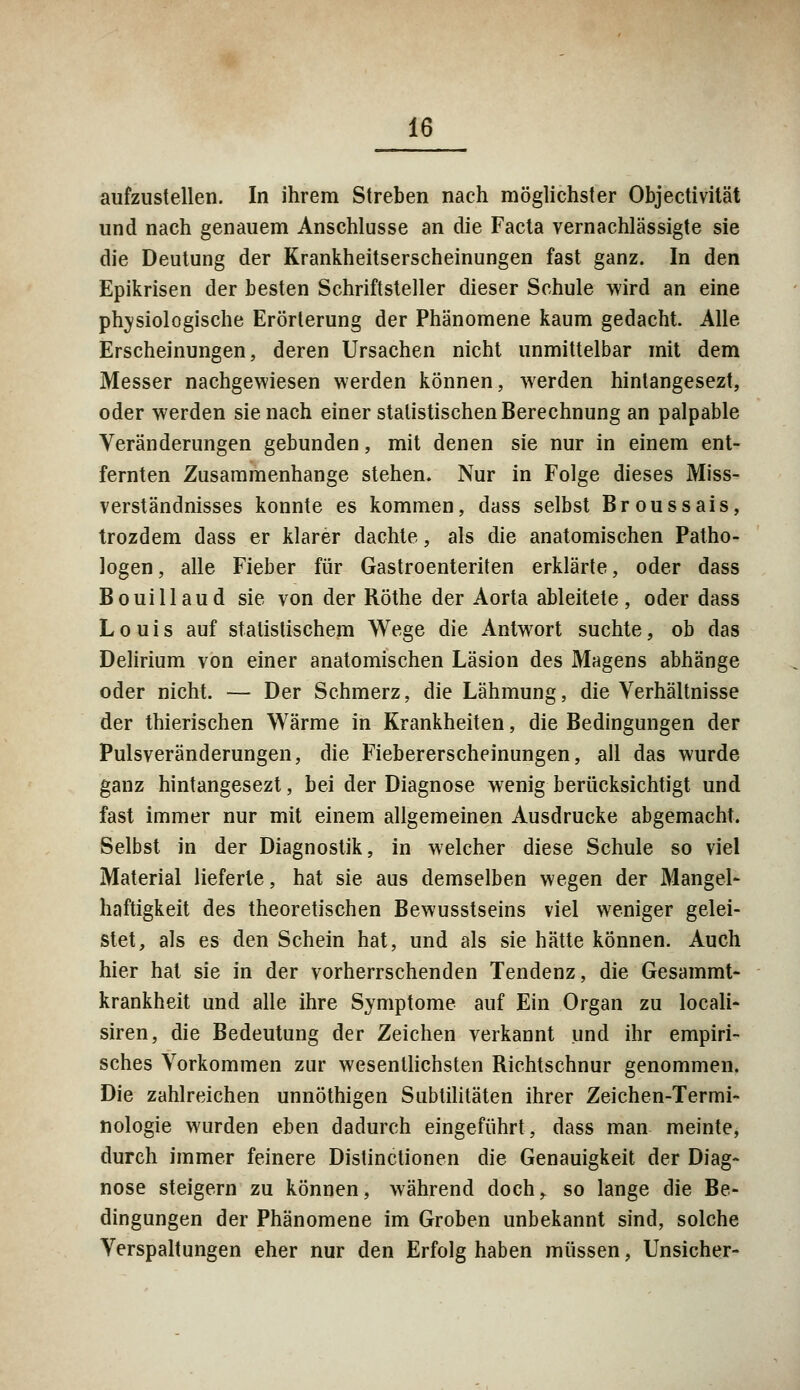 aufzustellen. In ihrem Streben nach möglichster Objectivität und nach genauem Anschlüsse an die Facta vernachlässigte sie die Deutung der Krankheitserscheinungen fast ganz. In den Epikrisen der besten Schriftsteller dieser Schule wird an eine physiologische Erörterung der Phänomene kaum gedacht. Alle Erscheinungen, deren Ursachen nicht unmittelbar mit dem Messer nachgewiesen werden können, werden hintangesezt, oder werden sie nach einer statistischen Berechnung an palpable Veränderungen gebunden, mit denen sie nur in einem ent- fernten Zusammenhange stehen. Nur in Folge dieses Miss- verständnisses konnte es kommen, dass selbst Broussais, trozdem dass er klarer dachte, als die anatomischen Patho- logen, alle Fieber für Gastroenteriten erklärte, oder dass Bouillaud sie von der Röthe der Aorta ableitete, oder dass Louis auf statistischem Wege die Antwort suchte, ob das Delirium von einer anatomischen Läsion des Magens abhänge oder nicht. — Der Schmerz, die Lähmung, die Verhältnisse der thierischen Wärme in Krankheiten, die Bedingungen der Pulsveränderungen, die Fiebererscheinungen, all das wurde ganz hintangesezt, bei der Diagnose wenig berücksichtigt und fast immer nur mit einem allgemeinen Ausdrucke abgemacht. Selbst in der Diagnostik, in welcher diese Schule so viel Material lieferte, hat sie aus demselben wegen der Mangel- haftigkeit des theoretischen Bewusstseins viel weniger gelei- stet, als es den Schein hat, und als sie hätte können. Auch hier hat sie in der vorherrschenden Tendenz, die Gesammt- krankheit und alle ihre Symptome auf Ein Organ zu locali- siren, die Bedeutung der Zeichen verkannt und ihr empiri- sches Vorkommen zur wesentlichsten Richtschnur genommen. Die zahlreichen unnöthigen Subtilitäten ihrer Zeichen-Termi- nologie wurden eben dadurch eingeführt, dass man meinte, durch immer feinere Distinclionen die Genauigkeit der Diag- nose steigern zu können, während doch,, so lange die Be- dingungen der Phänomene im Groben unbekannt sind, solche Verspätungen eher nur den Erfolg haben müssen, Unsicher-