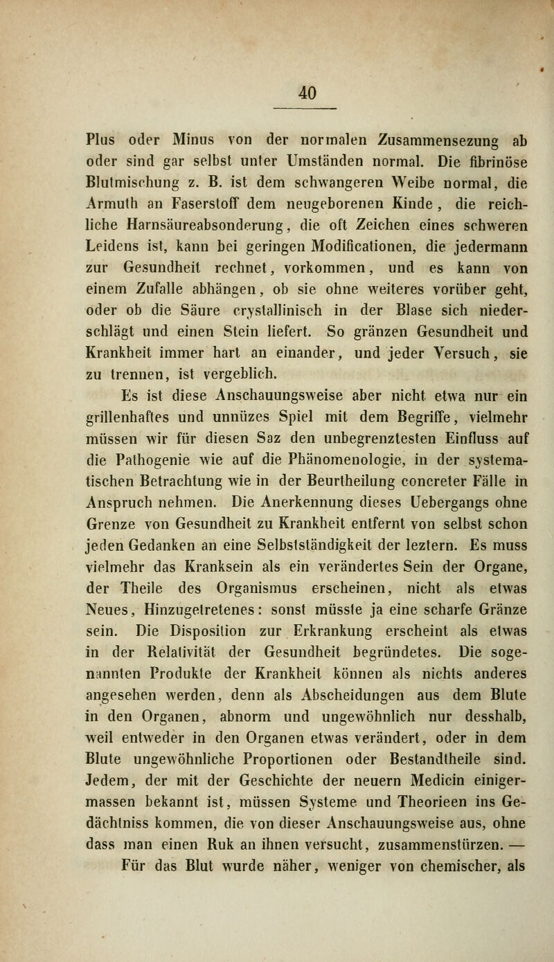 Plus oder Minus von der normalen Zusammensezung ab oder sind gar selbst unter Umständen normal. Die fibrinöse Blutmischung z. B. ist dem schwangeren Weibe normal, die Armuth an Faserstoff dem neugeborenen Kinde , die reich- liche Harnsäureabsonderung, die oft Zeichen eines schweren Leidens ist, kann bei geringen Modificationen, die jedermann zur Gesundheit rechnet, vorkommen, und es kann von einem Zufalle abhängen, ob sie ohne weiteres vorüber geht, oder ob die Säure crvstallinisch in der Blase sich nieder- schlägt und einen Stein liefert. So gränzen Gesundheit und Krankheit immer hart an einander, und jeder Versuch, sie zu trennen, ist vergeblich. Es ist diese Anschauungsweise aber nicht, etwa nur ein grillenhaftes und unnüzes Spiel mit dem Begriffe, vielmehr müssen wir für diesen Saz den unbegrenztesten Einfluss auf die Pathogenie wie auf die Phänomenologie, in der systema- tischen Betrachtung wie in der Beurtheilung concreter Fälle in Anspruch nehmen. Die Anerkennung dieses Uebergangs ohne Grenze von Gesundheit zu Krankheit entfernt von selbst schon jeden Gedanken an eine Selbstständigkeit der leztern. Es muss vielmehr das Kranksein als ein verändertes Sein der Organe, der Theile des Organismus erscheinen, nicht als etwas Neues, Hinzugetretenes: sonst müsste ja eine scharfe Gränze sein. Die Disposition zur Erkrankung erscheint als etwas in der Relativität der Gesundheit begründetes. Die soge- nannten Produkte der Krankheit können als nichts anderes angesehen werden, denn als Abscheidungen aus dem Blute in den Organen, abnorm und ungewöhnlich nur desshalb, weil entweder in den Organen etwas verändert, oder in dem Blute ungewöhnliche Proportionen oder Bestandtheile sind. Jedem, der mit der Geschichte der neuern Medicin einiger- massen bekannt ist, müssen Svsteme und Theorieen ins Ge- dächtniss kommen, die von dieser Anschauungsweise aus, ohne dass man einen Ruk an ihnen versucht, zusammenstürzen. — Für das Blut wurde näher, weniger von chemischer, als