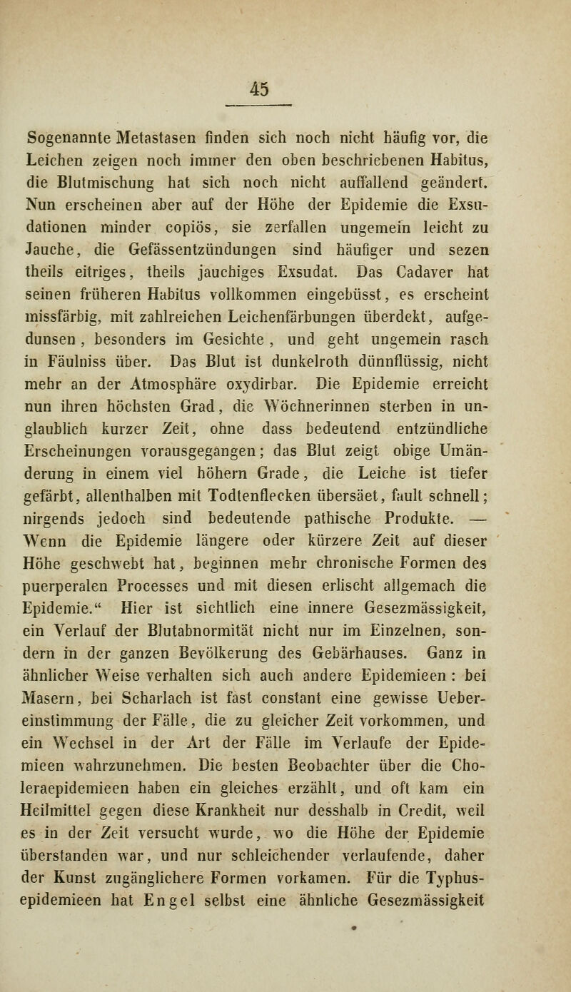 Sogenannte Metastasen finden sich noch nicht häufig vor, die Leichen zeigen noch immer den oben beschriebenen Habitus, die Blutmischung hat sich noch nicht auffallend geändert. Nun erscheinen aber auf der Höhe der Epidemie die Exsu- dationen minder copiös, sie zerfallen ungemein leicht zu Jauche, die Gefässentzündungen sind häufiger und sezen theils eitriges, theils jauchiges Exsudat. Das Cadaver hat seinen früheren Habitus vollkommen eingebüsst, es erscheint missfärbig, mit zahlreichen Leichenfärbungen überdekt, aufge- dunsen , besonders im Gesichte , und geht ungemein rasch in Fäulniss über. Das Blut ist dunkelroth dünnflüssig, nicht mehr an der Atmosphäre oxydirbar. Die Epidemie erreicht nun ihren höchsten Grad, die Wöchnerinnen sterben in un- glaublich kurzer Zeit, ohne dass bedeutend entzündliche Erscheinungen vorausgegangen; das Blut zeigt obige Umän- derung in einem viel höhern Grade, die Leiche ist tiefer gefärbt, allenthalben mit Todtenflecken übersäet, fault schnell; nirgends jedoch sind bedeutende pathische Produkte. —- Wenn die Epidemie längere oder kürzere Zeit auf dieser Höhe geschwebt hat, beginnen mehr chronische Formen des puerperalen Processes und mit diesen erlischt allgemach die Epidemie. Hier ist sichtlich eine innere Gesezmässigkeit, ein Verlauf der Blutabnormität nicht nur im Einzelnen, son- dern in der ganzen Bevölkerung des Gebärhauses. Ganz in ähnlicher Weise verhalten sich auch andere Epidemieen : bei Masern, bei Scharlach ist fast constant eine gewisse Ueber- einstimmung der Fälle, die zu gleicher Zeit vorkommen, und ein Wechsel in der Art der Fälle im Verlaufe der Epide- mieen wahrzunehmen. Die besten Beobachter über die Cho- leraepidemieen haben ein gleiches erzählt, und oft kam ein Heilmittel gegen diese Krankheit nur desshalb in Credit, weil es in der Zeit versucht wurde, wo die Höhe der Epidemie überstanden war, und nur schleichender verlaufende, daher der Kunst zugänglichere Formen vorkamen. Für die Typhus- epidemieen hat Engel selbst eine ähnliche Gesezmässigkeit