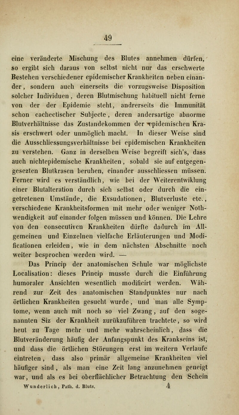 eine veränderte Mischung des Blutes annehmen dürfen, so ergibt sich daraus von selbst nicht nur das erschwerte Bestehen verschiedener epidemischer Krankheiten neben einan- der, sondern auch einerseits die vorzugsweise Disposition solcher Individuen, deren Blutmischung habituell nicht ferne von der der Epidemie steht, andrerseits die Immunität schon cachectischer Subjecte, deren andersartige abnorme Blutverhältnisse das Zustandekommen der ^epidemischen Kra- sis erschwert oder unmöglich macht. In dieser Weise sind die Ausschliessungsverhältnisse bei epidemischen Krankheiten zu verstehen. Ganz in derselben Weise begreift sich's, dass auch nichtepidemische Krankheiten, sobald sie auf entgegen- gesezten Blutkrasen beruhen, einander ausschliessen müssen. Ferner wird es verständlich, wie bei der Weiterentwiklung einer Blutalteration durch sich selbst oder durch die ein- getretenen Umstände, die Exsudationen, Blutverluste etc., verschiedene Krankheitsformen mit mehr oder weniger Noth- wendigkeit auf einander folgen müssen und können. Die Lehre von den consecutiven Krankheiten dürfte dadurch im All- gemeinen und Einzelnen vielfache Erläuterungen und Modi- ficationen erleiden, wie in dem nächsten Abschnitte noch weiter besprochen werden wird. -— Das Princip der anatomischen Schule war möglichste Localisation: dieses Princip musste durch die Einführung humoraler Ansichten wesentlich modificirt werden. Wäh- rend zur Zeit des anatomischen Standpunktes nur nach örtlichen Krankheiten gesucht wurde, und man alle Symp- tome, wenn auch mit noch so viel Zwang, auf den soge- nannten Siz der Krankheit zurükzuführen trachtete, so wird heut zu Tage mehr und mehr wahrscheinlich, dass die Blutveränderung häufig der Anfangspunkt des Krankseins ist, und dass die örtlichen Störungen erst im weitern Verlaufe eintreten, dass also primär allgemeine Krankheiten viel häufiger sind , als man eine Zeit lang anzunehmen geneigt war, und als es bei oberflächlicher Betrachtung den Schein Wunderlich, Path. d. Bluts. 4