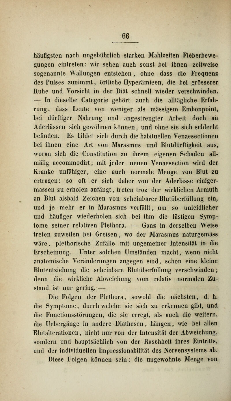 häufigsten nach ungebührlich starken Mahlzeiten Fieberbewe- gungen eintreten: wir sehen auch sonst bei ihnen zeitweise sogenannte Wallungen entstehen, ohne dass die Frequenz des Pulses zunimmt, örtliche Hyperämieen, die bei grösserer Ruhe und Vorsicht in der Diät schnell wieder verschwinden. — In dieselbe Categorie gehört auch die alltägliche Erfah- rung, dass Leute von weniger als massigem Embonpoint, bei dürftiger Nahrung und angestrengter Arbeit doch an Aderlässen sich gewöhnen können, und ohne sie sich schlecht befinden. Es bildet sich durch die habituellen Venaesectionen bei ihnen eine Art von Marasmus und Blutdürftigkeit aus, woran sich die Constitulion zu ihrem eigenen Schaden all- mälig accommodirt; mit jeder neuen Venaesection wird der Kranke unfähiger, eine auch normale Menge von Blut zu ertragen: so oft er sich daher von der Aderlässe einiger- massen zu erholen anfängt, treten troz der wirklichen Armuth an Blut alsbald Zeichen von scheinbarer Blutüberfüllung ein, und je mehr er in Marasmus verfällt, um so unleidlicher und häufiger wiederholen sich bei ihm die lästigen Symp- tome seiner relativen Plethora. — Ganz in derselben Weise treten zuweilen bei Greisen, wo der Marasmus naturgemäss wäre, plethorische Zufälle mit ungemeiner Intensität in die Erscheinung. Unter solchen Umständen macht, wenn nicht anatomische Veränderungen zugegen sind, schon eine kleine Blutentziehung die scheinbare Blutüberfüllung verschwinden ; denn die wirkliche Abweichung vom relativ normalen Zu- stand ist nur gering. — Die Folgen der Plethora, sowohl die nächsten, d. h. die Symptome, durchweiche sie sich zu erkennen gibt, und die Functionsstörungen, die sie erregt, als auch die weitern, die Uebergänge in andere Diathesen, hängen, wie bei allen Blutalterationen, nicht nur von der Intensität der Abweichung, sondern und hauptsächlich von der Raschheit ihres Eintritts, und der individuellen Impressionabilität des Nervensystems ab. Diese Folgen können sein : die ungewohnte Menge von