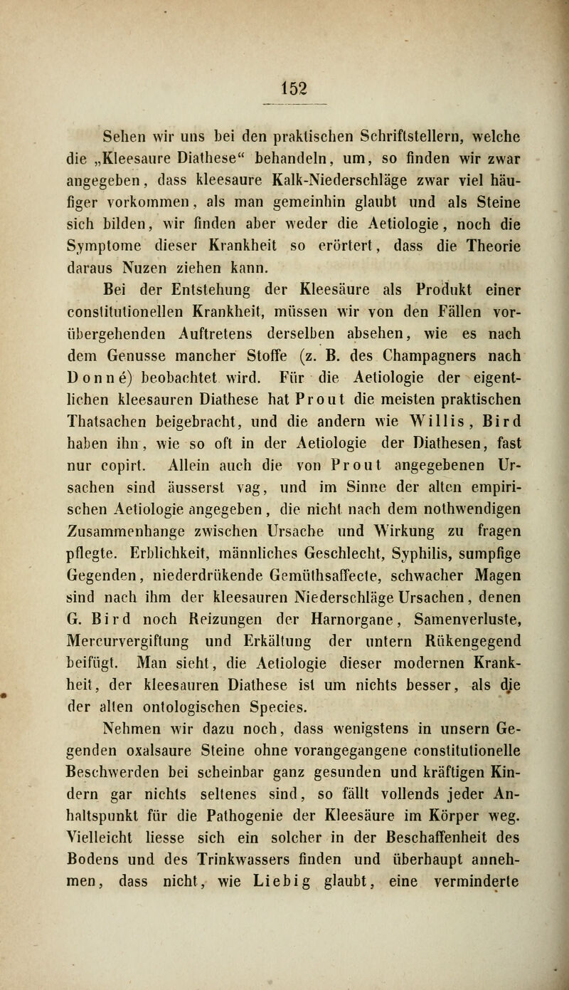 Sehen wir uns bei den praktischen Schriftstellern, welche die „Kleesaure Diathese behandeln, um, so finden wir zwar angegeben, dass kleesaure Kalk-Niederschläge zwar viel häu- figer vorkommen, als man gemeinhin glaubt und als Steine sich bilden, wir finden aber weder die Aetiologie, noch die Symptome dieser Krankheit so erörtert, dass die Theorie daraus Nuzen ziehen kann. Bei der Entstehung der Kleesäure als Proidukt einer constitutionellen Krankheit, müssen wir von den Fällen vor- übergehenden Auftretens derselben absehen, wie es nach dem Genüsse mancher Stoffe (z. B. des Champagners nach D o n n e) beobachtet wird. Für die Aetiologie der eigent- lichen kleesauren Diathese hat Prout die meisten praktischen Thatsachen beigebracht, und die andern wie Willis, Bird haben ihn, wie so oft in der Aetiologie der Diathesen, fast nur copirt. Allein auch die von Prout angegebenen Ur- sachen sind äusserst vag, und im Sinne der alten empiri- schen Aetiologie angegeben , die nicht nach dem nothwendigen Zusammenhange zwischen Ursache und Wirkung zu fragen pflegte. Erblichkeit, männliches Geschlecht, Syphilis, sumpfige Gegenden, niederdrükende Gemüthsaffecte, schwacher Magen sind nach ihm der kleesauren Niederschläge Ursachen, denen G. Bird noch Reizungen der Harnorgane, Samenverluste, Mercurvergiflung und Erkältung der untern Rükengegend beifügt. Man sieht, die Aetiologie dieser modernen Krank- heit, der kleesauren Diathese ist um nichts besser, als dje der alten ontologischen Species. Nehmen wir dazu noch, dass wenigstens in unsern Ge- genden oxalsaure Steine ohne vorangegangene constitutionelie Beschwerden bei scheinbar ganz gesunden und kräftigen Kin- dern gar nichts seltenes sind, so fällt vollends jeder An- haltspunkt für die Pathogenie der Kleesäure im Körper weg. Vielleicht Hesse sich ein solcher in der Beschaffenheit des Bodens und des Trinkwassers finden und überhaupt anneh- men, dass nicht, wie Lieb ig glaubt, eine verminderte