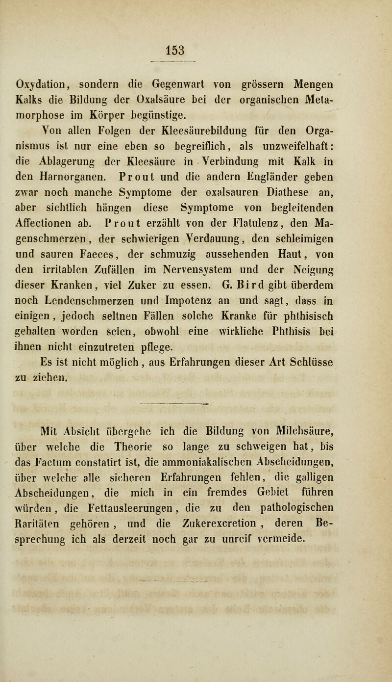 Oxydation, sondern die Gegenwart von grössern Mengen Kalks die Bildung der Oxalsäure bei der organischen Meta- morphose im Körper begünstige. Von allen Folgen der Kleesäurebildung für den Orga- nismus ist nur eine eben so begreiflich, als unzweifelhaft: die Ablagerung der Kleesäure in Verbindung mit Kalk in den Harnorganen. Prout und die andern Engländer geben zwar noch manche Symptome der Oxalsäuren Diathese an, aber sichtlich hängen diese Symptome von begleitenden Affectionen ab. Prout erzählt von der Flatulenz, den Ma- genschmerzen , der schwierigen Verdauung, den schleimigen und sauren Faeces, der schmuzig aussehenden Haut, von den irritablen Zufällen im Nervensystem und der Neigung dieser Kranken, viel Zuker zu essen. G. Bird gibt überdem noch Lendenschmerzen und Impotenz an und sagt, dass in einigen, jedoch seltnen Fällen solche Kranke für phthisisch gehalten worden seien, obwohl eine wirkliche Phthisis bei ihnen nicht einzutreten pflege. Es ist nicht möglich, aus Erfahrungen dieser Art Schlüsse zu ziehen. Mit Absicht übergehe ich die Bildung von Milchsäure, über welche die Theorie so lange zu schweigen hat, bis das Factum constatirt ist, die ammoniakalischen Abscheidungen, über welche alle sicheren Erfahrungen fehlen, die galligen Abscheidungen, die mich in ein fremdes Gebiet führen würden, die Fettausleerungen, die zu den pathologischen Raritäten gehören , und die Zukerexcretion , deren Be- sprechung ich als derzeit noch gar zu unreif vermeide.