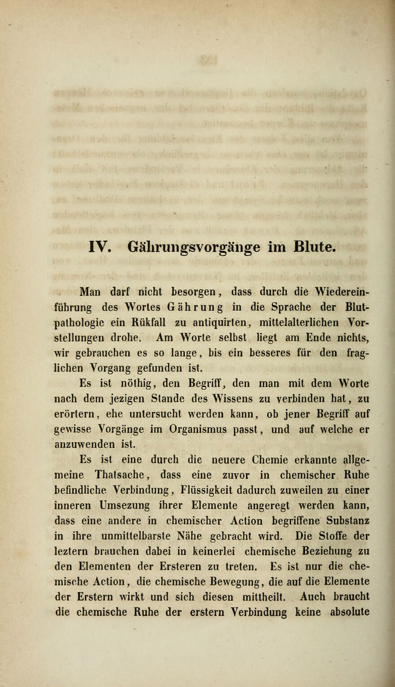 IV. Gährungsvorgäiige im Blute. Man darf nicht besorgen, dass durch die Wiederein- führung des Wortes Gährung in die Sprache der Blut- pathologie ein Rükfall zu antiquirten, mittelalterlichen Vor- stellungen drohe. Am Worte selbst liegt am Ende nichts, wir gebrauchen es so lange, bis ein besseres für den frag- lichen Vorgang gefunden ist. Es ist nöthig, den Begriff, den man mit dem Worte nach dem jezigen Stande des Wissens zu verbinden hat, zu erörtern, ehe untersucht werden kann, ob jener Begriff auf gewisse Vorgänge im Organismus passt, und auf welche er anzuwenden ist. Es ist eine durch die neuere Chemie erkannte allge- meine Thalsache, dass eine zuvor in chemischer Ruhe befindliche Verbindung, Flüssigkeit dadurch zuweilen zu einer inneren Umsezung ihrer Elemente angeregt werden kann, dass eine andere in chemischer Action begriffene Substanz in ihre unmittelbarste Nähe gebracht wird. Die Stoffe der leztern brauchen dabei in keinerlei chemische Beziehung zu den Elementen der Ersteren zu treten. Es ist nur die che- mische Action, die chemische Bewegung, die auf die Elemente der Erstem wirkt und sich diesen mittheilt. Auch braucht die chemische Ruhe der erstem Verbindung keine absolute