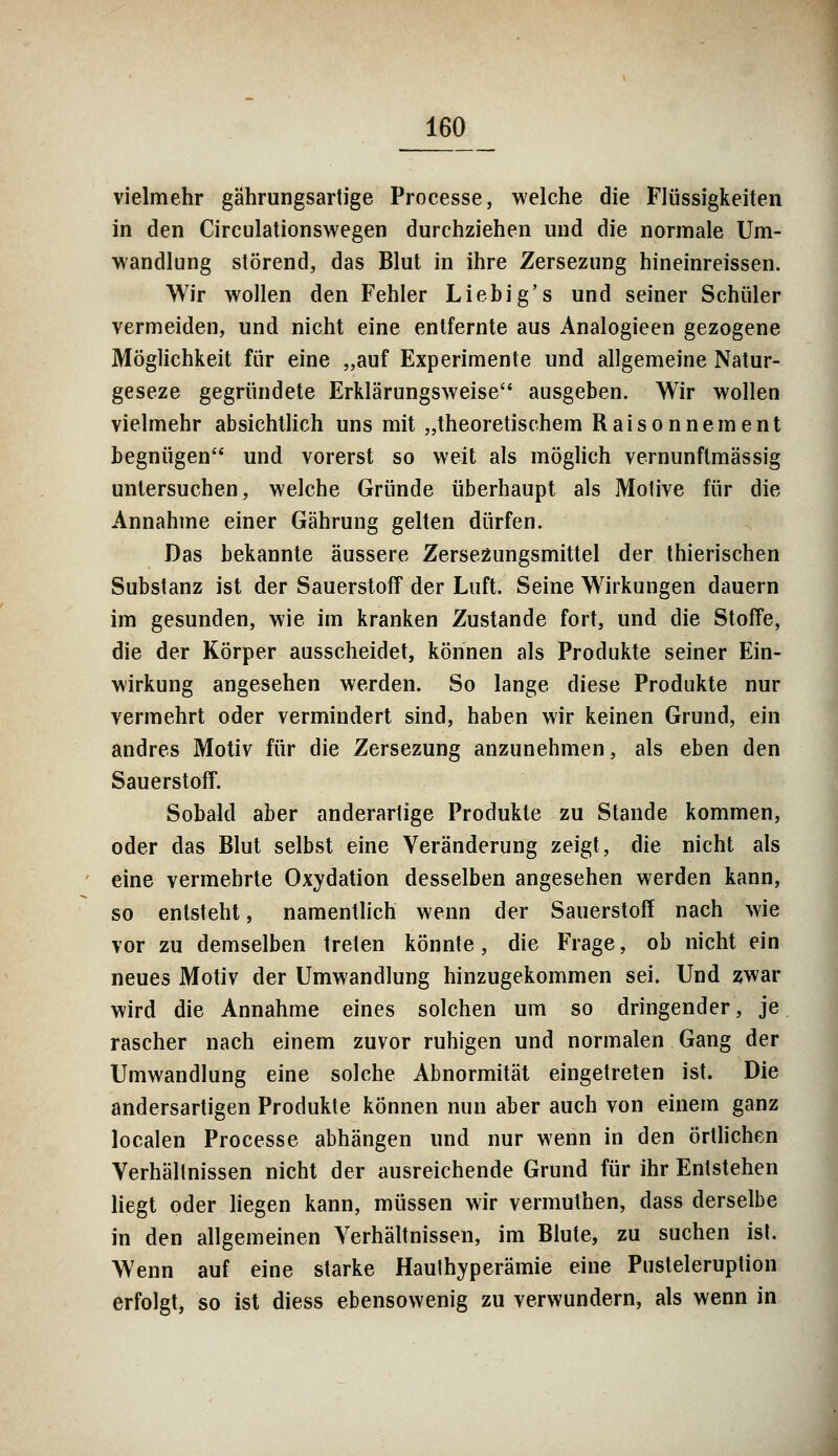vielmehr gährungsartige Processe, welche die Flüssigkeiten in den Circulationswegen durchziehen und die normale Um- wandlung störend, das Blut in ihre Zersezung hineinreissen. Wir wollen den Fehler Liebig's und seiner Schüler vermeiden, und nicht eine entfernte aus Analogieen gezogene Möglichkeit für eine „auf Experimente und allgemeine Natur- geseze gegründete Erklärungsweise ausgeben. Wir wollen vielmehr absichtlich uns mit „theoretischem Raisonnement begnügen und vorerst so weit als möglich vernunftmassig untersuchen, welche Gründe überhaupt als Motive für die Annahme einer Gährung gelten dürfen. Das bekannte äussere Zersezungsmittel der thierischen Substanz ist der Sauerstoff der Luft. Seine Wirkungen dauern im gesunden, wie im kranken Zustande fort, und die Stoffe, die der Körper ausscheidet, können als Produkte seiner Ein- wirkung angesehen werden. So lange diese Produkte nur vermehrt oder vermindert sind, haben wir keinen Grund, ein andres Motiv für die Zersezung anzunehmen, als eben den Sauerstoff. Sobald aber anderartige Produkte zu Stande kommen, oder das Blut selbst eine Veränderung zeigt, die nicht als eine vermehrte Oxydation desselben angesehen werden kann, so entsteht, namentlich wenn der Sauerstoff nach wie vor zu demselben treten könnte, die Frage, ob nicht ein neues Motiv der Umwandlung hinzugekommen sei. Und zwar wird die Annahme eines solchen um so dringender, je rascher nach einem zuvor ruhigen und normalen Gang der Umwandlung eine solche Abnormität eingetreten ist. Die andersartigen Produkte können nun aber auch von einem ganz localen Processe abhängen und nur wenn in den örtlichen Verhältnissen nicht der ausreichende Grund für ihr Entstehen liegt oder liegen kann, müssen wir vermuthen, dass derselbe in den allgemeinen Verhältnissen, im Blute, zu suchen ist. Wenn auf eine starke Hauthyperämie eine Pusteleruption erfolgt, so ist diess ebensowenig zu verwundern, als wenn in
