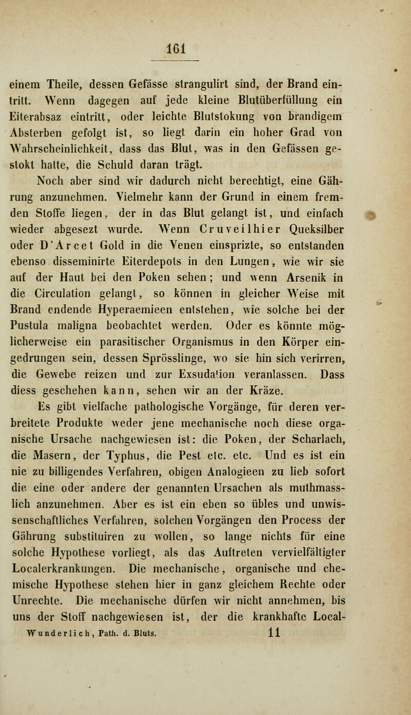 einem Theile, dessen Gefässe strangulirt sind, der Brand ein- tritt. Wenn dagegen auf jede kleine Blutüberfüllung ein Eiterabsaz eintritt, oder leichte Blutstokung von brandigem Absterben gefolgt ist, so liegt darin ein hoher Grad von Wahrscheinlichkeit, dass das Blut, was in den Gefässen ge- stokt hatte, die Schuld daran trägt. Noch aber sind wir dadurch nicht berechtigt, eine Gäh- rung anzunehmen. Vielmehr kann der Grund in einem frem- den Stoffe liegen, der in das Blut gelangt ist, und einfach wieder abgesezt wurde. Wenn Cruveilhier Queksilber oder D'Arcet Gold in die Venen einsprizte, so entstanden ebenso disseminirte Eiterdepols in den Lungen, wie wir sie auf der Haut bei den Poken sehen; und wenn Arsenik in die Circulation gelangt, so können in gleicher Weise mit Brand endende Hyperaemieen entstehen, wie solche bei der Pustula maligna beobachtet werden. Oder es könnte mög- licherweise ein parasitischer Organismus in den Körper ein- gedrungen sein, dessen Sprösslinge, wo sie hin sich verirren, die Gewebe reizen und zur Exsudaüon veranlassen. Dass diess geschehen kann, sehen wir an der Kräze. Es gibt vielfache pathologische Vorgänge, für deren ver- breitete Produkte weder jene mechanische noch diese orga- nische Ursache nachgewiesen ist: die Poken, der Scharlach, die Masern, der Typhus, die Pest etc. etc. Und es ist ein nie zu billigendes Verfahren, obigen Analogieen zu lieb sofort die eine oder andere der genannten Ursachen als muthmass- lich anzunehmen. Aber es ist ein eben so übles und unwis- senschaftliches Verfahren, solchen Vorgängen den Process der Gährung substituiren zu wollen, so lange nichts für eine solche Hypothese vorliegt, als das Auftreten vervielfältigter Localerkrankungen. Die mechanische, organische und che- mische Hypothese stehen hier in ganz gleichem Rechte oder Unrechte. Die mechanische dürfen wir nicht annehmen, bis uns der Stoff nachgewiesen ist, der die krankhafte Local- W und er li c h, Path. d. Bluts. 11