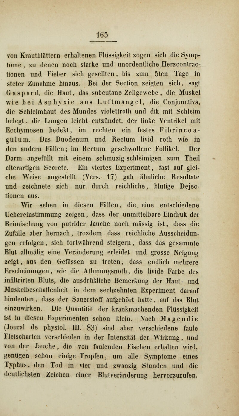 von Krautblättern erhaltenen Flüssigkeit zogen sich die Symp- tome , zu denen noch starke und unordentliche Herzcontrac- tionen und Fieber sich gesellten, bis zum 5ten Tage in steter Zunahme hinaus. Bei der Section zeigten sich, sagt Gaspard, die Haut, das subcutane Zellgewebe, die Muskel wie bei Asphyxie aus Luftmangel, die Conjunctiva, die Schleimhaut des Mundes violettroth und dik mit Schleim belegt, die Lungen leicht entzündet, der linke Ventrikel mit Ecchymosen bedekt, im rechten ein festes Fibrincoa- gulum. Das Duodenum und Rectum livid roth wie in den andern Fällen; im Rectum geschwollene Follikel. Der Darm angefüllt mit einem schmuzig-schleimigen zum Theil eiterartigen Secrete. Ein viertes Experiment, fast auf glei- che Weise angestellt (Vers. 17) gab ähnliche Resultate und zeichnete zieh nur durch reichliche, blutige Dejec- tionen aus. Wir sehen in diesen Fällen, die. eine entschiedene Uebereinstimmung zeigen, dass der unmittelbare Eindruk der Beimischung von putrider Jauche noch massig ist, dass die Zufälle aber hernach, trozdem dass reichliche Ausscheidun- gen erfolgen, sich fortwährend steigern, dass das gesammte Blut allmälig eine Veränderung erleidet und grosse Neigung zeigt, aus den Gefässen zu treten, dass endlich mehrere Erscheinungen, wie die Athmungsnoth, die livide Farbe des infiltrirten Bluts, die ausdrükliche Bemerkung der Haut- und Muskelbeschaffenheit in dem sechzehnten Experiment darauf hindeuten, dass der Sauerstoff aufgehört hatte, auf das Blut einzuwirken. Die Quantität der krankmachenden Flüssigkeit ist in diesen Experimenten schon klein. Nach Magen die (Joural de physiol. III. 83) sind aber verschiedene faule Fleischarten verschieden in der Intensität der Wirkung, und von der Jauche, die von faulenden Fischen erhalten wird, genügen schon einige Tropfen, um alle Symptome eines Typhus, den Tod in vier und zwanzig Stunden und die deutlichsten Zeichen einer Blutveränderung hervorzurufen.