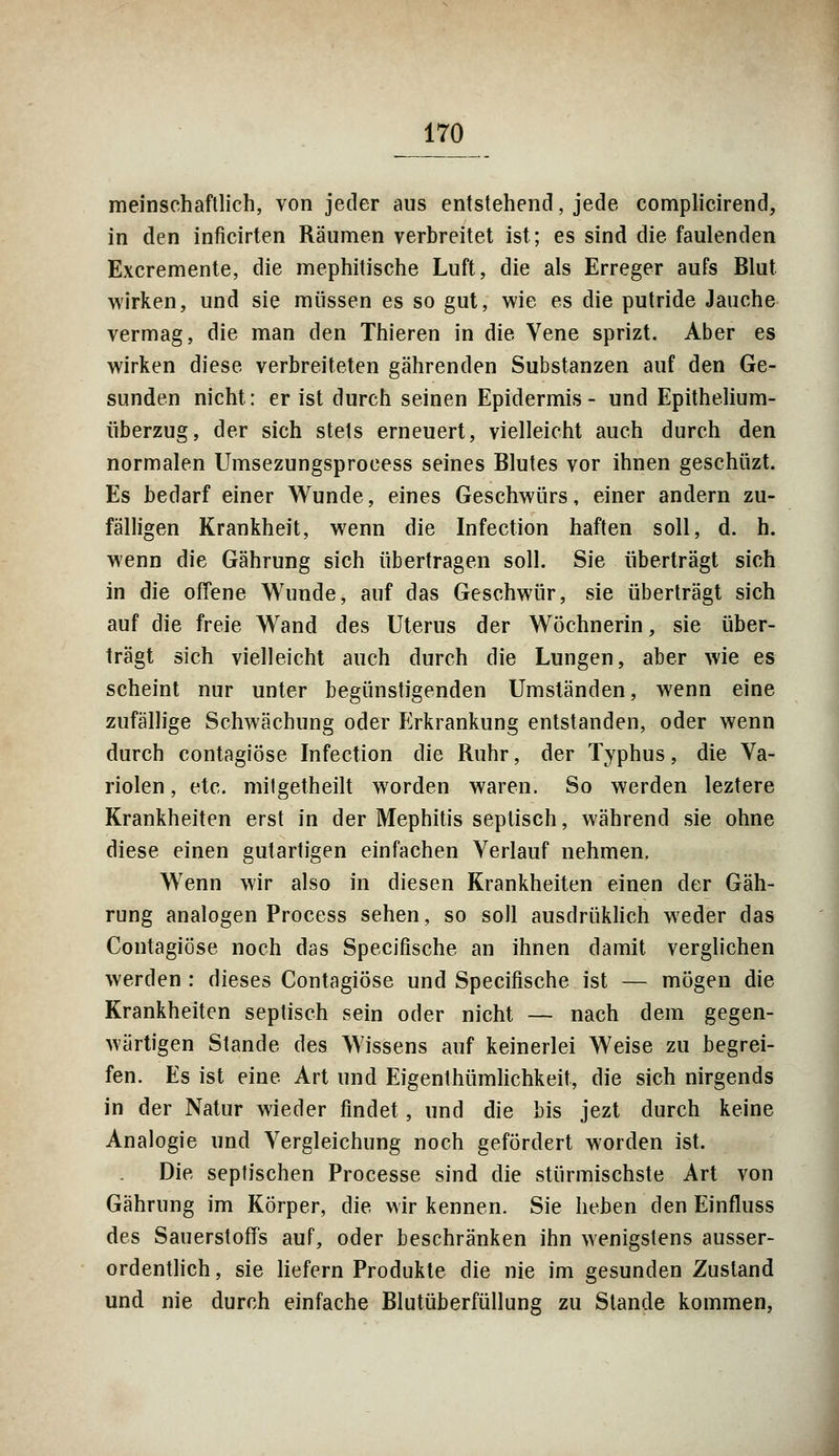meinschaftlich, von jetler aus entstehend, jede complicirend, in den inficirten Räumen verbreitet ist; es sind die faulenden Excremente, die mephitische Luft, die als Erreger aufs Blut wirken, und sie müssen es so gut, wie es die putride Jauche vermag, die man den Thieren in die Vene sprizt. Aber es wirken diese verbreiteten gährenden Substanzen auf den Ge- sunden nicht: er ist durch seinen Epidermis- und Epithelium- überzug, der sich stets erneuert, vielleicht auch durch den normalen Umsezungsprocess seines Blutes vor ihnen geschüzt. Es bedarf einer Wunde, eines Geschwürs, einer andern zu- fälligen Krankheit, wenn die Infection haften soll, d. h. wenn die Gährung sich übertragen soll. Sie überträgt sich in die offene Wunde, auf das Geschwür, sie überträgt sich auf die freie Wand des Uterus der Wöchnerin, sie über- trägt sich vielleicht auch durch die Lungen, aber wie es scheint nur unter begünstigenden Umständen, wenn eine zufällige Schwächung oder Erkrankung entstanden, oder wenn durch contagiöse Infection die Ruhr, der Typhus, die Va- riolen, etc. mitgetheilt worden waren. So werden leztere Krankheiten erst in der Mephitis septisch, während sie ohne diese einen gutartigen einfachen Verlauf nehmen. Wenn wir also in diesen Krankheiten einen der Gäh- rung analogen Process sehen, so soll ausdrüklich weder das Contagiöse noch das Specifische an ihnen damit verglichen werden : dieses Contagiöse und Specifische ist — mögen die Krankheiten septisch sein oder nicht — nach dem gegen- wärtigen Stande des Wissens auf keinerlei Weise zu begrei- fen. Es ist eine Art und Eigenthümlichkeit, die sich nirgends in der Natur wieder findet, und die bis jezt durch keine Analogie und Vergleichung noch gefördert worden ist. Die septischen Processe sind die stürmischste Art von Gährung im Körper, die wir kennen. Sie lieben den Einfluss des Sauerstoffs auf, oder beschränken ihn wenigstens ausser- ordentlich , sie liefern Produkte die nie im gesunden Zustand und nie durch einfache Blutüberfüllung zu Stande kommen,
