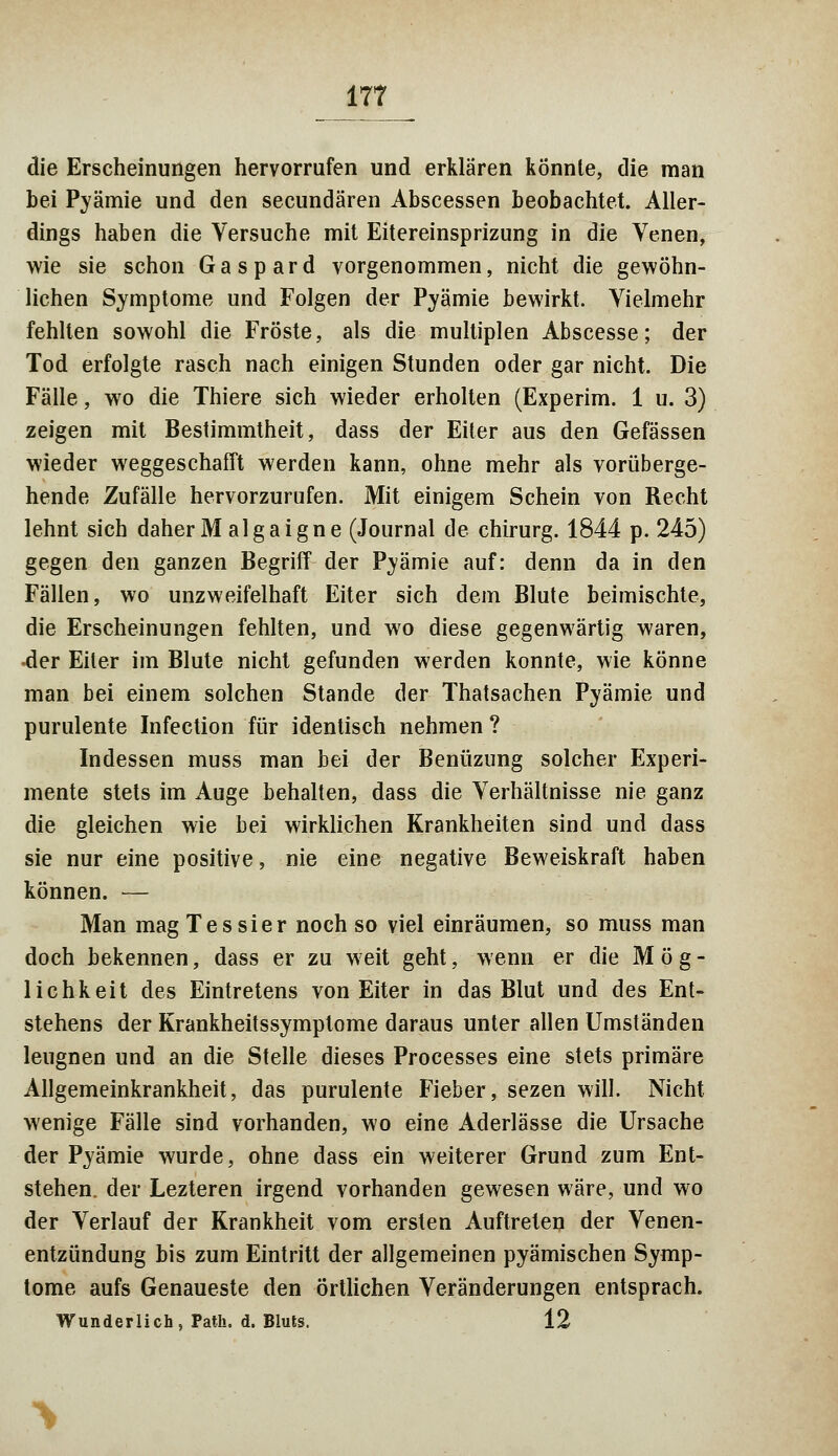 die Erscheinungen hervorrufen und erklären könnte, die man bei Pyämie und den secundären Abscessen beobachtet. Aller- dings haben die Versuche mit Eitereinsprizung in die Venen, wie sie schon Gaspard vorgenommen, nicht die gewöhn- lichen Symptome und Folgen der Pyämie bewirkt. Vielmehr fehlten sowohl die Fröste, als die multiplen Abscesse; der Tod erfolgte rasch nach einigen Stunden oder gar nicht. Die Fälle, wo die Thiere sich wieder erholten (Experim. 1 u. 3) zeigen mit Bestimmtheit, dass der Eiter aus den Gefässen wieder weggeschafft werden kann, ohne mehr als vorüberge- hende Zufälle hervorzurufen. Mit einigem Schein von Recht lehnt sich daher M algaigne (Journal de chirurg. 1844 p. 245) gegen den ganzen Begriff der Pyämie auf: denn da in den Fällen, wo unzweifelhaft Eiter sich dem Blute beimischte, die Erscheinungen fehlten, und wo diese gegenwärtig waren, -der Eiter im Blute nicht gefunden werden konnte, wie könne man bei einem solchen Stande der Thatsachen Pyämie und purulente Infection für identisch nehmen ? Indessen muss man bei der Benüzung solcher Experi- mente stets im Auge behalten, dass die Verhältnisse nie ganz die gleichen wie bei wirklichen Krankheiten sind und dass sie nur eine positive, nie eine negative Beweiskraft haben können. — Man mag Tessier noch so viel einräumen, so muss man doch bekennen, dass er zu weit geht, wenn er die Mög- lichkeit des Eintretens von Eiter in das Blut und des Ent- stehens der Krankheitssymptome daraus unter allen Umständen leugnen und an die Stelle dieses Processes eine stets primäre Allgemeinkrankheit, das purulente Fieber, sezen will. Nicht wenige Fälle sind vorhanden, wo eine Aderlässe die Ursache der Pyämie wurde, ohne dass ein weiterer Grund zum Ent- stehen, der Lezteren irgend vorhanden gewesen wäre, und wo der Verlauf der Krankheit vom ersten Auftreten der Venen- entzündung bis zum Eintritt der allgemeinen pyämischen Symp- tome aufs Genaueste den örtlichen Veränderungen entsprach. Wunderlich, Path. d. Bluts. 12