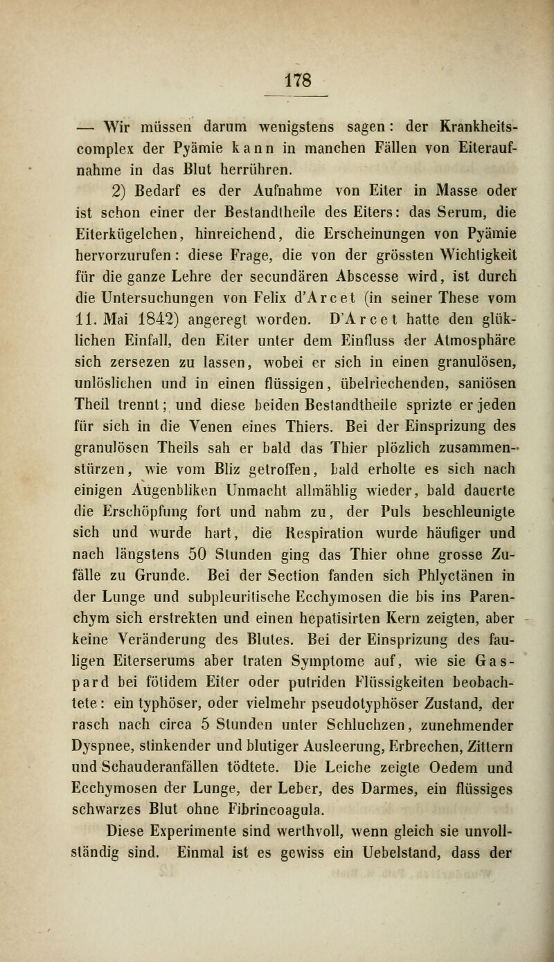 — Wir müssen darum wenigstens sagen: der Krankheits- complex der Prämie kann in manchen Fällen von Eiterauf- nahme in das Blut herrühren. 2) Bedarf es der Aufnahme von Eiter in Masse oder ist schon einer der Bestandtheile des Eiters: das Serum, die Eiterkügelchen, hinreichend, die Erscheinungen von Pyämie hervorzurufen: diese Frage, die von der grössten Wichtigkeit für die ganze Lehre der secundären Abscesse wird, ist durch die Untersuchungen von Felix d'Arcet (in seiner These vom 11. Mai 1842) angeregt worden. D'Arcet hatte den glük- lichen Einfall, den Eiter unter dem Einfluss der Atmosphäre sich zersezen zu lassen, wobei er sich in einen granulösen, unlöslichen und in einen flüssigen, übelriechenden, saniösen Theil trennt; und diese beiden Bestandtheile sprizte er jeden für sich in die Venen eines Thiers. Bei der Einsprizung des granulösen Theils sah er bald das Thier plözlich zusammen- stürzen, wie vom Bliz getroffen, bald erholte es sich nach einigen Aügenbliken Unmacht allmählig wieder, bald dauerte die Erschöpfung fort und nahm zu, der Puls beschleunigte sich und wurde hart, die Respiration wurde häufiger und nach längstens 50 Stunden ging das Thier ohne grosse Zu- fälle zu Grunde. Bei der Section fanden sich Phlyctänen in der Lunge und subpleuritische Ecchymosen die bis ins Paren- chym sich erstreklen und einen hepatisirten Kern zeigten, aber keine Veränderung des Blutes. Bei der Einsprizung des fau- ligen Eiterserums aber traten Symptome auf, wie sie Gas- pard bei fölidem Eiter oder putriden Flüssigkeiten beobach- tete : ein typhöser, oder vielmehr pseudotyphöser Zustand, der rasch nach circa 5 Stunden unter Schluchzen, zunehmender Dyspnee, stinkender und blutiger Ausleerung, Erbrechen, Zittern und Schauderanfällen tödtete. Die Leiche zeigte Oedem und Ecchymosen der Lunge, der Leber, des Darmes, ein flüssiges schwarzes Blut ohne Fibrincoagula. Diese Experimente sind werthvoll, wenn gleich sie unvoll- ständig sind. Einmal ist es gewiss ein Uebelstand, dass der