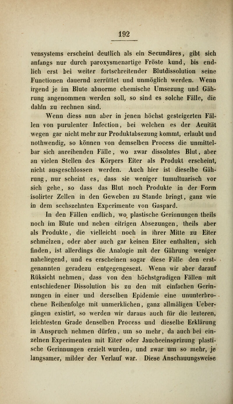 vensystems erscheint deutlich als ein Secundäres, gibt sich anfangs nur durch paroxysmenartige Fröste kund, bis end- lich erst bei weiter fortschreitender Blutdissolulion seine Functionen dauernd zerrüttet und unmöglich werden. Wenn irgend je im Blute abnorme chemische Umsezung und Gäh- rung angenommen werden soll, so sind es solche Fälle, die dahin zu rechnen sind. Wenn diess nun aber in jenen höchst gesteigerten Fäl- len von purulenter Infection, bei welchen es der Acuität wegen gar nicht mehr zur Produktabsezung kommt, erlaubt und nothwendig, so können von demselben Process die unmittel- bar sich anreihenden Fälle, wo zwar dissolutes Blut, aber an vielen Stellen des Körpers Eiter als Produkt erscheint, nicht ausgeschlossen werden. Auch hier ist dieselbe Gäh- rung, nur scheint es, dass sie weniger tumultuarisch vor sich gehe, so dass das Blut noch Produkte in der Form isolirter Zellen in den Geweben zu Stande bringt, ganz wie in dem sechszehnten Experimente von Gaspard. In den Fällen endlich, wo, plastische Gerinnungen theils noch im Blute und neben eitrigen Absezungen, theils aber als Produkte, die vielleicht noch in ihrer Mitte zu Eiter schmelzen, oder aber auch gar keinen Eiter enthalten, sich finden, ist allerdings die Analogie mit der Gährung weniger naheliegend, und es erscheinen sogar diese Fälle den erst- genannten geradezu entgegengesezt. Wenn wir aber darauf Rüksicht nehmen, dass von den höchstgradigen Fällen mit entschiedener Dissolution bis zu den mit einfachen Gerin- nungen in einer und derselben Epidemie eine ununterbro- chene Reihenfolge mit unmerklichen, ganz allmäligen Ueber- gängen existirt, so werden wir daraus auch für die lezteren, leichtesten Grade denselben Process und dieselbe Erklärung in Anspruch nehmen dürfen, um so mehr, da auch bei ein- zelnen Experimenten mit Eiter oder Jaucheeinsprizung plasti- sche Gerinnungen erzielt wurden, und zwar um so mehr, je langsamer, müder der Verlauf war. Diese Anschauungsweise