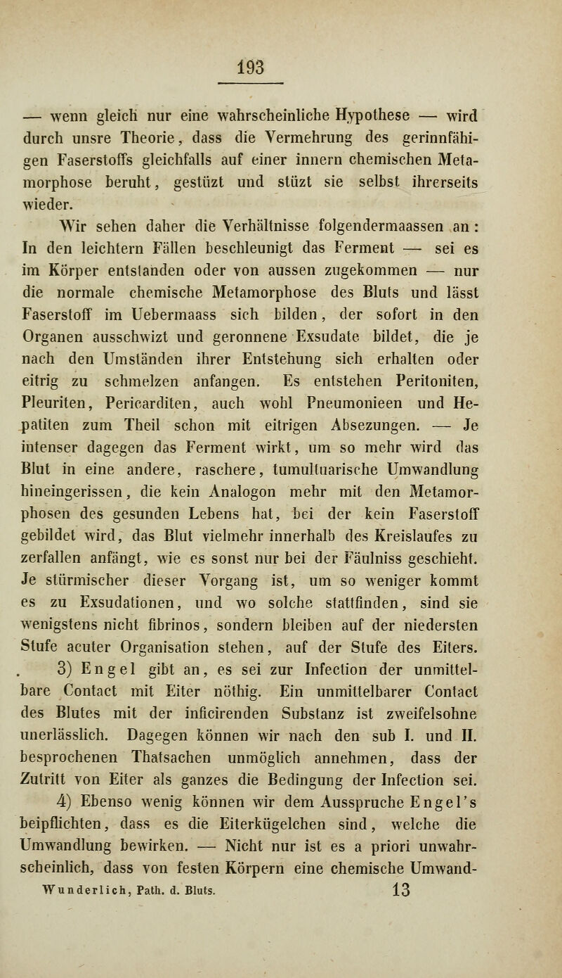 — wenn gleich nur eine wahrscheinliche Hypothese — wird durch unsre Theorie, dass die Vermehrung des gerinnfähi- gen Faserstoffs gleichfalls auf einer innern chemischen Meta- morphose beruht, gestüzt und stüzt sie selbst ihrerseits wieder. Wir sehen daher die Verhältnisse folgendermaassen an : In den leichtern Fällen beschleunigt das Ferment — sei es im Körper entstanden oder von aussen zugekommen — nur die normale chemische Metamorphose des Bluts und lässt Faserstoff im Uebermaass sich bilden, der sofort in den Organen ausschwizt und geronnene Exsudate bildet, die je nach den Umständen ihrer Entstehung sich erhalten oder eitrig zu schmelzen anfangen. Es entstehen Peritoniten, Pleuriten, Pericarditen, auch wohl Pneumonieen und He- patiten zum Theil schon mit eitrigen Absezungen. — Je intenser dagegen das Ferment wirkt, um so mehr wird das Blut in eine andere, raschere, tumultuarische Umwandlung hineingerissen, die kein Analogon mehr mit den Metamor- phosen des gesunden Lebens hat, bei der kein Faserstoff gebildet wird; das Blut vielmehr innerhalb des Kreislaufes zu zerfallen anfängt, wie es sonst nur bei der Fäulniss geschieht. Je stürmischer dieser Vorgang ist, um so weniger kommt es zu Exsudationen, und wo solche stattfinden, sind sie wenigstens nicht fibrinös, sondern bleiben auf der niedersten Stufe acuter Organisation stehen, auf der Stufe des Eiters. 3) Engel gibt an, es sei zur Infection der unmittel- bare Contact mit Eiter nöthig. Ein unmittelbarer Contact des Blutes mit der inficirenden Substanz ist zweifelsohne unerlässlich. Dagegen können wir nach den sub I. und II. besprochenen Thatsachen unmöglich annehmen, dass der Zutritt von Eiter als ganzes die Bedingung der Infection sei. 4) Ebenso wenig können wir dem Ausspruche EngeFs beipflichten, dass es die Eiterkügelchen sind, welche die Umwandlung bewirken. — Nicht nur ist es a priori unwahr- scheinlich, dass von festen Körpern eine chemische Umwand- Wunderlich, Path. d. Bluts. 13