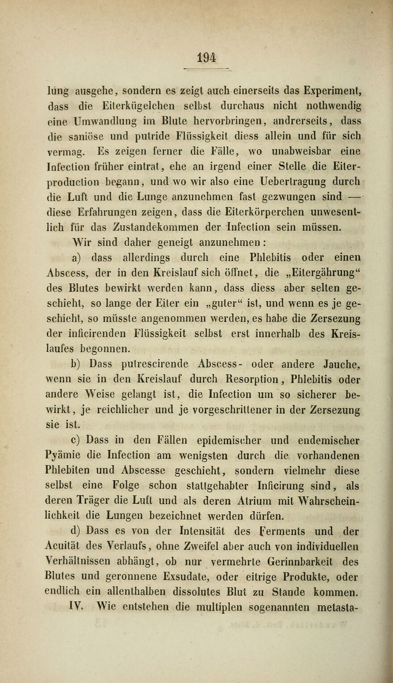 lung ausgehe, sondern es zeigt auch einerseits das Experiment, dass die Eiterküg eichen selbst durchaus nicht nothwendig eine Umwandlung im Blute hervorbringen, andrerseits, dass die saniöse und putride Flüssigkeit diess allein und für sich vermag. Es zeigen ferner die Fälle, wo unabweisbar eine Infection früher eintrat, ehe an irgend einer Stelle die Eiter- produclion begann, und wo wir also eine Uebertragung durch die Luft und die Lunge anzunehmen fast gezwungen sind — diese Erfahrungen zeigen, dass die Eiterkörperchen unwesent- lich für das Zustandekommen der Infection sein müssen. Wir sind daher geneigt anzunehmen: a) dass allerdings durch eine Phlebitis oder einen Abscess, der in den Kreislauf sich öffnet, die „Eitergährung des Blutes bewirkt werden kann, dass diess aber selten ge- schieht, so lange der Eiter ein „guter ist, und wenn es je ge- schieht, so müsste angenommen werden, es habe die Zersezung der inficirenden Flüssigkeit selbst erst innerhalb des Kreis- laufes begonnen. b) Dass putrescirende Abscess- oder andere Jauche, wenn sie in den Kreislauf durch Resorption, Phlebitis oder andere Weise gelangt ist, die Infection um so sicherer be- wirkt , je reichlicher und je vorgeschrittener in der Zersezung sie ist. c) Dass in den Fällen epidemischer und endemischer Pyämie die Infection am wenigsten durch die vorhandenen Phlebiten und Abscesse geschieht, sondern vielmehr diese selbst eine Folge schon stattgehabter Inficirung sind, als deren Träger die Luft und als deren Atrium mit Wahrschein- lichkeit die Lungen bezeichnet werden dürfen. d) Dass es von der Intensität des Ferments und der Acuität des Verlaufs, ohne Zweifel aber auch von individuellen Verhältnissen abhängt, ob nur vermehrte Gerinnbarkeit des Blutes und geronnene Exsudate, oder eitrige Produkte, oder endlich ein allenthalben dissolutes Blut zu Stande kommen. IV. Wie entstehen die multiplen sogenannten metasta-