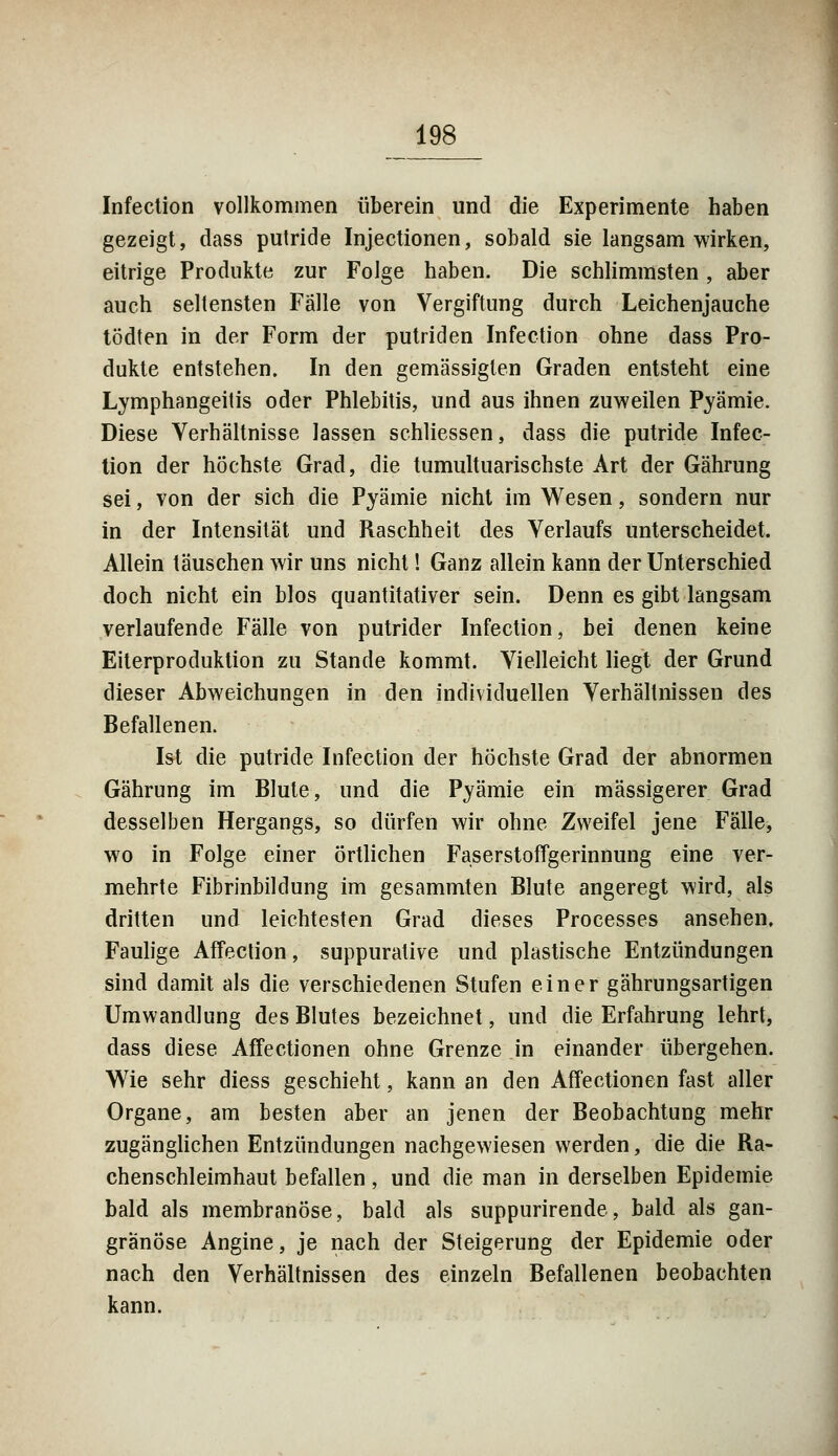 Infection vollkommen überein und die Experimente haben gezeigt, dass putride Injectionen, sobald sie langsam wirken, eitrige Produkte zur Folge haben. Die schlimmsten, aber auch seltensten Falle von Vergiftung durch Leichenjauche tödten in der Form der putriden Infection ohne dass Pro- dukte entstehen. In den gemässigten Graden entsteht eine Lymphangeitis oder Phlebitis, und aus ihnen zuweilen Pyämie. Diese Verhältnisse lassen schliessen, dass die putride Infec- tion der höchste Grad, die tumultuarischste Art der Gährung sei, von der sich die Pyämie nicht im Wesen, sondern nur in der Intensität und Raschheit des Verlaufs unterscheidet. Allein täuschen wir uns nicht! Ganz allein kann der Unterschied doch nicht ein blos quantitativer sein. Denn es gibt langsam verlaufende Fälle von putrider Infection, bei denen keine Eiterproduktion zu Stande kommt. Vielleicht liegt der Grund dieser Abweichungen in den individuellen Verhältnissen des Befallenen. Ist die putride Infection der höchste Grad der abnormen Gährung im Blute, und die Pyämie ein massigerer Grad desselben Hergangs, so dürfen wir ohne Zweifel jene Fälle, wo in Folge einer örtlichen Faserstoffgerinnung eine ver- mehrte Fibrinbildung im gesammten Blute angeregt wird, als dritten und leichtesten Grad dieses Processes ansehen. Faulige Affection, suppurative und plastische Entzündungen sind damit als die verschiedenen Stufen einer gährungsartigen Umwandlung des Blutes bezeichnet, und die Erfahrung lehrt, dass diese Affectionen ohne Grenze in einander übergehen. Wie sehr diess geschieht, kann an den Affectionen fast aller Organe, am besten aber an jenen der Beobachtung mehr zugänglichen Entzündungen nachgewiesen werden, die die Ra- chenschleimhaut befallen, und die man in derselben Epidemie bald als membranöse, bald als suppurirende, bald als gan- gränöse Angine, je nach der Steigerung der Epidemie oder nach den Verhältnissen des einzeln Befallenen beobachten kann.