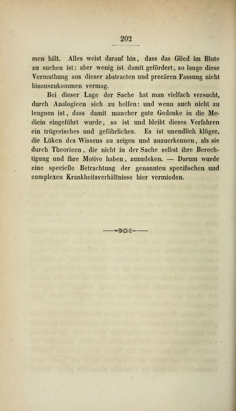 men hält. Alles weist darauf hin, dass das Glied im Blute zu suchen ist: aber wenig ist damit gefördert, so lange diese Vermuthung aus dieser abstracten und precären Fassung nicht hinauszukommen vermag. Bei dieser Lage der Sache hat man vielfach versucht, durch Analogieen sich zu helfen: und wenn auch nicht zu leugnen ist, dass damit mancher gute Gedanke in die Me- dicin eingeführt wurde, so ist und bleibt dieses Verfahren ein trügerisches und gefährliches. Es ist unendlich klüger, die Luken des Wissens zu zeigen und anzuerkennen, als sie durch Theorieen, die nicht in der Sache selbst ihre Berech- tigung und ihre Motive haben, zuzudeken. — Darum wurde eine specielle Betrachtung der genannten specifischen und complexen Krankheitsverhältnisse hier vermieden. -^Ö^O