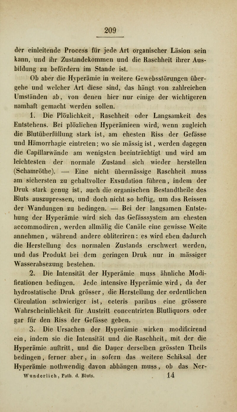 der einleitende Process für jede Art organischer Läsion sein kann, und ihr Zustandekommen und die Raschheit ihrer Aus- bildung zu befördern im Stande ist. Ob aber die Hyperämie in weitere Gewebsstörungen über- gehe und welcher Art diese sind, das hängt von zahlreichen Umständen ab, von denen hier nur einige der wichligeren namhaft gemacht werden sollen. 1. Die Plötzlichkeit, Raschheit oder Langsamkeit des Entstehens. Bei plözlichen Hyperämieen wird, wenn zugleich die Blutüberfüllung stark ist, am ehesten Riss der Gefässe und Hämorrhagie eintreten; wo sie massig ist, werden dagegen die Capillarwände am wenigsten beeinträchtigt und wird am leichtesten der normale Zustand sich wieder herstellen (Schamröthe). — Eine nicht übermässige Raschheit muss am sichersten zu gehaltvoller Exsudation führen, indem der Druk stark genug ist, auch die organischen Bestandtheile des Bluts auszupressen, und doch nicht so heftig, um das Reissen der Wandungen zu bedingen. — Bei der langsamen Entste- hung der Hyperämie wird sich das Gefässsystem am ehesten accommodiren, werden allmälig die Canäle eine gewisse Weite annehmen, während andere obliteriren: es wird eben dadurch die Herstellung des normalen Zustands erschwert werden, und das Produkt bei dem geringen Druk nur in massiger Wasserabsezung bestehen. 2. Die Intensität der Hyperämie muss ähnliche Modi- ficationen bedingen. Jede intensive Hyperämie wird, da der hydrostatische Druk grösser, die Herstellung der ordentlichen Circulation schwieriger ist, ceteris paribus eine grössere Wahrscheinlichkeit für Austritt concentrirten Blutliquors oder gar für den Riss der Gefässe geben. 3. Die Ursachen der Hyperämie wirken modificirend ein, indem sie die Intensität und die Raschheit, mit der die Hyperämie auftritt, und die Dauer derselben grössten Theils bedingen, ferner aber, in sofern das weitere Schiksal der Hyperämie nothwendig davon abhängen muss, ob das Ner- Wunderlich, Path, d. Bluts. . 14