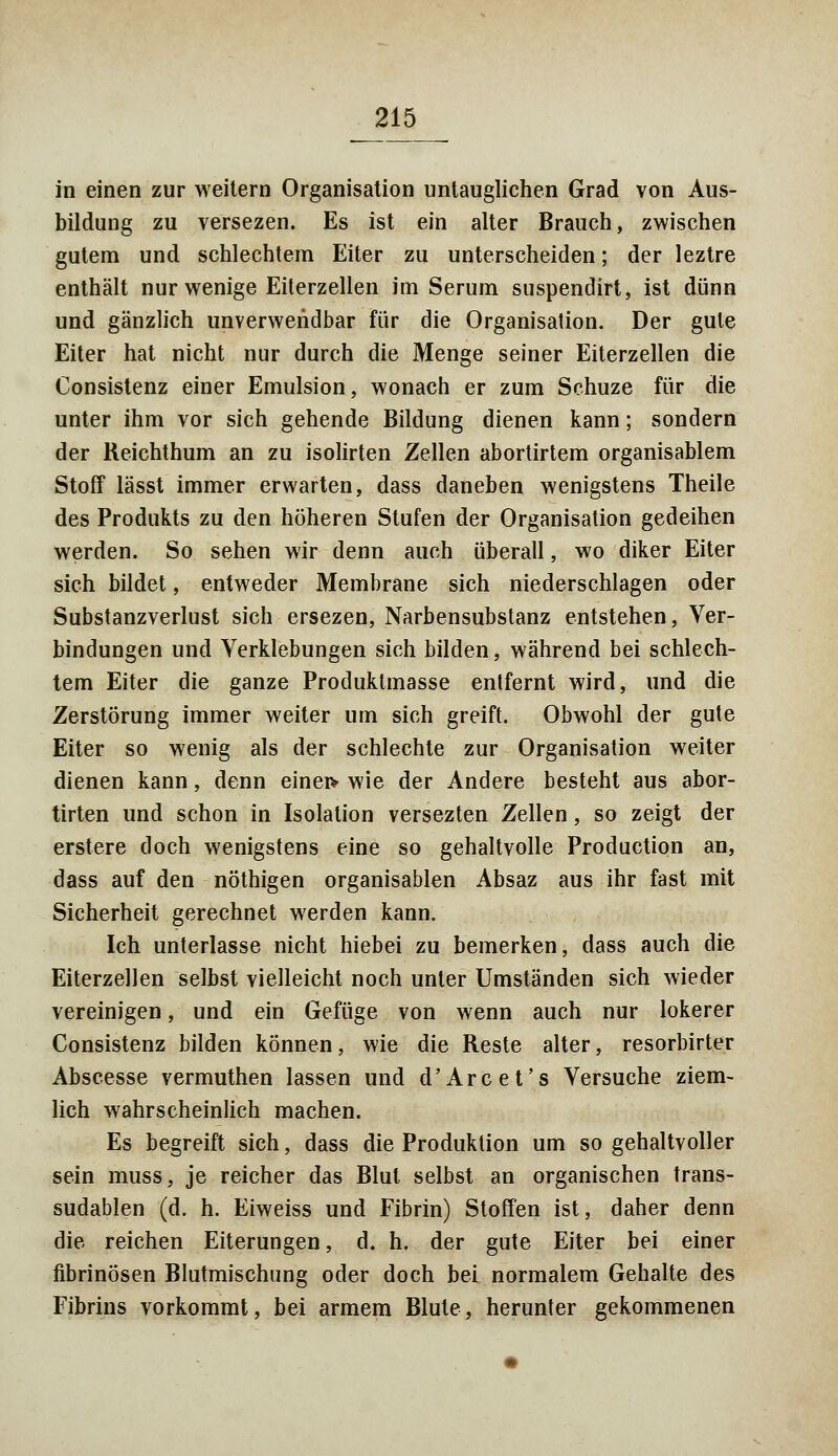in einen zur weitern Organisation untauglichen Grad von Aus- bildung zu versezen. Es ist ein alter Brauch, zwischen gutem und schlechtem Eiter zu unterscheiden; der leztre enthält nur wenige Eiterzellen im Serum suspendirt, ist dünn und gänzlich unverwendbar für die Organisation. Der gute Eiter hat nicht nur durch die Menge seiner Eiterzellen die Consistenz einer Emulsion, wonach er zum Schuze für die unter ihm vor sich gehende Bildung dienen kann; sondern der Reichthum an zu isolirten Zellen abortirtem organisablem Stoff lässt immer erwarten, dass daneben wenigstens Theile des Produkts zu den höheren Stufen der Organisation gedeihen werden. So sehen wir denn auch überall, wo diker Eiter sich bildet, entweder Membrane sich niederschlagen oder Substanzverlust sich ersezen, Narbensubstanz entstehen, Ver- bindungen und Verklebungen sich bilden, während bei schlech- tem Eiter die ganze Produktmasse entfernt wird, und die Zerstörung immer weiter um sich greift. Obwohl der gute Eiter so wenig als der schlechte zur Organisation weiter dienen kann, denn eineiv wie der Andere besteht aus abor- tiven und schon in Isolation versezten Zellen, so zeigt der erstere doch wenigstens eine so gehaltvolle Production an, dass auf den nöthigen organisablen Absaz aus ihr fast mit Sicherheit gerechnet werden kann. Ich unterlasse nicht hiebei zu bemerken, dass auch die Eiterzellen selbst vielleicht noch unter Umständen sich wieder vereinigen, und ein Gefüge von wenn auch nur lokerer Consistenz bilden können, wie die Reste alter, resorbirter Abscesse vermuthen lassen und d'Are et's Versuche ziem- lich wahrscheinlich machen. Es begreift sich, dass die Produktion um so gehaltvoller sein muss, je reicher das Blut selbst an organischen trans- sudablen (d. h. Eiweiss und Fibrin) Stoffen ist, daher denn die reichen Eiterungen, d. h. der gute Eiter bei einer fibrinösen Blutmischung oder doch bei normalem Gehalte des Fibrins vorkommt, bei armem Blute, herunter gekommenen