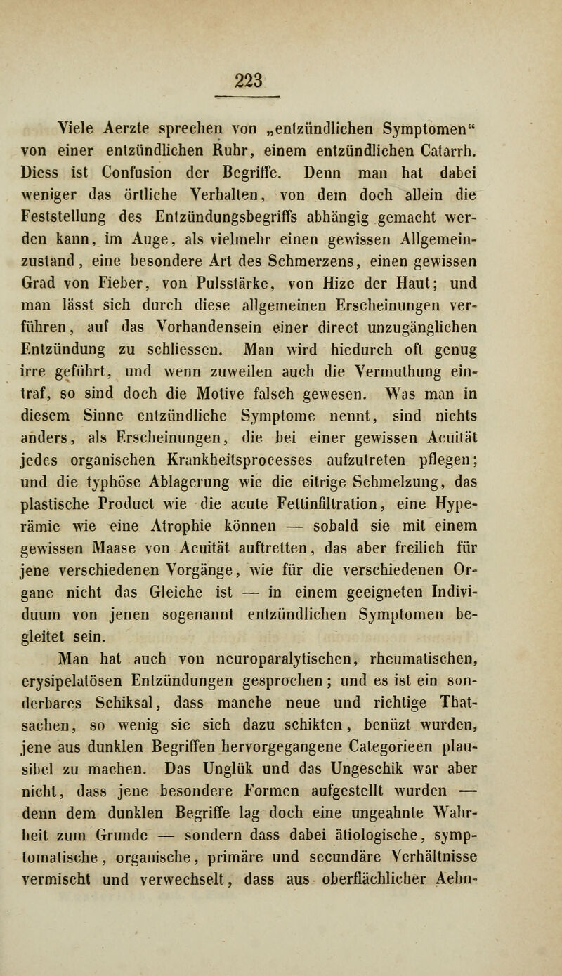 Viele Aerzte sprechen von „entzündlichen Symptomen von einer entzündlichen Ruhr, einem entzündlichen Catarrh. Diess ist Confusion der Begriffe. Denn man hat dabei weniger das örtliche Verhalten, von dem doch allein die Feststellung des Entzündungsbegriffs abhängig gemacht wer- den kann, im Auge, als vielmehr einen gewissen Allgemein- zustand, eine besondere Art des Schmerzens, einen gewissen Grad von Fieber, von Pulsstärke, von Hize der Haut; und man lässt sich durch diese allgemeinen Erscheinungen ver- führen , auf das Vorhandensein einer direct unzugänglichen Entzündung zu schliessen. Man wird hiedurch oft genug irre geführt, und wenn zuweilen auch die Vermuthung ein- traf, so sind doch die Motive falsch gewesen. Was man in diesem Sinne entzündliche Symptome nennt, sind nichts anders, als Erscheinungen, die bei einer gewissen Acuität jedes organischen Krankheitsprocesses aufzutreten pflegen; und die typhöse Ablagerung wie die eitrige Schmelzung, das plastische Product wie die acute Fettinflltration, eine Hype- rämie wie eine Atrophie können — sobald sie mit einem gewissen Maase von Acuität auftrelten, das aber freilich für jene verschiedenen Vorgänge, wie für die verschiedenen Or- gane nicht das Gleiche ist — in einem geeigneten Indivi- duum von jenen sogenannt entzündlichen Symptomen be- gleitet sein. Man hat auch von neuroparalytischen, rheumatischen, erysipelatösen Entzündungen gesprochen; und es ist ein son- derbares Schiksal, dass manche neue und richtige That- sachen, so wenig sie sich dazu schikten, benüzt wurden, jene aus dunklen Begriffen hervorgegangene Categorieen plau- sibel zu machen. Das Unglük und das Ungeschik war aber nicht, dass jene besondere Formen aufgestellt wurden — denn dem dunklen Begriffe lag doch eine ungeahnte Wahr- heit zum Grunde — sondern dass dabei ätiologische, symp- tomatische , organische, primäre und secundäre Verhältnisse vermischt und verwechselt, dass aus oberflächlicher Aehn-