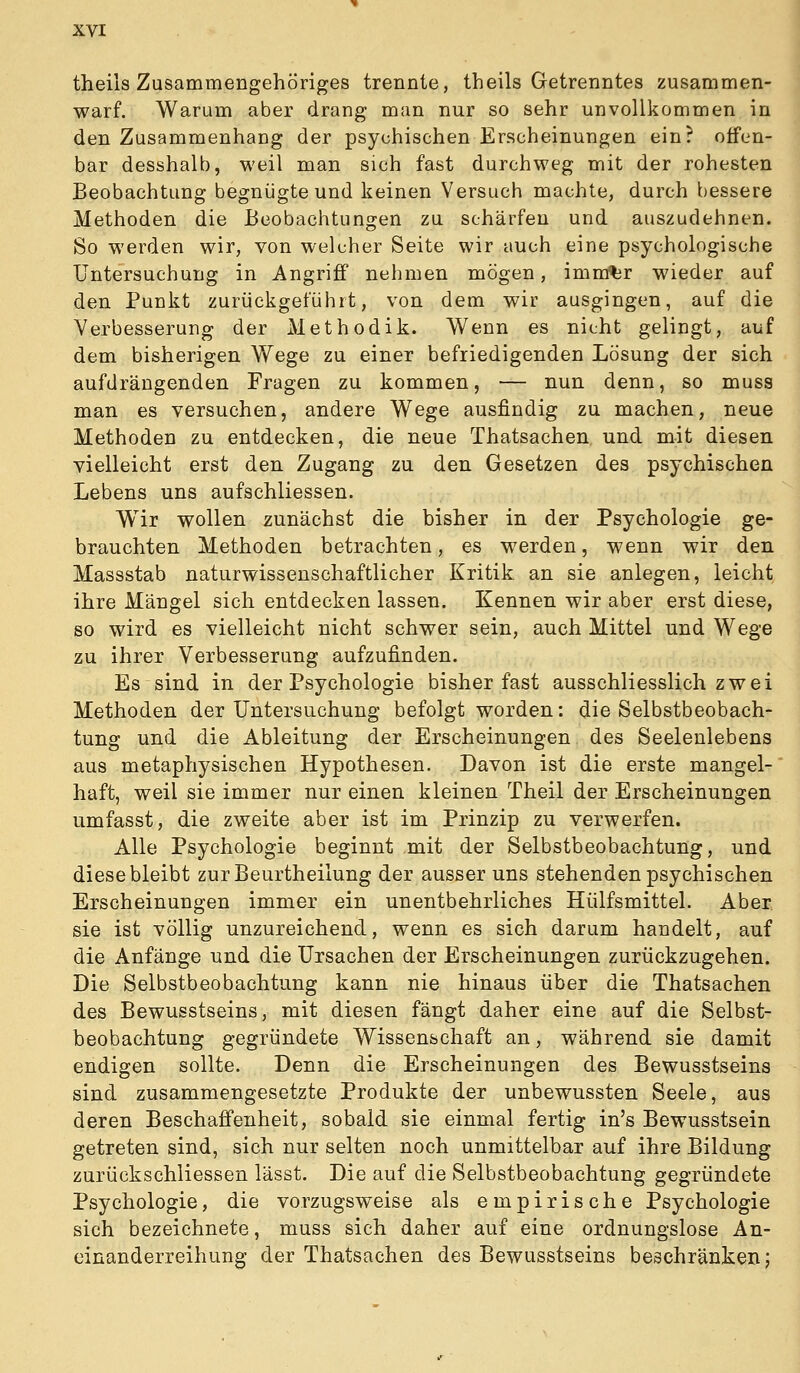 theils Zusammengehöriges trennte, theils Getrenntes zusammen- warf. Warum aber drang man nur so sehr unvollkommen in den Zusammenhang der psychischen Erscheinungen ein? offen- bar desshalb, weil man sich fast durchweg mit der rohesten Beobachtung begnügte und keinen Versuch machte, durch bessere Methoden die Beobachtungen zu schärfen und auszudehnen. So werden wir, von welcher Seite wir auch eine psychologische Untersuchung in Angriff nehmen mögen, imnrtjr wieder auf den Punkt zurückgeführt, von dem wir ausgingen, auf die Verbesserung der Methodik. Wenn es nicht gelingt, auf dem bisherigen Wege zu einer befriedigenden Lösung der sich aufdrängenden Fragen zu kommen, — nun denn, so muss man es versuchen, andere Wege ausfindig zu machen, neue Methoden zu entdecken, die neue Thatsachen und mit diesen, vielleicht erst den Zugang zu den Gesetzen des psychischen Lebens uns aufschliessen. Wir wollen zunächst die bisher in der Psychologie ge- brauchten Methoden betrachten, es werden, wenn wir den Massstab naturwissenschaftlicher Kritik, an sie anlegen, leicht ihre Mängel sich entdecken lassen. Kennen wir aber erst diese, so wird es vielleicht nicht schwer sein, auch Mittel und Wege zu ihrer Verbesserung aufzufinden. Es sind in der Psychologie bisher fast ausschliesslich zwei Methoden der Untersuchung befolgt worden: die Selbstbeobach- tung und die Ableitung der Erscheinungen des Seelenlebens aus metaphysischen Hypothesen. Davon ist die erste mangel- haft, weil sie immer nur einen kleinen Theil der Erscheinungen umfasst, die zweite aber ist im Prinzip zu verwerfen. Alle Psychologie beginnt mit der Selbstbeobachtung, und diese bleibt zurBeurtheilung der ausser uns stehenden psychischen Erscheinungen immer ein unentbehrliches Hülfsmittel. Aber, sie ist völlig unzureichend, wenn es sich darum handelt, auf die Anfänge und die Ursachen der Erscheinungen zurückzugehen. Die Selbstbeobachtung kann nie hinaus über die Thatsachen des Bewusstseins, mit diesen fängt daher eine auf die Selbst- beobachtung gegründete Wissenschaft an, während sie damit endigen sollte. Denn die Erscheinungen des Bewusstseins sind zusammengesetzte Produkte der unbewussten Seele, aus deren Beschaffenheit, sobald sie einmal fertig in's Bewusstsein getreten sind, sich nur selten noch unmittelbar auf ihre Bildung zurückschliessen lässt. Die auf die Selbstbeobachtung gegründete Psychologie, die vorzugsweise als empirische Psychologie sich bezeichnete, muss sich daher auf eine ordnungslose An- einanderreihung der Thatsachen des Bewusstseins beschränken;