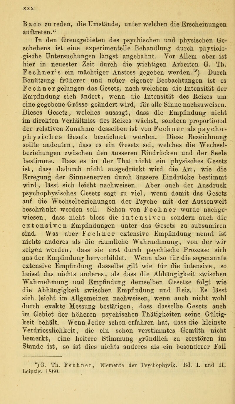 B a c 0 zu reden, die Umstände, unter welchen die Erscheinungen auftreten. In den Grenzgebieten des psychischen und physischen Ge- schehens ist eine experimentelle Behandlung durch physiolo- gische Untersuchungen längst angebahnt. Vor Allem aber ist hier in neuester Zeit durch die wichtigen Arbeiten G. Th. Fechner's ein mächtiger Anstoss gegeben werden.^') Durch Benützung früherer und neuer eigener Beobachtungen ist es Fechner gelungen das Gesetz, nach welchem die Intensität der Empfindung sich ändert, wenn die Intensität des Reizes um eine gegebene Grösse geändert wird, für alle Sinne nachzuweisen. Dieses Gesetz, welches aussagt, dass die Empfindung nicht im direkten Verhältniss des Reizes wächst, sondern proportional der relativen Zunahme desselben ist von Fechner alspsycho- physiches Gesetz bezeichnet werden. Diese Bezeichnung sollte andeuten, dass es ein Gesetz sei, welches die Wechsel- beziehungen zwischen den äusseren Eindrücken und der Seele bestimme. Dass es in der That nicht ein physisches Gesetz ist, dass dadurch nicht ausgedrückt wird die Art, wie die Erregung der Sinnesnerven durch äussere Eindrücke bestimmt wird, lässt sich leicht nachweisen. Aber auch der Ausdruck psychophysisches Gesetz sagt zu viel, wenn damit das Gesetz auf die Wechselbeziehungen der Psyche mit der Aussenwelt beschränkt werden soll. Schon von Fechner wurde nachge- wiesen, dass nicht bloss die intensiven sondern auch die extensiven Empfindungen unter das Gesetz zu subsumiren sind. Was aber Fechner extensive Empfindung nennt ist nichts anderes als die räumliche Wahrnehmung, von der wir zeigen werden, dass sie erst durch psychische Prozesse sich aus der Empfindung hervorbildet. Wenn also für die sogenannte extensive Empfindung dasselbe gilt wie für die intensive, so heisst das nichts anderes, als dass die Abhängigkeit zwischen Wahrnehmung und Empfindung demselben Gesetze folgt wie die Abhängigkeit zwischen Empfindung und Reiz. Es lässt sich (eicht im Allgemeinen nachweisen, wenn auch nicht wohl durch exakte Messung bestätigen, dass dasselbe Gesetz auch im Gebiet der höheren psychischen Thätigkeiten seine Gültig- keit behält. Wenn. Jeder schon erfahren hat, dass die kleinste Verdriesslichkeit, die ein schon verstimmtes Gemüth nicht bemerkt, eine heitere Stimmung gründlich zu zerstören im Stande ist, so ist dies nichts anderes als ein besonderer Fall *) Gr. Th. Fechner, Elemente der Psychopliyslk. Bd. I. und II. Leipzig. 1860.