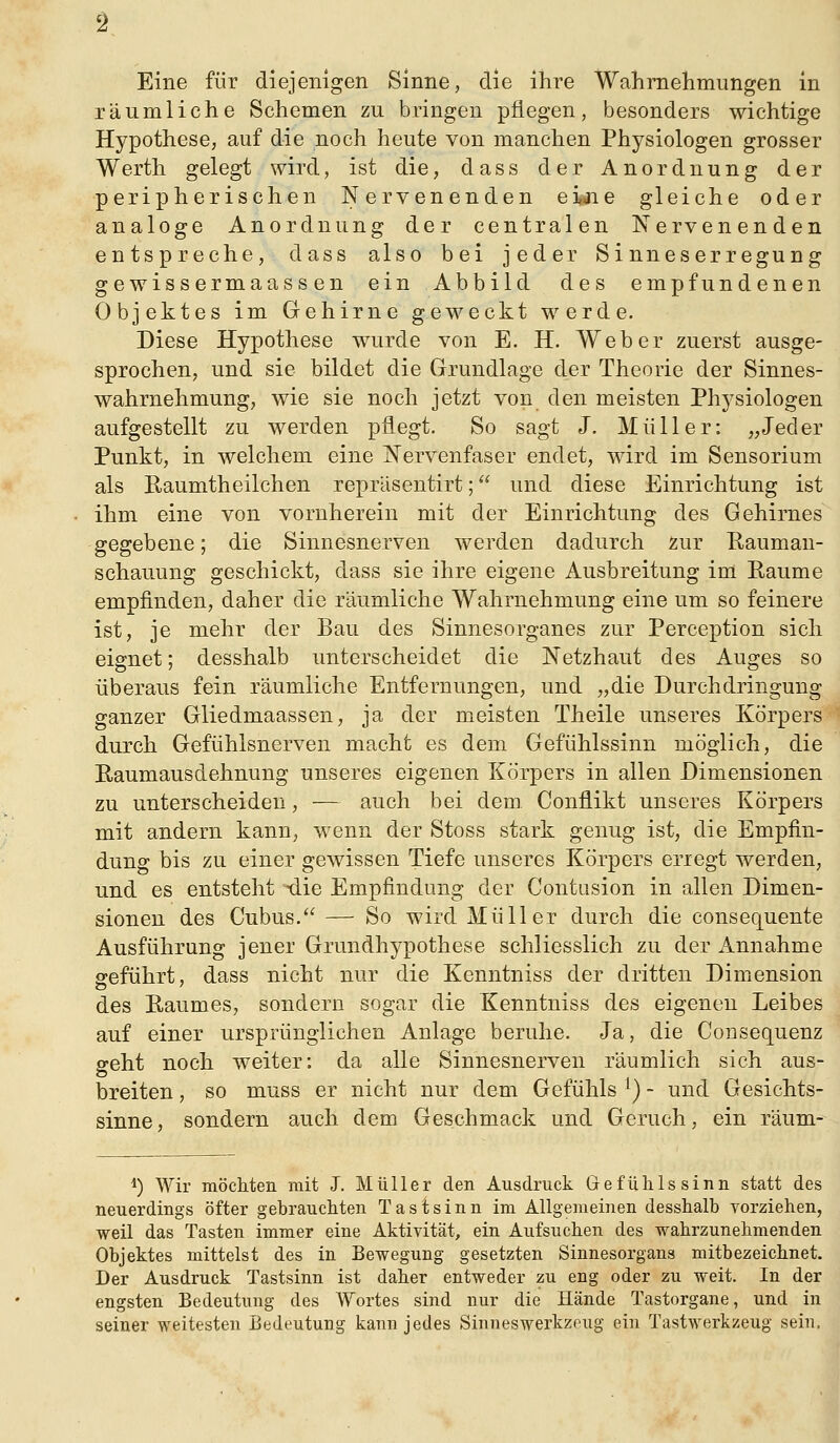 Eine für diejenigen Sinne, die ihre Wahmelimungen in räumliche Schemen zu bringen pflegen, besonders wichtige Hypothese, auf die noch heute von manchen Physiologen grosser Werth gelegt wird, ist die, dass der Anordnung der peripherischen Nervenenden ei^ie gleiche oder analoge Anordnung der centralen Nervenenden entspreche, dass also bei jeder Sinneserregung gewissermaassen ein Abbild des empfundenen Objektes im Gehirne geweckt werde. Diese Hypothese wurde von E. H. Weber zuerst ausge- sprochen, und sie bildet die Grundlage der Theorie der Sinnes- wahrnehmung, wie sie noch jetzt von den meisten Physiologen aufgestellt zu werden pflegt. So sagt J. Müller: „Jeder Punkt, in welchem eine Nervenfaser endet, wird im Sensorium als ßaumtheilchen repräsentirt; und diese Einrichtung ist ihm eine von vornherein mit der Einrichtung des Gehirnes gegebene; die Sinnesnerven werden dadurch Zur Rauman- schauung geschickt, dass sie ihre eigene Ausbreitung im Räume empfinden, daher die räumliche Wahrnehmung eine um so feinere ist, je mehr der Bau des Sinnesorganes zur Perception sich eignet; desshalb unterscheidet die Netzhaut des Auges so überaus fein räumliche Entfernungen, und „die Durchdringung ganzer Gliedmaassen, ja der meisten Theile unseres Körpers durch Gefühlsnerven macht es dem Gefühlssinn möglich, die Raumausdehnung unseres eigenen Körpers in allen Dimensionen zu unterscheiden, — auch bei dem. Conflikt unseres Körpers mit andern kann, wenn der Stoss stark genug ist, die Empfin- dung bis zu einer gewissen Tiefe unseres Körpers erregt werden, und es entsteht ^ie Empfindung der Contasion in allen Dimen- sionen des Cubus. — So wird Müller durch die consequente Ausführung jener Grundhypothese schliesslich zu der Annahme geführt, dass nicht nur die Kenntniss der dritten Dimension des Raumes, sondern sogar die Kenntniss des eigenen Leibes auf einer ursprünglichen Anlage beruhe. Ja, die Gonsequenz geht noch weiter: da alle Sinnesnerven räumlich sich aus- breiten , so muss er nicht nur dem Gefühls ^) - und Gesichts- sinne, sondern auch dem Geschmack und Geruch, ein räum- 1) Wh' möchten mit J. Müller den Ausdruck Gefülilssinn statt des neuerdings öfter gebraucliten Tastsinn im Allgemeinen desshalb Torziehen, weil das Tasten immer eine Aktivität, ein Aufsuchen des wahrzunehmenden Objektes mittelst des in Bewegung gesetzten Sinnesorgans mitbezeichnet. Der Ausdruck Tastsinn ist daher entweder zu eng oder zu weit. In der engsten Bedeutung des Wortes sind nur die Hände Tastorgane, und in seiner weitesten Bedeutung kann jedes Sinneswerkzeug ein Tastwerkzeug sein.