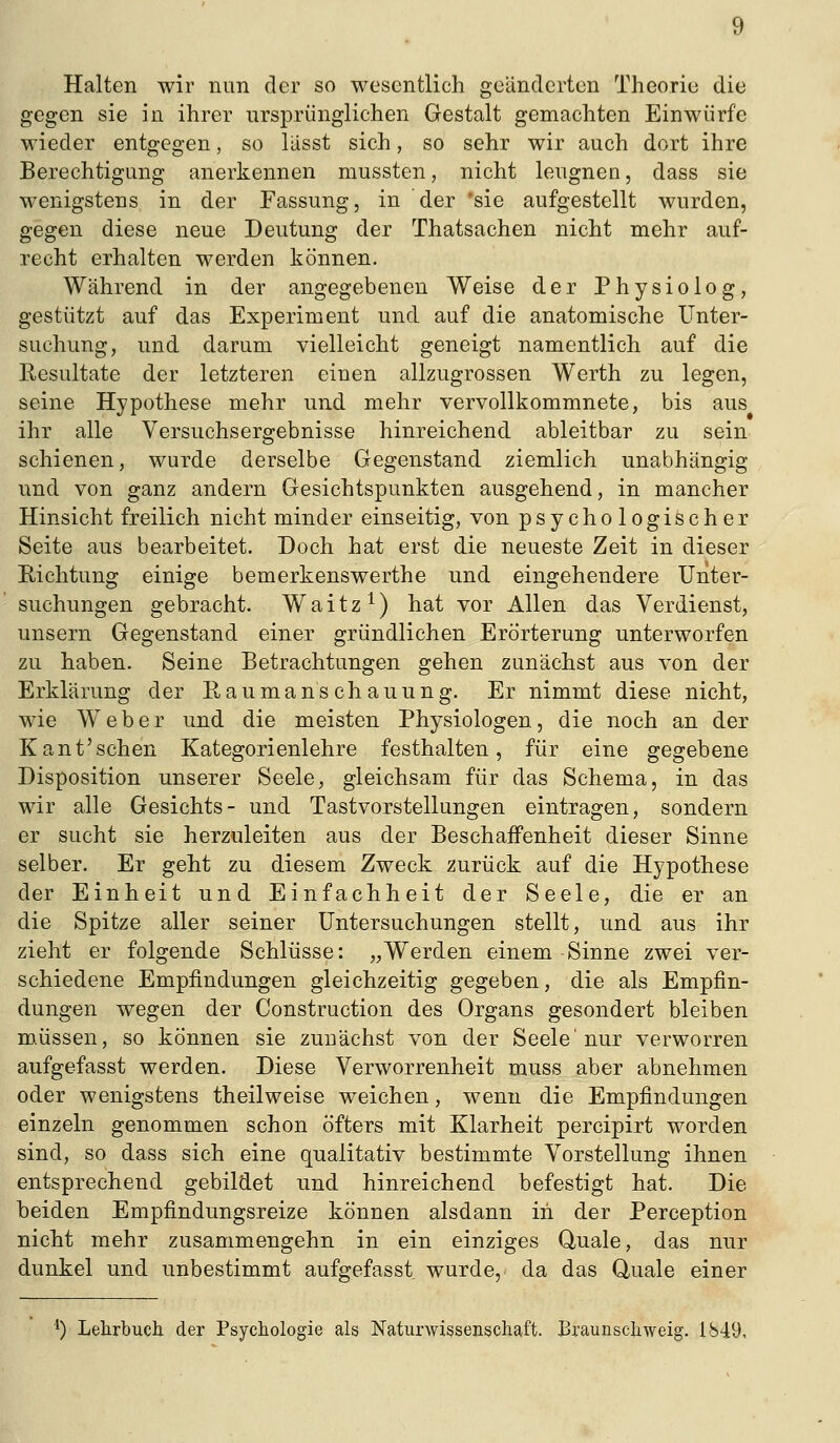 Halten wir nun der so wesentlich geänderten Theorie die gegen sie in ihrer ursprünglichen Gestalt gemachten Einwürfe wieder entgegen, so liisst sich, so sehr wir auch dort ihre Berechtigung anerkennen mussten, nicht leugnen, dass sie wenigstens in der Fassung, in der 'sie aufgestellt wurden, gegen diese neue Deutung der Thatsachen nicht mehr auf- recht erhalten werden können. Während in der angegebenen Weise der Physiolog, gestützt auf das Experiment und auf die anatomische Unter- suchung, und darum vielleicht geneigt namentlich auf die Resultate der letzteren einen allzugrossen Werth zu legen, seine Hypothese mehr und mehr vervollkommnete, bis aus ihr alle Versuchsergebnisse hinreichend ableitbar zu sein schienen, wurde derselbe Gegenstand ziemlich unabhängig und von ganz andern Gesichtspunkten ausgehend, in mancher Hinsicht freilich nicht minder einseitig, von psychologischer Seite aus bearbeitet. Doch hat erst die neueste Zeit in dieser Richtung einige bemerkenswerthe und eingehendere Unter- suchungen gebracht. Waitz^) hat vor Allen das Verdienst, unsern Gegenstand einer gründlichen Erörterung unterworfen zu haben. Seine Betrachtungen gehen zunächst aus von der Erklärung der Eaumans ch auung. Er nimmt diese nicht, wie Weber und die meisten Physiologen, die noch an der Kaufsehen Kategorienlehre festhalten, für eine gegebene Disposition unserer Seele, gleichsam für das Schema, in das wir alle Gesichts- und Tastvorstellungen eintragen, sondern er sucht sie herzuleiten aus der Beschaffenheit dieser Sinne selber. Er geht zu diesem Zweck zurück auf die Hypothese der Einheit und Einfachheit der Seele, die er an die Spitze aller seiner Untersuchungen stellt, und aus ihr zieht er folgende Schlüsse: „Werden einem Sinne zwei ver- schiedene Empfindungen gleichzeitig gegeben, die als Empfin- dungen wegen der Construction des Organs gesondert bleiben müssen, so können sie zunächst von der Seele'nur verworren aufgefasst werden. Diese Verworrenheit muss aber abnehmen oder wenigstens theilweise weichen, wenn die Empfindungen einzeln genommen schon öfters mit Klarheit percipirt worden sind, so dass sich eine qualitativ bestimmte Vorstellung ihnen entsprechend gebildet und hinreichend befestigt hat. Die beiden Empfindungsreize können alsdann in der Perception nicht mehr zusammengehn in ein einziges Quäle, das nur dunkel und unbestimmt aufgefasst wurde, da das Quäle einer ') Lehrbuch- der Psychologie als Naturwissenschaft. Braunschweig. 1S49,