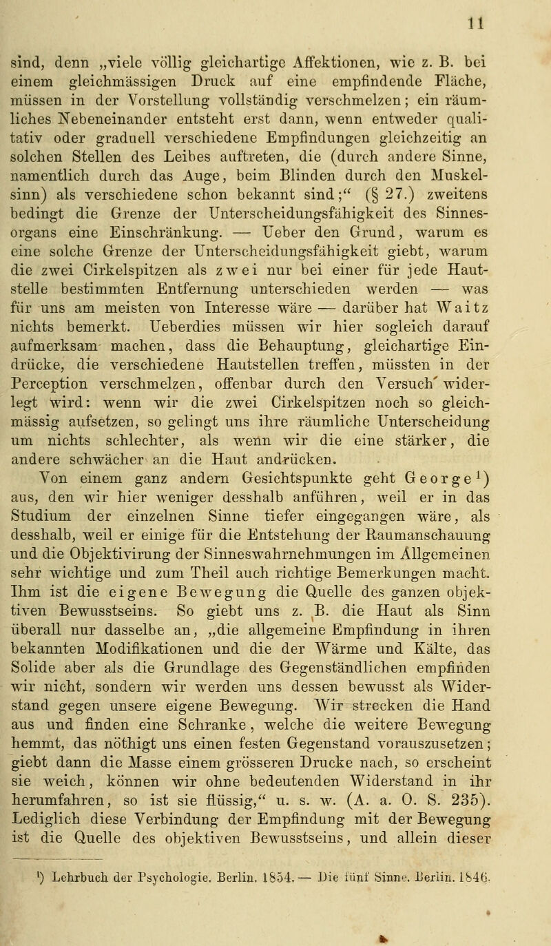 8ind, denn „viele völlig gleichartige AfFektionen, wie z. B. bei einem gleichmässigen Druck auf eine empfindende Fläche, müssen in der Vorstellung vollständig verschmelzen; ein räum- liches Nebeneinander entsteht erst dann, wenn entweder quali- tativ oder graduell verschiedene Empfindungen gleichzeitig an solchen Stellen des Leibes auftreten, die (durch andere Sinne, namentlich durch das Auge, beim Blinden durch den Muskel- sinn) als verschiedene schon bekannt sind; (§ 27.) zweitens bedingt die Grenze der Unterscheidungsfähigkeit des Sinnes- organs eine Einschränkung. — lieber den Grund, warum es eine solche Grenze der Unterscheidungsfähigkeit giebt, warum die zwei Cirkelspitzen als zwei nur bei einer für jede Haut- stelle bestimmten Entfernung unterschieden werden — was für uns am meisten von Interesse wäre — darüber hat Waitz nichts bemerkt. Ueberdies müssen wir hier sogleich darauf aufmerksam machen, dass die Behauptung, gleichartige Ein- drücke, die verschiedene Hautstellen treffen, müssten in der Perception verschmelzen, offenbar durch den Versuch' wider- legt wird: wenn wir die zwei Cirkelspitzen noch so gleich- massig aufsetzen, so gelingt uns ihre räumliche Unterscheidung um nichts schlechter, als wenn wir die eine stärker, die andere schwächer an die Haut andrücken. Von einem ganz andern Gesichtspunkte geht George^) aus, den wir hier weniger desshalb anführen, weil er in das Studium der einzelnen Sinne tiefer eingegangen wäre, als desshalb, weil er einige für die Entstehung der Raumanschauung und die Objektivirung der Sinnes Wahrnehmungen im Allgemeinen sehr wichtige und zum Theil auch richtige Bemerkungen macht. Ihm ist die eigene Bewegung die Quelle des ganzen objek- tiven Bewusstseins. So giebt uns z. ,B. die Haut als Sinn überall nur dasselbe an, „die allgemeine Empfindung in ihren bekannten Modifikationen und die der Wärme und Kälte, das Solide aber als die Grundlage des Gegenständlichen empfinden wir nicht, sondern wir werden uns dessen bewusst als Wider- stand gegen unsere eigene Bewegung. Wir strecken die Hand aus und finden eine Schranke , welche die weitere Bewegung hemmt, das nöthigt uns einen festen Gegenstand vorauszusetzen; giebt dann die Masse einem grösseren Drucke nach, so erscheint sie weich, können wir ohne bedeutenden Widerstand in ihr herumfahren, so ist sie flüssig, u. s. w. (A. a. 0. S. 235). Lediglich diese Verbindung der Empfindung mit der Bewegung ist die Quelle des objektiven Bewusstseins, und allein dieser ') Lehrbuch der Psychologie. Berlin. 1854.— Die iünf Sinne. Eerlin. 1846.