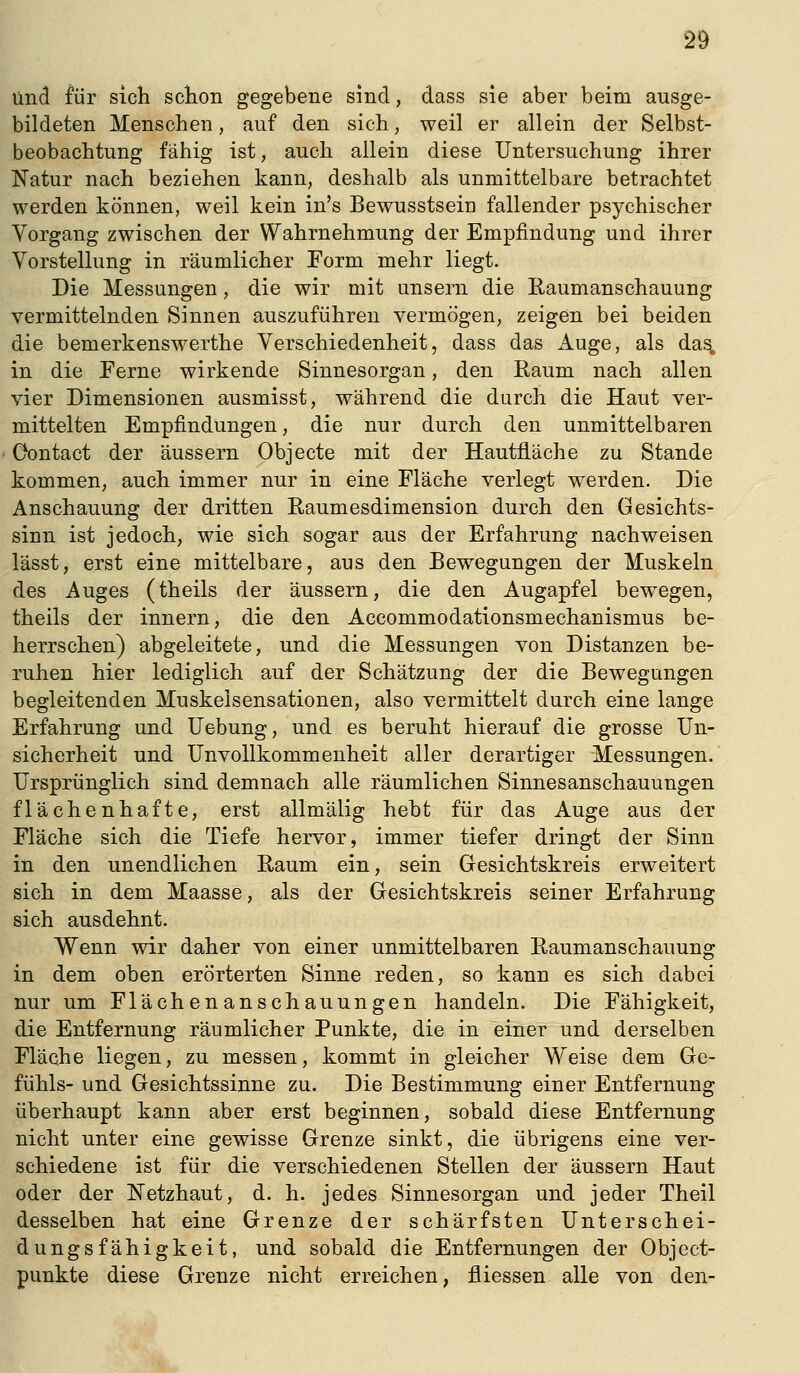 und für sicli scton gegebene sind, dass sie aber beim ausge- bildeten Menschen, auf den sich, weil er allein der Selbst- beobachtung fähig ist, auch allein diese Untersuchung ihrer Natur nach beziehen kann, deshalb als unmittelbare betrachtet werden können, weil kein in's Bewusstseiu fallender psychischer Vorgang zwischen der Wahrnehmung der Empfindung und ihrer Vorstellung in räumlicher Form mehr liegt. Die Messungen, die wir mit unsern die ßaumanschauung vermittelnden Sinnen auszuführen vermögen, zeigen bei beiden die bemerkenswerthe Verschiedenheit, dass das Auge, als da^ in die Ferne wirkende Sinnesorgan, den Raum nach allen vier Dimensionen ausmisst, während die durch die Haut ver- mittelten Empfindungen, die nur durch den unmittelbaren Oontact der äussern Objecte mit der Hautfläche zu Stande kommen, auch immer nur in eine Fläche verlegt werden. Die Anschauung der dritten Raumesdimension durch den Gesichts- sinn ist jedoch, wie sich sogar aus der Erfahrung nachweisen lässt, erst eine mittelbare, aus den Bewegungen der Muskeln des Auges (theils der äussern, die den Augapfel bewegen, theils der innern, die den Accommodationsmechanismus be- herrschen) abgeleitete, und die Messungen von Distanzen be- ruhen hier lediglich auf der Schätzung der die Bewegungen begleitenden Muskelsensationen, also vermittelt durch eine lange Erfahrung und Uebung, und es beruht hierauf die grosse Un- sicherheit und UnvoUkommenheit aller derartiger Messungen. Ursprünglich sind demnach alle räumlichen Sinnesanschauungen flächenhafte, erst allmälig hebt für das Auge aus der Fläche sich die Tiefe hervor, immer tiefer dringt der Sinn in den unendlichen Raum ein, sein Gesichtskreis erweitert sich in dem Maasse, als der Gesichtskreis seiner Erfahrung sich ausdehnt. Wenn wir daher von einer unmittelbaren Raumanschauung in dem oben erörterten Sinne reden, so kann es sich dabei nur um Flächenanschauungen handeln. Die Fähigkeit, die Entfernung räumlicher Punkte, die in einer und derselben Fläche liegen, zu messen, kommt in gleicher Weise dem Ge- fühls- und Gesichtssinne zu. Die Bestimmung einer Entfernung überhaupt kann aber erst beginnen, sobald diese Entfernung nicht unter eine gewisse Grenze sinkt, die übrigens eine ver- schiedene ist für die verschiedenen Stellen der äussern Haut oder der Netzhaut, d. h. jedes Sinnesorgan und jeder Theil desselben hat eine Grenze der schärfsten Unterschei- dungsfähigkeit, und sobald die Entfernungen der Object- punkte diese Grenze nicht erreichen, fliessen alle von den-