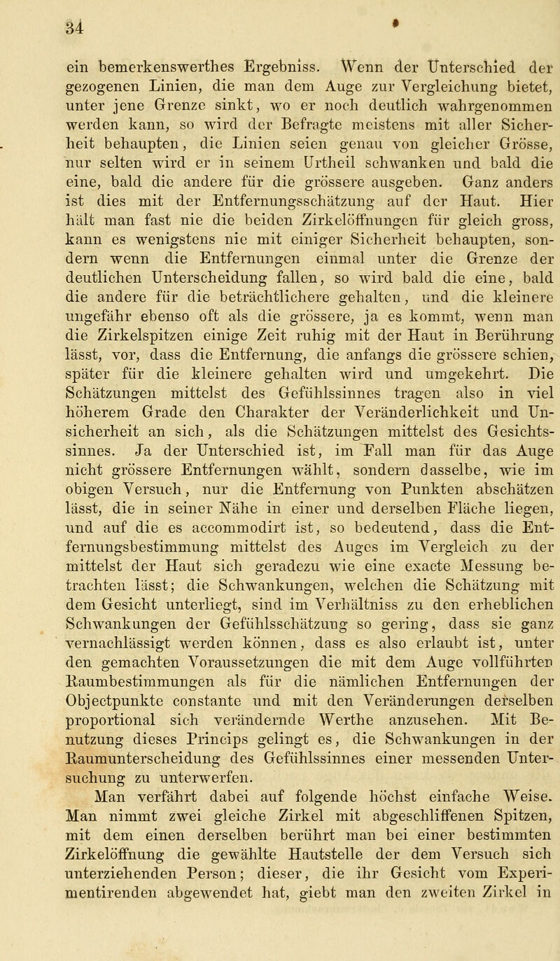 ein bemerkenswerthes Ergebniss. Wenn der iTntersciiied der gezogenen Linien, die man dem Auge zur Vergleichung bietet, unter jene Grenze sinkt, wo er noch deutlich wahrgenommen werden kann, so wird der Befragte meistens mit aller Sicher- heit behaupten, die Linien seien genau von gleicher Grösse, nur selten wird er in seinem ürtheil schwanken und bald die eine, bald die andere für die grössere ausgeben. Ganz anders ist dies mit der Entfernungsschätzung auf der Haut. Hier hält man fast nie die beiden Zirkelöffnungen für gleich gross, kann es wenigstens nie mit einiger Sicherheit behaupten, son- dern wenn die Entfernungen einmal unter die Grenze der deutlichen Unterscheidung fallen, so wird bald die eine, bald die andere für die beträchtlichere gehalten, und die kleinere ungefähr ebenso oft als die grössere, ja es kommt, wenn man die Zirkelspitzen einige Zeit ruhig mit der Haut in Berührung lässt, vor, dass die Entfernung, die anfangs die grössere schien, später für die kleinere gehalten wird und umgekehrt. Die Schätzungen mittelst des Gefühlssinnes tragen also in viel höherem Grade den Charakter der Veränderlichkeit und Un- sicherheit an sich, als die Schätzungen mittelst des Gesichts- sinnes. Ja der Unterschied ist, im Fall man für das Auge nicht grössere Entfernungen wählt, sondern dasselbe, wie im obigen Versuch, nur die Entfernung von Punkten abschätzen lässt, die in seiner Nähe in einer und derselben Fläche liegen, und auf die es accommodirt ist, so bedeutend, dass die Ent- fernungsbestimmung mittelst des Auges im Vergleich zu der mittelst der Haut sich geradezu wie eine exacte Messung be- trachten lässt; die Schwankungen, welchen die Schätzung mit dem Gesicht unterliegt, sind im Verhältniss zu den erheblichen Schwankungen der Gefühlsschätzung so gering, dass sie ganz vernachlässigt werden können, dass es also erlaubt ist, unter den gemachten Voraussetzungen die mit dem Auge vollführten Kaumbestimmungen als für die nämlichen Entfernungen der Objectpunkte eonstante und mit den Veränderungen derselben proportional sich verändernde Werthe anzusehen. Mit Be- nutzung dieses Princips gelingt es, die Schwankungen in der Eaumunterscheidung des Gefühlssinnes einer messenden Unter- suchung zu unterwerfen. Man verfährt dabei auf folgende höchst einfache Weise. Man nimmt zwei gleiche Zirkel mit abgeschliffenen Spitzen, mit dem einen derselben berührt man bei einer bestimmten Zirkelöffnung die gewählte Hautstelle der dem Versuch sich unterziehenden Person; dieser, die ihr Gesicht vom Experi- mentirenden abgewendet hat, giebt man den zweiten Zirkel in