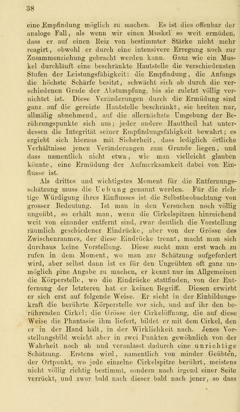 eine Empfindung möglich zu machen. Es ist dies offenbar der analoge Fall, als wenn wir einen Muskel' so weit ermüden, dass er auf einen Eeiz von bestimmter Stärke nicht mehr reagirt, obwohl er durch eine intensivere Erregung noch zur Zusammenziehung gebracht werden kann. Ganz wie ein Mus- kel durchläuft eine beschränkte Hautstelle die verschiedensten Stufen der Leistungsfähigkeit: die Empfindung, die Anfangs die höchste Schärfe besitzt, schwächt sich ab durch die ver- schiedenen Grade der Abstumpfung, bis sie zuletzt völlig ver- nichtet ist. Diese Veränderungen durch die Ermüdung sind ganz auf die gereizte Hautstelle beschränkt, sie breiten nur, allmälig abnehmend, auf die allernächste Umgebung der Be- rührungspunkte sich aus; jeder andere Hauttheil hat unter- dessen die Integrität seiner Empfindungsfähigkeit bewahrt; es ergiebt sich hieraus mit Sicherheit, dass lediglich örtliche Verhältnisse jenen Veränderungen zum Grunde liegen, und dass namentlich nicht etwa, wie man vielleicht glauben könnte, eine Ermüdung der Aufmerksamkeit dabei von Ein- flüsse ist. Als drittes und wichtigstes Moment für die Entfernungs- schätzung muss die U e b u n g genannt werden. Für die rich- tige VTürdigung ihres Einflusses ist die Selbstbeobachtung von grosser Bedeutung. Ist man in den Versuchen noch völlig ungeübt, so erhält man, wenn die Cirkelspitzen hinreichend weit von einander entfernt sind, zwar deutlich die Vorstellung räumlich geschiedener Eindrücke, aber von der Grösse des Zwischenraumes, der diese Eindrücke trennt, macht man sich durchaus keine Vorstellung. Diese sucht man erst wach zu rufen in dem Moment, wo man zur Schätzung aufgefordert wird, aber selbst dann ist es für den Ungeübten oft ganz un- möglich pine Angabe zu machen, er kennt nur im Allgemeinen die Körperstelle, wo die Eindrücke stattfinden, von der Ent- fernung der letzteren hat er keinen Begriff. Diesen erwirbt er sich erst auf folgende Weise. Er sieht in der Einbildungs- kraft die berührte Körperstelle vor sich, und auf ihr den be- rührenden Cirkel; die Grösse der Cirkelöffnung, die auf diese Weise die Phantasie ihm liefert, bildet er mit dem Cirkel, den er in der Hand hält, in der Wirklichkeit nach. Jenes Vor- stellungsbild weicht aber in zwei Punkten gewöhnlich von der Wahrheit noch ab und veranlasst dadurch eine unrichtige Schätzung. Erstens wird, namentlich von minder Geübten, der Ortpunkt, wo jede einzelne Cirkelspitze berührt, meistens nicht völlig richtig bestimmt, sondern nach irgend einer Seite verrückt, und zwar bald nach dieser bald nach jener, so dass