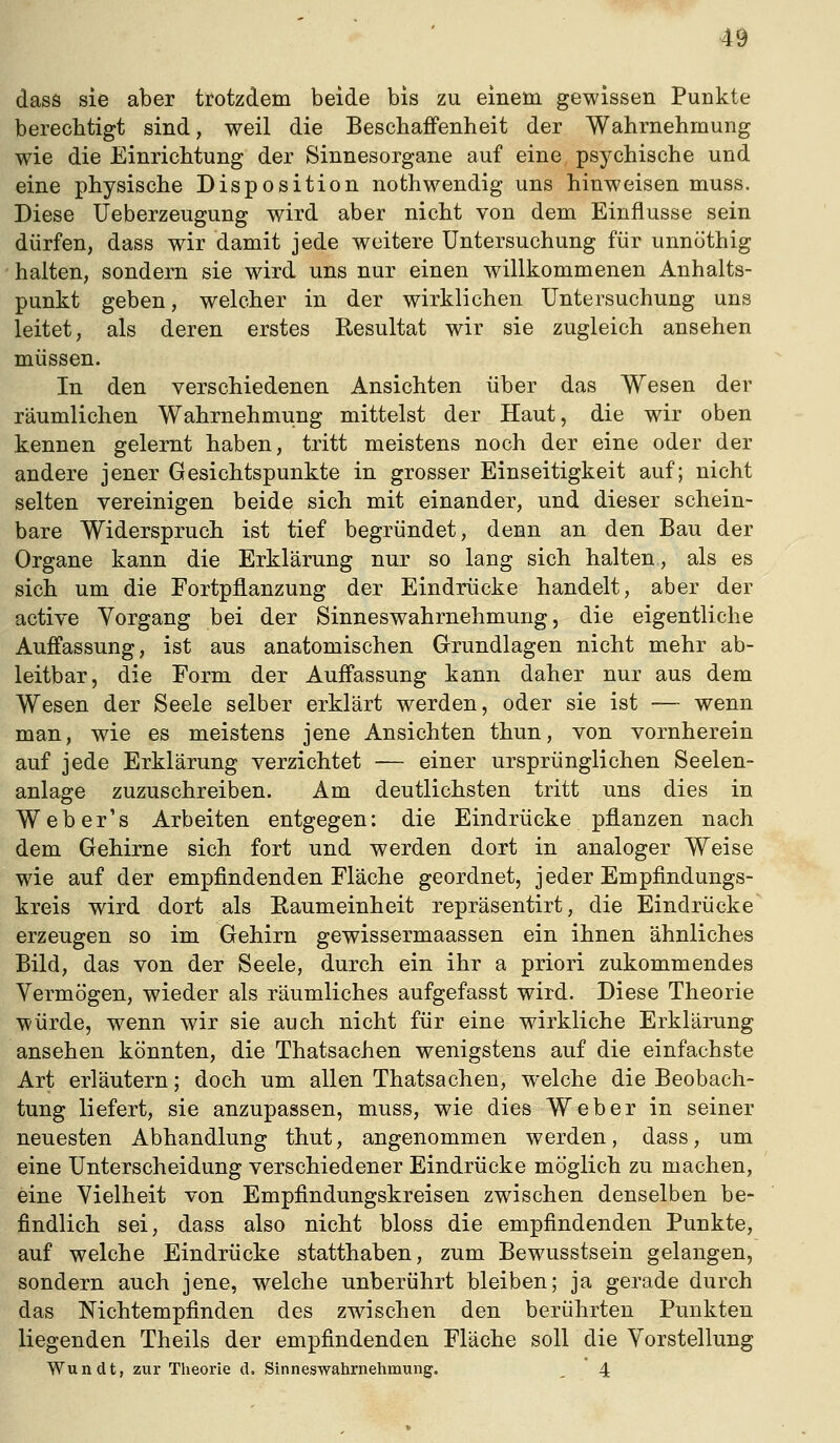 dass sie aber trotzdem beide bis zu einem gewissen Punkte berechtigt sind, weil die Beschaffenheit der Wahrnehmung wie die Einrichtung der Sinnesorgane auf eine, psychische und eine physische Disposition nothwendig uns hinweisen muss. Diese Ueberzeugung wird aber nicht von dem Einflüsse sein dürfen, dass wir damit jede weitere Untersuchung für unnöthig halten, sondern sie wird uns nur einen willkommenen Anhalts- punkt geben, welcher in der wirklichen Untersuchung uns leitet, als deren erstes Resultat wir sie zugleich ansehen müssen. In den verschiedenen Ansichten über das Wesen der räumlichen Wahrnehmung mittelst der Haut, die wir oben kennen gelernt haben, tritt meistens noch der eine oder der andere jener Gesichtspunkte in grosser Einseitigkeit auf; nicht selten vereinigen beide sich mit einander, und dieser schein- bare Widerspruch ist tief begründet, denn an den Bau der Organe kann die Erklärung nur so lang sich halten, als es sich um die Fortpflanzung der Eindrücke handelt, aber der active Vorgang bei der Sinneswahrnehmung, die eigentliche Auffassung, ist aus anatomischen Grundlagen nicht mehr ab- leitbar, die Form der Auffassung kann daher nur aus dem Wesen der Seele selber erklärt werden, oder sie ist — wenn man, wie es meistens jene Ansichten thun, von vornherein auf jede Erklärung verzichtet — einer ursprünglichen Seelen- anlage zuzuschreiben. Am deutlichsten tritt uns dies in Web er's Arbeiten entgegen: die Eindrücke pflanzen nach dem Gehirne sich fort und werden dort in analoger Weise wie auf der empfindenden Fläche geordnet, jeder Empfindungs- kreis wird dort als Raumeinheit repräsentirt, die Eindrücke erzeugen so im Gehirn gewissermaassen ein ihnen ähnliches Bild, das von der Seele, durch ein ihr a priori zukommendes Vermögen, wieder als räumliches aufgefasst wird. Diese Theorie würde, wenn wir sie auch nicht für eine wirkliche Erklärung ansehen könnten, die Thatsachen wenigstens auf die einfachste Art erläutern; doch um allen Thatsachen, welche die Beobach- tung liefert, sie anzupassen, muss, wie dies Weber in seiner neuesten Abhandlung thut, angenommen werden, dass, um eine Unterscheidung verschiedener Eindrücke möglich zu machen, eine Vielheit von Empfindungskreisen zwischen denselben be- findlich sei, dass also nicht bloss die empfindenden Punkte, auf welche Eindrücke statthaben, zum Bewusstsein gelangen, sondern auch jene, welche unberührt bleiben; ja gerade durch das Nichtempfinden des zwischen den berührten Punkten liegenden Theils der empfindenden Fläche soll die Vorstellung Wundt, zur Theorie d. Sinneswahrnehmuiig. ^ 4